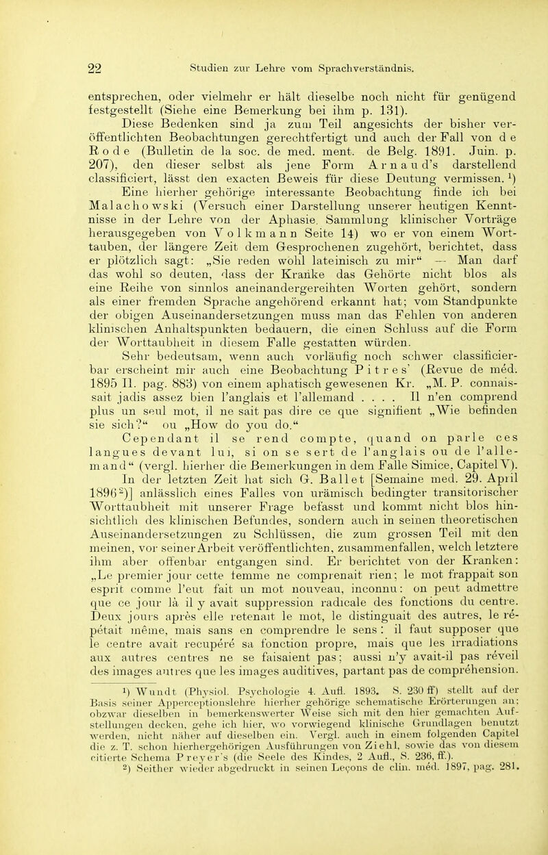 entsprechen, oder vielmehr er hält dieselbe noch nicht für genügend festgestellt (Siehe eine Bemerkung bei ihm p. 131). Diese Bedenken sind ja zum Teil angesichts der bisher ver- öffentlichten Beobachtungen gerechtfertigt und auch der Fall von d e Rode (Bulletin de la soc. de med. ment. de Belg. 1891. Juin. p. 207), den dieser selbst als jene Form A r n a u d's darstellend classificiert, lässt den exacten Beweis für diese Deutung vermissen. ^) Eine hierher gehörige interessante Beobachtung finde ich bei Malachowski (Versuch einer Darstellung unserer heutigen Kennt- nisse in der Lehre von der Apliasie. Sammlung klinischer Vorträge herausgegeben von Volk mann Seite l4) wo er von einem Wort- tauben, der längere Zeit dem Gesprochenen ziTgehört, berichtet, dass er plötzlich sagt: „Sie reden wohl lateinisch zu mir — Man darf das wohl so deuten, dass der Kranke das Gehörte nicht blos als eine Reihe von sinnlos aneinandergereihten Worten gehört, sondern als einer fremden Sprache angehörend erkannt hat; vom Standpunkte der obigen Auseinandersetzungen muss man das Pehlen von anderen klinischen Anhaltspunkten bedauern, die einen Schluss auf die Form der AVorttaublieit in diesem Falle gestatten würden. Sehr bedeutsam, wenn auch vorläufig noch schwer classificier- bar erscheint mir auch eine Beobachtung P i t r e s' (Revue de med. 1895 II. pag. 883) von einem apliatisch gewesenen Kr. „M. P. connais- sait jadis assez bien l'anglais et l'allemand .... II n'en comprend plus un seul mot, il ne sait pas dire ce que signifient „Wie befinden sie sich? ou „How do you do. Cependant il se rend compte, quand on parle ces langues devant lui, si on se sert de l'anglais ou de l'alle- mand (vergl. hierher die Bemerkungen in dem Falle Simice, CapitelV). In der letzten Zeit hat sich G. Ballet [Semaine med. 29. April 1896^)] anlässlich eines Falles von urämisch bedingter transitorischer Worttaubheit mit unserer Frage befasst und kommt nicht blos hin- sichtlich des klinischen Befundes, sondern auch in seinen theoretischen Auseinandersetzungen zu Schlüssen, die zum grossen Teil mit den meinen, vor seiner Arbeit veröffentlichten, zusammenfallen, welch letztere ihm aber offenbar entgangen sind. Er berichtet von der Kranken: „Le premier jour cette femme ne comprenait rien; le mot frappait son esprit comme l'eut fait un mot nouveau, inconnu: on peut admettre que ce jour lä il y avait suppression radicale des fonctions du centre. Deux jours apres eile retenait le mot, le distinguait des autres, le re- petait ineme, mais sans en comprendre le sens : il faut supposer que le centre avait recupere sa fonction propre, mais que Jes irradiations aux autres centres ne se faisaient pas; aussi n'y avait-il pas reveil des Images autres que les Images auditives, partant pas de comprehension. 1) Wundt (Physiol. Psychologie 4. Aufl. 1893. S. 230 ff) steUt auf der Basis seiner Apperccjitionslehre hieriier gehörige schematische Erörterungen an: ohzwar dieselben in bemerkenswerter Weise sich mit den hier gemachten Auf- stellungen decken, gehe ich hier, wo vorwiegend klinische Grundlagen benutzt werden, nicht näher auf dieselben ein. Vergi. auch in einem folgenden Capitel die z. T. schon hierhergehörigen Ausfuhrungen von Ziehl, sowie das von diesem citierte Schema Preyer's (die Seele des Kindes, 2 Aufl., S. 236, fF.). 2) Seither wiederabgedruckt in seinen Lecons de clin. med. 1897, pag. 281.