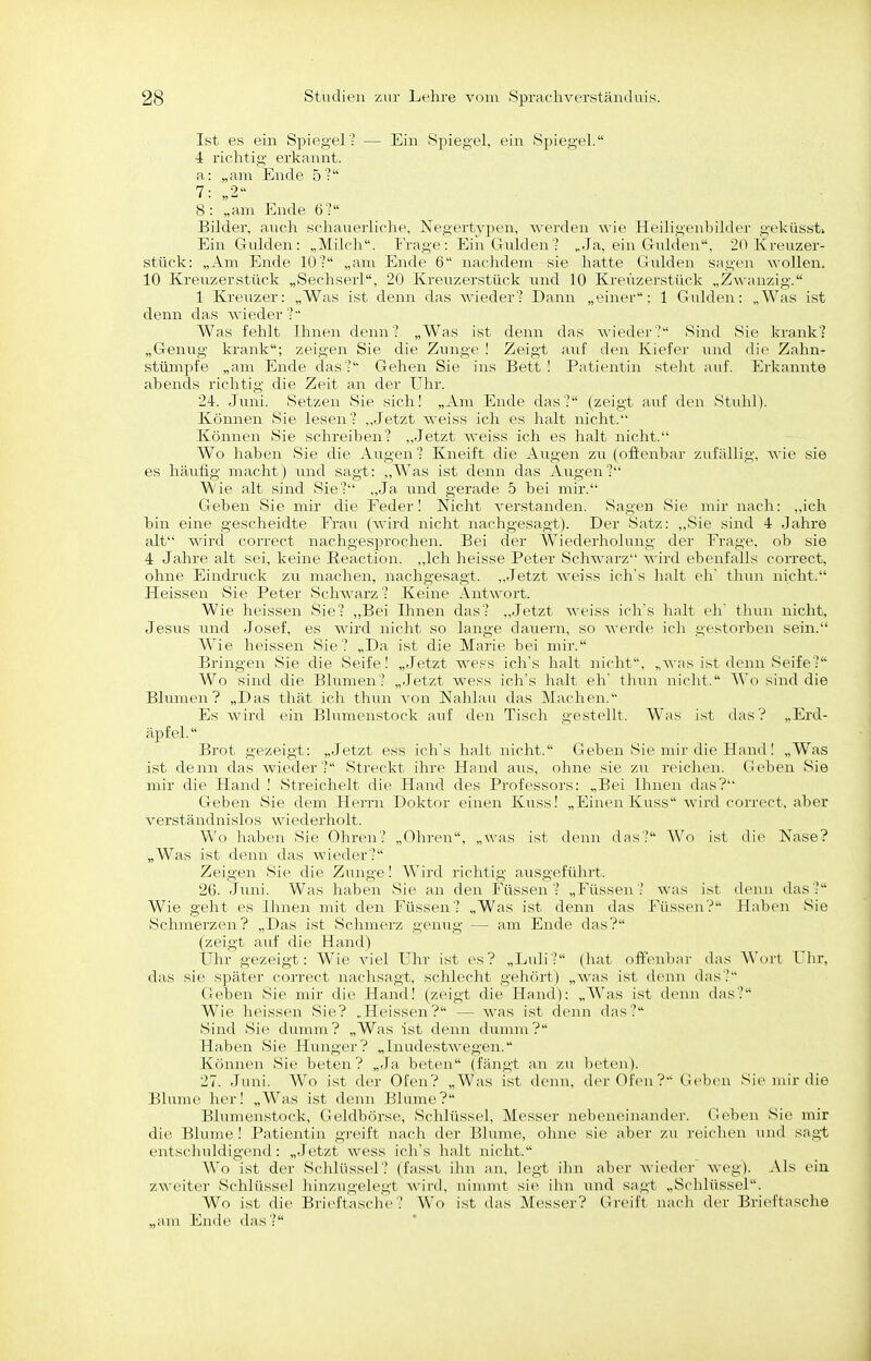 Ist es ein Spiegel? — Ein Spiegel, ein Spiegel. •4 richtig erkannt, a: „am Ende 5'? 7: „2 8: „am Ende 6: Bilder, anch schauerliolie. Negertypen, werden wie Heiligenbilder geküssti Ein Gnlden : „Milch. IVage : Ein Gnlden? ,Ja, ein Gnlden, 20 Kreuzer- stück: „Am Ende lO'- „am Ende 6 luu-lidem sie hatte Gulden sngen wollen. 10 Kreuzerstück „Sechserl, 20 Krenzerstück und 10 Kreuzei-stück „Zwanzig. 1 Kreuzer: „Was ist denn das wieder - Dann „einer: 1 Gulden: „Was ist denn das wieder ? Was fehlt Ihnen denn? „Was ist denn das wieder? Sind vSie krank? „Genug krank; zeigen Sie die Zunge ! Zeigt auf den Kiefer und die Zahn- stümpfe „am Ende das? Gehen Sie ins Bett I Patientin steht aiif. Erkannte abends richtig die Zeit an der Uhr. 24. Juni. Setzen Sie sich! „Am Ende das? (zeigt auf den Stuhl). Können Sie lesen? „Jetzt weiss icli es lialt nicht. Können Sie schreiben? „Jetzt weiss ich es halt nicht. Wo haben Sie die Augen ? Kneift die Augen zu (ofienbar zufällig, wie sie es häufig macht) und sagt: „Was ist denn das Augen? ^Vie alt sind Sie? „Ja und gerade 5 bei mir. Geben Sie mir die Feder! Nicht verstanden. Sagen Sie mir nach: „ich bin eine gescheidte Frau (wird nicht nachgesagt). Der Satz: ,,Sie sind 4 Jahre alt wird correct nachgesprochen. Bei der Wiederholung der Frage, ob sie 4 Jahre alt sei, keine Eeaction. ,,lch heisse Peter Schwarz wird ebenfalls correct, ohne Eindruck zu machen, nachgesagt. „Jetzt weiss icii s halt eh' tliun nicht. Heissen Sie Peter Schwarz? Keine Antwort. Wie heissen Sie? „Bei Ihnen das? ,,Jetzt weiss icli's lialt eli' thun nicht, Jesus und Josef, es wird nicht so lauge dauern, so werde ich gestorben sein. Wie heissen Sie? „Da ist die Marie bei mir. Bringen Sie die Seife! „Jetzt wess ichs halt nicht, „was ist denn Seife? Wo sind die Blumen? „Jetzt wess ich's halt eh' tliun niclit. Wo sind die Blumen? „Das thät ich thun von Nahlau das Machen. Es wird ein Bhimenstock auf den Tisch gestellt. Was ist das? „Erd- äpfel. Brot gezeigt: „Jetzt ess ich's halt iricht. Geben Sie mir die Hand! „Was ist denn das wieder? Streckt ihre Hand aus, ohne sie zu reiclum. Geben Sie mir die Hand ! Streichelt die Hand des Professors: „Bei Umen das? Geben Sie dem Herrn Doktor einen Kiiss! „Einen Ivuss wird correct, aber verständnislos wiederholt. Wo haben Sie Ohren? „Ohren, „was ist denn das? Wo ist die Nase? „Was ist denn das wieder? Zeigen Sie die Zunge! Wird richtig ausgeführt. 26. Juni. Was haben Sic an den Füssen? „Füssen? was ist denn das? Wie geht es Ihnen mit den i'iissen? „Was ist denn das Füssen? Haben Sie Schmerzen? „Das ist Schmerz genug — am Ende das? (zeigt auf die Hand) Uhr gezeigt: Wie viel Uhr ist es? „Luli? (hat off(>nbiir das Wort Uhr, das sie später coi-rect nachsagt, schleclit geJK'irt) „was ist deun (bis? Geben Sie mir die Haud! (zeigt die Hand): „Was ist denn tlas? Wie hfissrn Sie? „Heissen? — was ist denn das? Siml Sic dumm? „Was ist <lcun duunu? Haben Sie Hunger? „ huidestwcgen. Können Sie beten? „.Ja beten (fängt an zu beten). 27. Juni. Wo ist der Ofen? „Was ist denn, der Ofen? Geben Sie mir die Blume her! „Was ist denn Blume? Blumenstock, Gciflbörse, Schlüssel, Messer nebeneinander. Geben Sie mir die Blume! Patientin gi-eift nach der Blume, ohne sie aber zu reichen und sagt entschuldigend: „Jetzt wess ich's halt iricht. Wo ist der Schlüssel? (fasst ihn an, legt ihn aber wieder weg). Als ein zweiter Schlüssel hinzugelegt Ax'ird. ninunt sie ihn und sagt „Schlüssel. Wo ist die Briei'taschc ? Wo ist das Messer? Greift nach der Brieftasche „am Ende das?