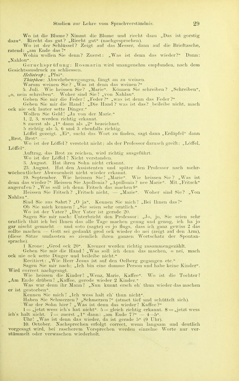 Wo ist die Bhime? Nimmt die Bhime und riecht dazu „Das ist gorstig dazu. Riecht das gut? „Riecht gut (nachgesprochen). Wo ist der Schlüssel? Zeigt auf das Messer, dann auf die Brieftasche, ratend: „am Ende das ? Wohin wollen Sie denn? Zuerst: „Was ist denn das wieder? Dann: „Nahlou. Geruchsprüfung: Eosmarin wird imangenehm empfunden, nach dem Gesichtsausdruck zu schliessen. Heliotrop : „Pfui. Thiophen: Abwehrbewegungen, fängt an zu weinen. Warum weinen Sie? „Was ist denn das weinen? 5. Juli. Wie heissen Sie? „Marie. Können Sie schreiben? „Schreiben, „o, nein schreiben. Woher sind Sie'? „von Nahlau. Geben Sie mir die Feder 1 „Feder? „was ist denn das Feder? Geben Sie mir die Hand I „Die Hand? \\-as ist das? beileibe nicht, mach ock nie ock lauter sette Dingei'. Wollen Sie Geld! „Ja von der Marie. 1, 2, 3, werden richtig erkannt. 8 zuerst als „1 dann als „2 bezeichnet. 5 richtig als 5, 6 und 3 ebenfalls richtig. Löffel gezeigt. „Ei, suclit das AVort zu finden, sagt dann „Erdäpfel dann „Brot, Brot. — Wo ist der Löffel? versteht nicht: als der Professor darnach greift: „Löffel, Löffel. Auftrag, das Brot zu reichen, wird richtig ausgeführt. Wo ist der Löffel'? Nicht verstanden. 3. August. Hat ihren Sohn nicht erkannt. 23. August. Hat den Assistenten und später den Professor nach mehr- wöchentlicher Abwesenheit nicht wieder erkannt. 19. September. Wie heissen Sie? „Marie. Wie heissen Sie? „Was ist denn das wieder? Heissen Sie Apollonia? „Apollonia? nee Marie. Mit.„rritsch angerufen? „AVas soll ich denn Fritsch das machen9 Heissen Sie Fritsch? „Fritsch nicht, — „Marie. Woher sind Sie? „Von Nahlau . Sind Sie aus Sabrt ? „0 ja. Kennen Sie mich? „Bei Ihnen das? Ob Sie mich kennen? „Sie seien sehr orntlicli. Wo ist der Vater? „Der Vater ist gerade 2U. Sagen Sie mir nach: Unterbricht den Professor: „Jo, jo, Sie seien sehr orntlich thät ich bei Ihnen das alle Tage machen genug und genug, ich ha jo gar nischt gemacht — und soto (sagte) es jo flugs, dass ich ganz gev.iss 2 das sollte machen — Gott sei gedaukt grod ock v^'ieder do nei (zeigt auf den Arm), (diese Sätze umfassten so zienilicli ihren ganzen Wortschatz der Spontan- sprache). 1 Krone: „Grod ock 20. Kreuzer werden richtig zusammengezählt. Geben Sie mir die Hand ! „Was soll ich denn das machen, o nei, mach ock nie ock sette Dinger und beileibe nicht. Recitiert: „Wie Herr Jesus ist auf den Oelberg gegangen etc. Sagen Sie mir nach; „Ich bin eine dumme Person mid habe keine Kinder. Wird correct nachgesagt. Wie heissen die Kinder? „Wenz, Marie, Kaffee. Wo ist die Tochter? „Am Ende drüben? „Kaffee, gerode wieder 2 Kinder. Was war denn ihr Mann? „Nun kunnt ersch eh' thun wieder das machen er ist gestorben. Kennen Sie mich? „Ich wess halt eh' thun nicht. Haben Sie Sclnnerzen? „Schmerzen .- (atmet tief und schüttelt sich). War der Soliu liier? „Was ist denn das wieder? Kaffee? 1= „jetzt wess ich's hat nicht. -5= gleich richtig erkannt. 8 = „jetzt wess ich's halt nicht. 7= zuerst „1 dann: „am Ende 7? — +—5. Uhr! „Was ist denn das wieder, da ist gerade 5 (9 Uhr). 10. October. Nachsprechen erfolgt correct, wenn langsam und deutlich vorgesagt wird, bei rascherem Vorsprechen werden einzelne Worte nur ver- stümmelt oder verwaschen wiederholt.