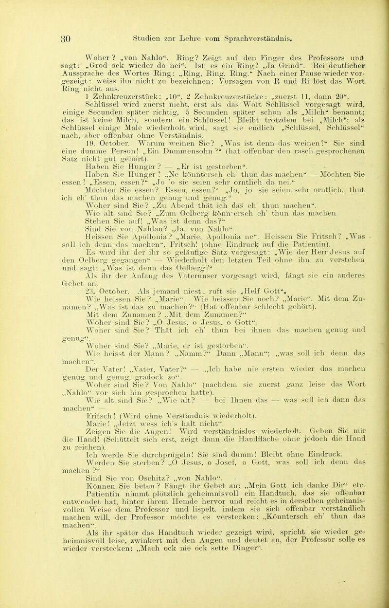 Woher ? „von Nahlo. Ring? Zeigt auf den Finger des Professors und sagt: „Grod ock wieder do nei. Ist es ein Ring? „Ja Grind. Bei deutlicher Aussprache des Wortes Ring: „Ring, Ring, Ring. Nach einer Pause wieder vor- gezeigt: weiss ihn nicht zu bezeichnen: Vorsagen von R und Ri löst das Wort Ring nicht aus. ] Zehnkreuzerstück: „10, 2 Zehnkreuzerstücke: ..zuerst U, dann 20. Schlüssel wird zuerst nicht, erst als das Wort Schlüssel vorgesagt wird, einige Secunden später richtig, 5 Secunden später schon als „Milch benannt; das ist keine Milch, sondern ein Schlüssel! Bleibt trotzdem bei „Milch; als Schlüssel einige Male wiederholt wird, sagt sie endlich „Schlüssel, Schlüssel nach, aber offenbar ohne Verständnis. 19. October. Warum weinen Sie? „Was ist denn das weinen'' Sie sind eine dunmie Person! „Ein Dummensohn? (hat offenbar den rasch gesprocheiien Satz nicht gut gehört). Haben Sie Hunger? — „Er ist gestorljen. Haben Sie Himger'? „Ne ivönntcj'sch eli' tlnui das machen—Möchten Sie essen? „Essen, essen? „Jo 'o sie seien sehr orntlicli da nei. Möchten Sie essen? Essen, essen? „Jo, jo sie seien sehr orntlich. thnt ich eh' thun das maclien genug und genug. Woher sind Sie? „Zu Abend tliät icli das eh' thun machen. Wie alt sind Sie? „Zum Oelberg könn'erscli eh' thun das machen. Stehen Sie auf! „Was ist denn das? Sind Sie von Nahlau? „Ja, von Nahlo. Heissen Sie Apollonia? „Marie, Apollonia iie. Heissen Sie Fritsch? „Was soll ich denn das machen, Fritsch! (ohne Eindruck auf die Patientin). Es wird ihr der ihr so geläufige Satz vorgesagt: „Wie der Herr Jesus auf den Oelberg gegangen — Wiederholt den letzten Teil ohne ihn zu verstellen lind sagt: „Was ist denn das Oelberg? Als ihr der Anfang des Vaterunser vorgesagt wird, fängt sie ein anderes Gebet an. 23. October. Als jemand niest, ruft sie „Helf Gott. Wie heissen Sie? „Marie. Wie heissen Sie noch? „Marie. Mit dem Zu- namen? „Was ist das zu machen?'- (Hat offenbar schlecht gehört). Mit dem Zunamen? ,.Mit dem Zunamen? Woher sind Sie? ,,0 Jesus, o Jesus, o Gott. AVoher sind Sie? Thät ich eh' thun bei ihnen das machen genug und genug. Woher sind Sie? „Marie, er ist gestorben. Wie heisst der Mann? „Namm? Dann „Mann; „was soll ich denn das machen. Der A'ater! „Vater, Vater? — „Ich habe nie ersten wieder das machen genug und genug, gradock zo. Woher sind Sic? Von Nahlo (nachdem sie zuerst ganz leise das Wort ,,Nahlo vor sich hin gesprochen hatte). Wie alt sind Sie? „AVie alt? — bei Ihnen das — was soll ich dann das machen — Fritsch ! (AVird ohne A^erständnis wiederholt). Alarie! ,,Jetzt wess ich's halt nicht. Zeigen Sie die xVugen! AVird verständnislos wiederholt. Geben Sie mir die Hand! (Schüttelt sich erst, zeigt dann die Handfläche ohne jedoch die Hand zu reichen). Ich werde Sie durchprügeln! Sie sind dunnn! Bleibt ohne Eindruck. Werden Sie sterben? „0 Jesus, o Josef, o Gott, was soll ich denn das machen ? Sind Sie von Oschitz? „von Nahlo. Können Sie beten? Fängt ihr Gebet an: „Mein Gott ich danke Dir etc. Patientin nimmt plötzlich geheimnisvoll ein Handtuch, das sie offenbar entwendet hat, hinter ihrem Hemde hervor und reicht es in derselben geheimnis- vollen Weise dem Professor und lispelt, indem sie sich offenbar verständlich machen will, der Professor möchte es verstecken: „Könntersch eh' thun das machen. Als ihr später das Handtuch wieder gezeigt wird, spricht sie wieder ge- heimnisvoll leise, zwinkert mit den Augen und deutet an, der Professor solle es wieder verstecken: „Mach ock nie ock sette Dinger.