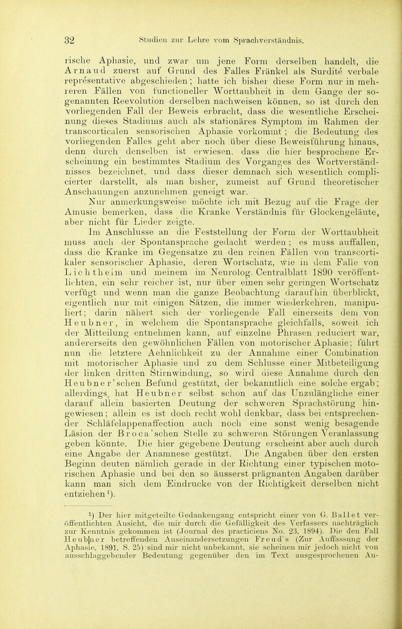 risclie Aphasie, und zwar um jene Form derselben handelt, die Arnaud zuerst auf Grund des Falles Frankel als Surdite verbale representative abgeschieden; hatte ich bisher diese Form nur in meh- reren Fällen von functioneller Worttaubheit in dem Ganoe der so- genannten ßeevolution derselben nachweisen können, so ist durch den vorliegenden Fall der Beweis erbracht, dass die wesentliche Erschei- nung dieses Stadiums auch als stationäres Symptom im Rahmen der transcorticalen sensorischen Aphasie vorkommt ; die Bedeutung des vorliegenden Falles geht aber noch über diese Beweisführung hinaus, denn durch denselben ist erwiesen, dass die hier besprochene Er- scheinung ein bestimmtes Stadium des Vorganges des Wortverständ- nisses bezeichnet, und dass dieser demnach sich wesentlich compli- cierter darstellt, als man bisher, zumeist auf Grund theoretischer Anschauungen anzunehmen geneigt war. Nur anmerkiingsweise möchte ich mit Bezug auf die Frage der Amusie bemerken, dass die Kranke Verständnis für Glockengeläute, aber nicht für Lieder zeigte. Im Anschlüsse an die Feststellung der Form der Worttaubheit muss auch der Spontansprache gedacht werden ; es muss auffallen, dass die Kranke im Gegensatze zu den reinen Fällen von transcorti- kaler sensorischer Aphasie, deren Wortschatz, wie in dem Falle von Lichtheim und meinem im Neurolog. Centralblatt 1890 veröffent- lichten, ein sehr reicher ist, nur über einen sehr geringen Wortschatz verfügt und wenn man die ganze Beobachtung daraufhin überblickt, eigentlich nur mit einigen Sätzen, die immer wiederkehren, manipu- liert; darin nähert sich der vorliegende Fall einerseits dem von Heubner, in welchem die Spontansprache gleichfalls, soweit ich der Mitteilung entnehmen kann, auf einzelne Phrasen reduciert war, andererseits den gewöhnlichen Fällen von motorischer Aphasie; führt nun die letztere Aehnhchkeit zu der Annahme einer Combination mit motorischer Aphasie und zu dem Schlüsse einer Mitbeteiligung der linken dritten Stirnwindung, so wird diese Annahme durch den Heu bne r'sehen Befund gestützt, der bekanntlich eine solche ergab; allerdings hat Heubner selbst schon auf das Unzulängliche einer darauf allein basierten Deutung der schweren Sprachstörung hin- gewiesen; allein es ist doch recht wohl denkbar, dass bei entsprechen- der Schläfelappenaffection auch noch eine sonst wenig besagende Läsion der Broca'sehen Slelle zu schweren Störungen Veranlassung geben könnte. Die hier gegebene Deutung erscheint aber auch durch eine Angabe der Anamnese gestützt. Die Angaben über den ersten Beginn deuten nämlich gerade in der Richtung einer typischen moto- rischen Aphasie und bei den so äusserst prägnanten Angaben darüber kann man sich dem Eindrucke von der Richtigkeit derselben nicht entziehen ^). 1) Der hier mitgeteilte Gedankengang entspricht einer von G. Ballet ver- öfFentlicliten Ansicht, die mir durch die Gefälligkeit des Verfassers nacliträglich zur Kenntnis gekommen ist (Journal des practiciens No. 23, 1894). Die den Fall Heub[ner betreffenden Auseinandersetzungen Freud's (Zur Auffassung der Aphasie, 1891, S. 25) sind mir nicht unbekannt, sie scheinen mir jedoch nicht von ausschlaggebender Bedeutung gegenüber den im Text ausgesprochenen An-