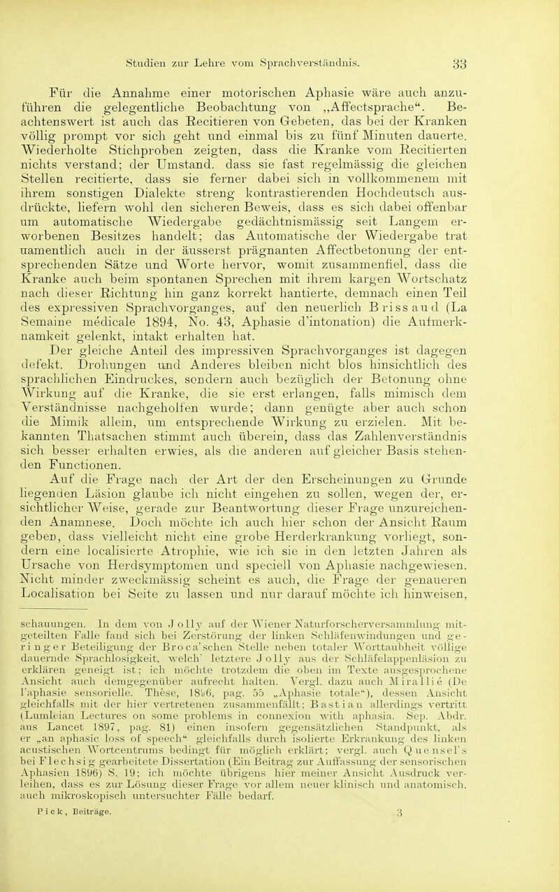 Für die Annahme einer motorischen Aphasie wäre auch anzu- führen die gelegentliche Beobachtung von „Affectsprache. Be- achtenswert ist auch das ßecitieren von Gebeten, das bei der Kranken völlig prompt vor sich geht und einmal bis zu fünf Minuten dauerte. Wiederholte Stichproben zeigten, dass die Kranke vom ßecitierten nichts verstand; der Umstand, dass sie fast regelmässig die gleichen Stellen recitierte, dass sie ferner dabei sich in vollkommenem mit ihrem sonstigen Dialekte streng kontrastierenden Hochdeutsch aus- drückte, liefern wohl den sicheren Beweis, dass es sich dabei offenbar um automatische Wiedergabe gedächtnismässig seit Langem er- worbenen Besitzes handelt; das Automatische der Wiedergabe trat uamentlicli auch in der äusserst prägnanten Affectbetonung der ent- sprechenden Sätze und Worte hervor, womit zusammenfiel, dass die Kranke auch beim spontanen Sprechen mit ihrem kargen Wortschatz nach dieser Richtung; hin ganz korrekt hantierte, demnach einen Teil des expressiven Sprachvorganges, auf den neuerlich Brissaud (La Semaiue medicale 1894, No. 43, Aphasie d'intonation) die Aufmerk- namkeit gelenkt, intakt erhalten hat. Der gleiche Anteil des impressiven Sprachvorganges ist dagegen defekt. Drohungen und Anderes bleiben nicht blos hinsichtlich des sprachlichen Eindruckes, sondern auch bezüghch der Betonung ohne Wirkung auf die Kranke, die sie erst erlangen, falls mimisch dem Verständnisse nachgeholfen wurde; dann genügte aber auch schon die Mimik allein, um entsprechende Wirkung zu erzielen. Mit be- kannten Thatsachen stimmt auch überein, dass das Zahlenverständnis sich besser erhalten erwies, als die anderen auf gleicher Basis stehen- den Functionen. Auf die Frage nach der Art der den Erscheinungen zu Grunde liegenden Läsion glaube ich nicht eingehen zu sollen, wegen der, er- sichtlicher Weise, gerade zur Beantwortung dieser Frage unzureichen- den Anamnese. Doch möchte ich auch hier schon der Ansicht Raum geben, dass vielleicht nicht eine grobe Herderkrankung vorliegt, son- dern eine localisierte Atrophie, wie ich sie in den letzten Jahren als Ursache von Herdsymptomen und speciell von Aphasie nachgewiesen. Nicht minder zweckmässig scheint es auch, die Frage der genaueren Localisation bei Seite zu lassen und nur darauf möchte ich hinweisen. schauungen. In dem von JoUjr auf der AViener Naturforscherversamnrlung mit- geteilten Falle fand sieh bei Zerstörung der linken Schlafemvindungen und ge- ringer Eeteiligung der Broca'sehen Stelle neben totaler Worttaubheit völlige dauernde Sprachlosigkeit, welch' letztere Jolly aus der Schläfelappenläsion zu erklären geneigt ist; ich möchte trotzdem die oben im Texte ausgesjjrochene Ansicht auch demgegenüber aufrecht halten. Tergi. dazu auch Mir;il]ie (De l'aphasie sensorielle. These, 18c6, pag. 55 „Aphasie totale), dessen Ansicht gleichfalls mit der hier vertretenen zusammenfällt; Bastian allerdings vertritt (Lumleian Lectures on some problems in connexion witJi aphasia. Sep. Abdr. aus Lancet 1897, pag. 81) einen insofern gegensätzlichen Standpunkt, als er „an aphasic loss of speech gleichfalls dtirch isolierte Erkrankung des linken acustischen Wortcentrums bedingt für möglich erklärt; vergi. auch Qtiensel's bei Flechsig gearbeitete Dissertation (Ein Beitrag zur Auffassung der sensorischen Aphasien 1896) S. 19; ich möchte übrigens hier meiner Ansicht Ausdruck ver- leihen, dass es zru- Lösung dieser Fi'age vor allem neuer klinisch und anatomisch, auch mikroskopisch untersuchter Fälle bedarf.