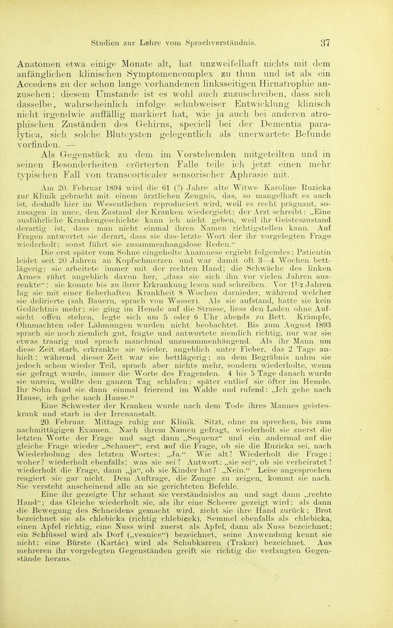 Anatomen etwa einige Monate alt, hat nnzAveifelhaft nichts mit dem anfänghchen klinischen Symptomencomplex zu thun und ist als ein Accedens zu der schon lange vorhandenen linksseitigen Hirnatrophie an- zusehen; diesem Umstände ist es wohl auch zuzuschreiben, dass sich dasselbe, wahrscheinlich infolge schubweiser Entwicklung klinisch nicht irgendwie auffällig markiert hat, Avie ja auch bei anderen atro- pliischen Zuständen des Gehirns, speciell bei der Dementia para- lytica, sieh solche Blutcysten gelegentlich als unerwartete Befunde vorfinden. — Als Gegenstüclv zu dem im Vorstehenden mitgeteilten und in seinen Besonderlieiteii erörterten Falle teile ich jetzt einen mehr typischen Fall von transcorticaler sensorischer Aphrasie mit. Am 20. Februar 1894 wird die 61 (■) Jahre alte Witwe Karoline Euzicka zur Klinik gebracht mit einem ärztlichen Zeugnis, das, so mangelhaft es auch ist, deshalb hiev im Wesentlichen reproduciert wird, weil es recht prägnant, so- ziisa;;-('ii in nucr, den Zustand der Kranken wiederg'iebt; der Arzt schreibt: ,,Eine ausführliche Ki-ankengeschichte kann ich nicht geben, weil ihr Geisteszustand derartig ist, dass man nicht einmal ihren Namen riclitinstcllen kann. Auf Fragen antwortet sie derart, dass sie das-letzte Wort der ihr vorgelegten-Frage wiederholt: sonst führt sie zusammenhangslose Eeden. Die erst später vom Sohne eingeholte Anamnese ergiebt folgendes: Patientin leidet seit 20 Jahren an Kopfschmerzen und war damit oft 8—4 Wochen bett- lägerig: sie arbeitete immer mit der rechten Hand; die Schwäche des linken Armes rührt angeblich davon her, „dass sie sich ihn vor vielen Jahren aus- renkte : sie konnte bis zu ihrer Erkrankung lesen und schreiben. Vor II/2 Jahren lag sie mit einer fieberliafteii Krankheit 8 Wochen darnieder, A\-ährend welcher sie delirierte (sah Bauern, sprach von Wasser). Als sie aufstand, hatte sie kein Gedächtnis mein': sie ging im Hemde auf die Strasse, Hess den Laden ohne Auf- sicht offen stehen, legte sich um 5 oder 6 Uhr abends zu Bett. Krämpfe, Ohniuachten oder Lähmungen wurden nicht beobachtet. Bis zum August 1893 S])racli sie noch ziendich gut, fragte Tind antwortete zieudich richtig, nur war sie etAX'as traurig und sprach manchmal unzusammenhängend. Als ihr Mann um diese Zeit starb, erkrankte sie wieder, angeblich untei- Fieber, das 2 Tage an- hielt : während dieser Zeit war sie bettlägerig; an dem Begräbnis nahm sie jedoch schon wieder Teil, sprach aber nichts mehr, sondern wiederholte, wenn sie gefragt wurde, immer die Worte des Fragenden. 4 bis 5 Tage danach wurde sie unrein, wollte den ganzen Tag schlafen; später entlief sie öfter im Hemde. Ihr Sohn fand sie dann einmal frierend im Walde und rufend: ,,Ich gehe nach Hause, ich gehe nach Hause. Eine Schwester der Kranken wurde nach dem Tode ihres Mannes geistes- krank und starb in der Irrenanstalt. 20. Februar. Mittags ruhig zur Klinik. Sitzt, ohne zu sprechen, bis zum nachmittägigen Examen. Nach ihrem Namen gefragt, wiederholt sie zuerst die letzten Worte der Frage imd sagt dann „vSequenz \md ein andermal auf die gleiche Frage wiedei- ,,Schauer, ei'st auf die Frage, ob sie die Euzicka sei, nach Wiederholung des letzten Wortes: ,,Ja. Wie alt- Wiederholt die Frage; woher':' wiederholt ebenfalls: was sie sei? Antwort: ,,sie sei, ob sie verheiratet'? wiedei'holt die Frage, dann ,,ja, ob sie Kinder hat'? ,,Nein. Leise angesprochen reagiert sie gar nicht. Dem Auftrage, die Zunge zu zeigen, kommt sie nach. Sie versteht anscheinend alle an sie gerichteten Befehle. Eine ihr gezeigte Uhr schaut sie verständnislos an und sagt dann ,,rechte Hand; das Gleiche wiederholt sie, als ihr eine Scheere gezeigt wird; als dann die Bewegung des Schneidens gemacht wird, zieht sie ihre Hand zurück ; Brot bezeichnet sie als chlebicka (richtig chlebicek), Semmel ebenfalls als chlebicka, einen Apfel richtig, eine Nuss wird zuerst als Apfel, dann als Nuss bezeichnet; ein Schlüssel wird als Dorf („vesnice) bezeichnet, seine Anwendung kennt sie nicht: eine Bürste (^Kartäc) wird als Schubkarren (Trakar) bezeichnet. Aus mehreren ihr vorgelegten Gegenständen greift sie richtig die verlangten Gegen- stände heraus.