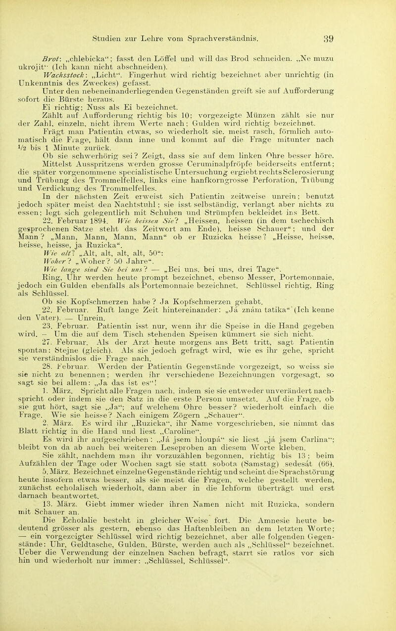 Brot: „chlebicka; fasst den Löffel und will das Brod schneiden. „Ne muzu ukrojit'' (Ich kann nicht abschneiden). Wachsstock: „Licht. Fingerhut wird richtig bezeichnet aber unrichtig (in Unkenntnis des Zweckes) gefasst. Unter den nebeneinanderliegenden Gegenständen greift sie auf Aufforderung sofort die Bürste heraus. Ei richtig; Nuss als Ei bezeichnet. Zählt auf Aufforderung richtig bis 10: vorgezeigte Münzen zählt sie nur der Zahl, einzeln, nicht ihrem Werte nach : Gulden wird richtig bezeichnet. Fragt man Patientin etwas, so wiederholt sie. meist rasch, förmlich auto- matisch die Frage, hält dann inne und kommt auf die Frage mitunter nach V2 bis 1 Minute zurück. Ob sie schwerhörig sei ? Zeigt, dass sie auf dem linken «^hre besser höre. Mittelst Ausspritzens werden grosse Ceruminalpfröpfe beiderseits entfernt; die später vorgenommene specialistische Untersuchung ergiebtrechtsSclerosierung und Trübung des Trommelfelles, links eine hanfkorngrosse Perforation, Tiübung und Verdickung des Trommelfelles. In der nächsten Zeit erweist sich Patientin zeitweise unrein; benutzt jedoch später meist den Nachtstuhl; sie isst selbständig, verlangt aber nichts zu essen; legt sich gelegentlich mit Schuhen und Strümpfen bekleidet ins Bett. 22. Februar 189-1. Wie heissen Siel „Heissen, heissen (in dem tschechisch gesprochenen Satze steht das Zeitwort am Ende), heisse Schauer; a;nd der Mann? „Mann, Mann, Mann, Mann ob er Ruzicka heisse? „Heisse, heisse, heisse, heisse, ja Ruzicka. Wie altl „Alt, alt, alt, alt, 50: Wo/ierl „Woher? 50 Jahre. Wie laiig-e sind Sie hei nnsl — „Bei Uns, bei uns, drei Tage. Hing, Uhr werden heute prompt bezeichnet, ebenso Messer, Portemonnaie, jedoch ein Gulden ebenfalls als Portemonnaie bezeichnet. Schlüssel richtig, Ring als Schlüssel. Ob sie KojDfschmerzen habe ? Ja Kopfschmerzen gehabt. 22. Februar. Ruft lange Zeit hintereinander: „Ja znärn tatika'(Ich kenne den Vater). — Unrein. 23. Februar. Patientin isst nur, wenn ihr die Speise in die Hand gegeben wird. - Um die auf dem Tisch stehenden Speisen kümmert sie sich nicht. 27. Februar. Als der Arzt heute morgens ans Bett tritt, sagt Patientin spontan: Stejne (gleich). Als sie jedoch gefragt wird, wie es ihr gehe, spricht sie verständnislos dit' Frage nach. 28. Februar. Werden der Patientin Gegenstände vorgezeigt, so weiss sie sie nicht zu benennen; werden ihr verschiedene Bezeichnungen vorgesagt, so sagt sie bei allem: ,,Ja das ist es'! 1. März. Spricht alle Fragen nach, indem sie sie entweder unverändert nach- spricht oder indem sie den Satz in die erste Person umsetzt. Auf die Frage, ob sie gut hört, sagt sie ,.Ja; auf welchem Ohre besser? wiederholt einfach die Frage. Wie sie heis^^e? Nach einigem Zögern ,,Schauer. 2. März. Es wnrd ihr „Ruzicka, ihr Name vorgeschrieben, sie nimmt das Blatt richtig in die Hand und liest ,,Caroline. Es wird ihr aulgeschrieben : ,,Ja jsem hloupä sie liest ,,jä jsem Carlina; bleibt von da ab auch bei weiteren Leseproben an diesem Worte kleben. Sie zählt, nachdem man ihr vorzuzählen begonnen, richtig bis 13 ; beim Aufzählen der Tage oder Wochen sagt sie statt sobota (Samstag) sedesiit (66). 5. März. Bezeichnet einzelne Gegenstände richtig und scheint die Sprachstörung heute insofern etwas besser, als sie meist die Fragen, welche gestellt werden, zunächst echolalisch wiederholt, dann aber in die Ichform überträgt und erst darnach beantwortet. 13. März. Giebt immer wiedei- ihren Namen nicht mit Ruzicka. sondern mit Schauer an. Die Echolalie besteht in gleicher Weise fort. Die Amnesie heute be- deutend grösser als gestern, ebenso das Haftenbleiben an dem letzten Worte; — ein vorgezeigter Schlüssel wird richtig bezeichnet, aber alle folgenden Gegen- stände: Uhr, Geldtasche, Gulden, Bürste, w-erden auch als „Schlüssel bezeichnet. Ueber die Verwendung der einzelnen Sachen befragt, starrt sie ratlos vor sich hin und wiederholt nur immer: „Schlüssel, Schlüssel.