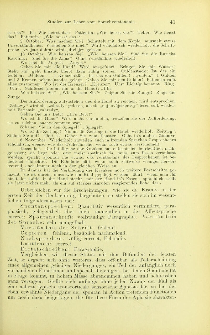 ist das? Ei: Wie heisst das? Patientin: „Wie heisst das? Teller: Wie heisst das? Patientin: „Wie heisst das? 2. October: Was machen Sie? Schüttelt mit dem Kopfe, murmelt etwas Unverständliches. Verstehen Sie mich? Wird echolalisch wiederholt: die Schrift- probe „vy jste dobrä \\'ird „divi je gelesen. 16. October Wie heissen Sie? „Wie heissen Sie ' Sind Sie die Euzicka Karolina? Sind Sie die Anna? Ohne Verständnis wiederholt. Wo sind die Augen? ,,Augen. Geben Sie mir die Hand I Wird ausgeführt. Bringen Sie mir Wasser! Steht auf, geht hinaus, bleibt dann ruhig stehen; Guldenstück: Ist das ein Gulden? „Gulden — 4 Krexizerstück: Ist das ein Gulden? ,,Gulden. 1 Gulden und 3 Kronen nebeneinander gelegt. Geben Sie mir den Gulden! Patientin rafft alles zusammen. Wo ist der Kreuzer? ,,Kreuzer. Uhr: Richtig benannt. Ring: „Uhr. Schlüssel (nimmt ihn in die Hand): „Uhr. Wie heissen Sie? ,,Wie heissen Sie? Zeigen Sie die Zunge! Zeigt die Zunge. Der Aufforderung, aufzustehen und die Hand zu reichen, wird entsprochen. „Zabawy wird als ,.zahrady gelesen, als sie „nejnovejsizprävy lesen soll, wieder- holt Patientin ,,zahrady. Gehen Sie ins Eett! „Ins Bett? Wo ist die Hand? Wird nicht verstanden, trotzdem sie der Aufforderung, sie zu reichen, nachgekommen war. Scliauen Sie in den Spiegel! ,,Spiegel. AVo ist die Zeitung? Nimmt die Zeitung in die Hand, wiederholt „Zeitung. Stehen Sie auf! Thut es. Gehen Sie zum Uenster! Geht in's andere Zimmer. 6. November. Wiederholt zuweilen auch in fremden Sprachen Gesprochenes echolalisch, ebenso wie das Tschechische, wenn auch etwas verstümmelt. December. Die Intelligenz der Kranken hat entschieden beträchtlich nach- gelassen; sie liegt oder sitzt meist apathisch du, muss zum Essen veranlasst werden, spricht spontan nie etwas, das Verständnis des Gesprochenen ist be- deutend schlechter. Die Echolalie hält, wenn auch zeitweise weniger hervor- tretend, doch immer noch in der gleichen Weise an. Im Januar hat die Verblödung der Kranken noch weitere Fortschritte ge- macht: sie ist unrein, muss wie ein Kind gepflegt werden, fährt, wenn man ihr nicht den Löffel in die Hand steckt, mit der Hand in's Essen: sprachlich stellt sie jetzt nichts mehr als eia auf starkes Anrufen reagierendes Echo dar.- Uebei'blieken wir die Erscheinungen, wie sie die Kranke in der ersten Zeit der Beobachtung dargeboten, so stellen sie sich im wesent- h'chen folgenderina.ssfn dar: Spontansj)r('(■ h(■ n: Quantitativ wesentlich vermindert, para- phasisch, gelegentlich aber auch, namentlich in der Affectspraclie correct; Spontanschrift: vollständige Paragraphie. Verständnis der S25rache: selir mangelhaft. Verständnis der Schrift: fehlend. C 0 pi e r e n: fehlend, bezüghch nachmalend. N a c h s p r e c h e n: völlig correct, Echolalie. L a u 11 e s e n: correct. D i c t a t s c h r e i b e n: Paragraphie. Vergleichen wir diesen Status mit den Befunden der letzten Zeit, so ergiebt sich ohne weiteres, dass offenbar als Teilerscheinung eines allgemeinen geistigen Niederganges, ein Teil der anfänglicli noch vorhandenen Functionen und speciell diejenigen, bei denen Spontaneität in Frage kommt, in hohem Masse abgenommen haben und schliesslich ganz versagen. Stellte sich anfangs ohne jeden Zwang der Fall als eine nahezu typische transcorticale sensorische Aphasie dar, so hat der eben erwälmte Niedergang der spontan in Ac'tion tretenden Functionen nur noch dazu beigetragen, die für diese Form der i^phasie charakter-