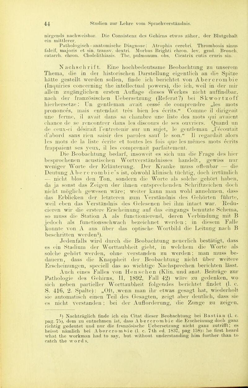 nirgends nachweisbar. Die Consistenz des Gehirns etwns zäher, der Bhitgehalt ein mittlerer. Pathologisch - anatomische Diagnose: Atrophia cerebri. Thrombosis sinus falcif. majoris et sin. transv. dextri. Morbns Brighti chron. lev. grad. Bronch. catarrh. chron. Gholelithiasis. Tbc. pulmonum, obs. Cicatrix cutis cruris sin. Nachschrift. Eine hochbedeutsame Beobachtung zu unserem Thema, die in der historischen Darstellung eigentlich an tlie Spitze hätte gestellt werden sollen, finde ich berichtet von Abercrombie (Inquiries concei'ning the intellectual povvei's), die ich, weil in der mir allein zugänglichen ersten Auflage dieses Wei'kes nicht auffindbar, nach der französischen Uebersetzung (Referat?) bei Skwortzoff hierhersetze: Un gentleman -dxait cesse de comprendre „les mots prononces, mais entendait tres bien les ecrits. Comme il (HrigcMit une ferme, il avait dans sa chambi'e une liste des mots (|ui a^'aient chance de se i-enconti'er dans les discours de ses ouvriers. Quand un de ceux-ci desirait l'entretenir sur un sujet, le gentleman „Tecoutait d'abord sans rien saisir des paroles sauf le son. II regardait alors les mots de la liste eerite et toutes les fois (|ue les memes mots ecrits frappaient ses yeux, il les compi'enait parfaitement. Die Beobachtung bedarf, insoweit es sich um die Frage des liier besprochenen acustischen A¥ortverständnisses handelt, gewiss nur weniger Worte dei' Erläutei'ung. Dei' Kranke muss offenbar — die Deutung Ab e rc rom^bi e's ist, obwohl klinisch tüchtig, doch irrtümlich — nicht blos den Ton, sondern die Worte als solche gelu'irt haben, da ja sonst das Zeigen der ihnen entsprechenden Schriftzeiclicu doch nicht möglich gewesen wäre; weitei' kann man wohl annelunen, dass das Erblicken der letzteren zum Verständnis des Grehörten führte, weil eben das Yerständnis des Gelesenen bei ihm intact war. Eedu- cieren wir die erstere Erscheinung auf das eingangs benutzte Schema, so muss die Station A als functionierend, deren Verbindung mit B jedoch als functionsschwach bezeichnet werden; in diesem Falle konnte von A aus über das optische Wortbild die Leitung nach B beschritten werden^). Jedenfalls wird durch die Beobachtung neuerlich bestätigt, dass es ein Stadium der AVorttaubheit giebt, in welchem die Worte als solche gehört werden, ohne verstanden zu werden: man muss be- dauern, dass die Knappheit dei' Beobaclitung nicht über weitere Erscheinungen, sjieciell das so wichtige Naclisprechen berichten lässt. Auch eines Falles von Menschen (Klin. und anat. Beiträge zur Pathologie des Geliirns, II, 1892, Fall 42) wäre zu gedenken, wo sich neben partieller Worttaubheit folgendes berichtet findet (1. c. S. 416, 2. Sj^alte): „Oft, .wenn man ilir etwas gesagt hat, wiederholt sie automatisch einen Teil des Gesagten, zeigt aber deiitlich, dass sie es nicht verstanden; bei der Aufforderung, die Zunge zu zeigen. 1) Nachträglich finde ich ein Citat dieser Beobachtung bei Bastian (1. c. pag. 75j, dem zu entnehmen ist, dass A b e r crem b i e die Erscheinung docli ganz richtig gedeutet und nur die französische Uebersetzung nicht ganz zutrifft; es heisst nämlich bei Abercromhie (1. c. 7 th ed. 1837, pag 158): he tirst heard what the workman had to say, but without nnderstanding liim t'urther than to catch the w o r d s.