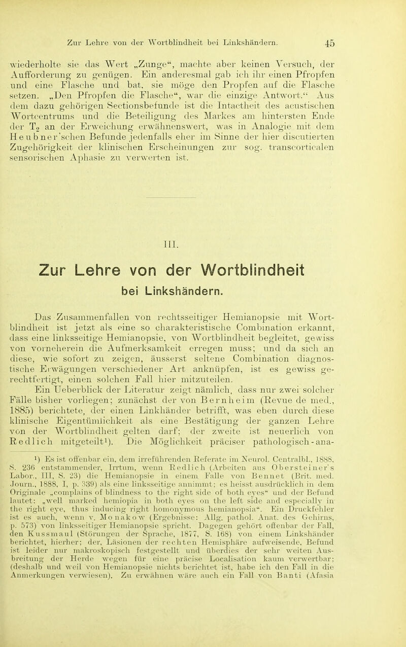 wiederholte sie das Wert „Zunge, machte aber keinen Versueli, der Aufforderung zu genügen. Ein anderesmal gab ieli ilir einen Pfropfen und eine Flasche und bat, sie möge den Propfen auf die Flasche setzen. „Den Pfropfen die Flasche, war die einzige Antwort. Aus dem dazu gehörigen Sectionsbefunde ist die Intactheit des acustischen Woi'tcentrums und die Beteiligung des Markes am hintersten Ende der T2 an dei' Erweichung erwähnenswert, was in Analogie mit dem Heu b ner'schen Befunde jedenfalls eher im Sinne der hier discutierten Zugehörigkeit der klinischen Erscheinungen zur sog. transcorticalen sensnrischen Aphasie zu verwerten ist. III. Zur Lehre von der Wortblindheit bei Linkshändern. Das Zusammenfallen von rechtsseitiger Hemianopsie mit Wort- blindheit ist jetzt als eine so charakteristische Combmation erkannt, dass eine linksseitige Hemianopsie, von Wortblindheit begleitet, gewiss von vorneherein die Aufmerksamkeit erregen muss; und da sich an diese, wie sofort zu zeigen, äusserst seltene Combination diagnos- tische Erwägungen verschiedener Art anknüpfen, ist es gewiss ge- rechtfertigt, einen solchen Fall hier mitzuteilen. Ein Ueberblick der Literatur zeigt nämlich, dass nur zwei solcher Fälle bislier vorliegen; zunächst der von Bernheim (Revue de med., 1885) berichtete, der einen Linkhänder betrifft, was eben durch diese klinische Eigentümlichkeit als eine Bestätigung der ganzen Lehre von der AVortblindlieit gelten darf; der zweite ist neuerlich von Redlich mitgeteilt^). Die Möglichkeit präciser pathologisch - ana- 1) Es ist offenbar ein, dem irreführenden Eeieratc im Xeurol. Centralbl, 1888, S. '236 entstammender, Irrtum, wenn Redlich (Arliciten aus Obersteiner's Labor., III, S. 23) die Hemianopsie in einem Falle von Bennet (Brit. med. •Journ., 1888, I, p. 339) als eine linksseitige annimmt: es heisst ausdriicklich in dem Originale „complains of blindness to the right side of both eyes und der Befund lautet: „well marked hemiopia in both eyes on the left side and especially in the right eye, thus inducing right liomouymous hemianopsia. Ein Druckfehler ist es auch, wenn v. Monakow (Ergcliuisse: Allg. jjathol. Anat. des Gehirns, p. 573) von linksseitiger Hemianopsie spricht. Dagegen gehört offenbar der Fall, den Kussmaul (Störungen der Sprache, 1877, S. 168) von einem Linkshiinder berichtet, hierher; der, Läsionen der rechten Hemisphäre aufweisende, Befund ist leider nur makroskopisch festgestellt und überdies der sehr weiten Aus- breitung der Herde wegen für eine präcise Localisation kaum verwertbar; (deshalb und weil von Hemianopsie nichts berichtet ist, habe ich den Fall in die Anmerkungen verwiesen). Zu erwähnen wäre auch ein Fall von Banti (Afasia