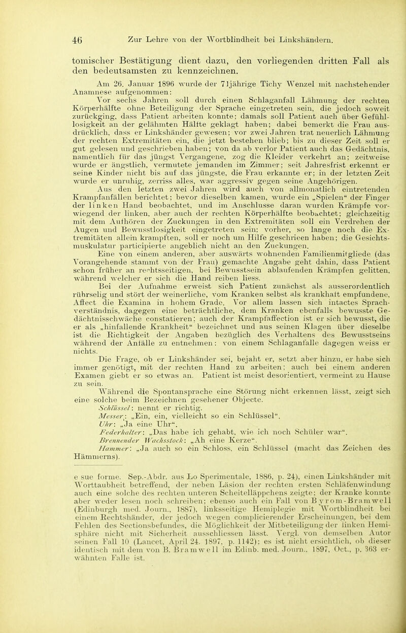 tomischer Bestätigung dient dazu, den vorliegenden dritten Fall als den bedeutsamsten zu kennzeichnen. Am 26. Januar 1896 wurde der 71 jährige Tichy Wenzel mit nachstehender Anamnese aufgenommen: Vor sechs Jahren soll durch einen Schlaganfall Lähmung der rechten Körperhälfte ohne Beteiligung der Sprache eingetreten sein, die jedoch soweit zurückging, dass Patient arbeiten konnte: damals soll Patient auch über Gefühl- losigkeit an der gelähmten Hällte geklagt haben; dabei bemerkt die Frau aus- drücklich, dass er Linkshänder gewesen; vor zwei Jahren trat neuerlich Lähmung der rechten Extremitäten ein, die jetzt bestehen blieb; bis zu dieser Zeit soll er gut gelesen und geschrieben haben; von da ab verlor Patient auch das Gedächtnis, namentlich für das jüngst Vergangene, zog die Kleider verkehrt an; zeitweise wurde er ängstlich, vermutete jemanden im Zimmer; seit Jahresfrist erkennt er seine Kinder nicht bis auf das jüngste, die Frau erkannte er; in der letzten Zeit wurde er unruhig, zerriss alles, war aggressiv gegen seine Angehörigen. Aus den letzten zwei Jahren wird auch von allmonatlich eintretenden Krampfanfällen berichtet; bevor dieselben kamen, wurde ein „Spielen der Finger der linken Hand beobachtet, und im Anschlüsse daran wurden Krämpfe vor- wiegend der linken, aber auch der rechten Körperhälfte beobachtet; gleichzeitig mit dem Aufhören der Zuckungen in den Extremitäten soll ein Verdrehen der Augen und Bewusstlosigkeit eingetreten sein: vorher, so lange noch die Ex- tremitäten allein krampften, soll er noch um Hilfe geschrieen haben; die Gesichts- muskiüatur participierte angeblich nicht an den Zuckungen. Eine von einem anderen, aber auswärts M'ohnenden Familienmitgliede (das Vorangehende stammt von der Frau) gemachte Angabe geht dahin, dass Patient schon früher an rei^htsseitigen, bei BeA\'usstsein ablaufenden Krämpfen gelitten, während welcher er sich die Hand reiben Hess. Bei der Aufnahme erweist sich Patient zunächst als ausseroi-dentlich rührselig und stört der weinerliche, vom Kranken selbst als krankhalt empfundene, Affect die Examina in hohem Grade. Vor allem lassen sich intactes Sprach- verständnis, dagegen eine beträchtliche, dem Kranken ebenfalls bewusste Ge- dächtnisschwäche constatieren; auch der Krampfalfection i.st er sich bewusst, die er als „hinfallende Krankheit bezeichnet und aus seinen Klagen über dieselbe ist die Richtigkeit der Angaben bezüglich des Vei-haltens des Bewusstseins während der Anfälle zu entnehmen : von einem Schlaganfalle dagegen weiss er nichts. Die Frage, ob er Linkshänder sei, bejaht er, setzt aber hinzu, er habe sich immer genötigt, mit der rechten Hand zu arbeiten: auch bei einem anderen Examen giebt er so etwas an. Patient ist meist desorientiert, vermeint zu Hause zxi sein. Während die Spontansprache eine Störung nicht erkennen lässt, zeigt sich eine solche beim Bezeichnen gesehener Objecte. Schlüssel: nennt er richtig. Messer: „Ein, ein, vielleicht so ein Schlüssel. Uhr: „Ja eine Uhr. Federhalter: „Das habe ich gehabt, wie ich noch Schüler war. Breniioider Wachsstock: „Ah eine Kerze. Hammer: „Ja auch so ein Schloss, ein Schlüssel (macht das Zeichen des Hämmerns). e sue forme. Sep.-Abdr. aus Lo Sperimentale, 1886, p. 24), einen Linkshänder mit Worttaubheit betreffend, der neben Läsion der rechten ersten Scliläfenwindung auch eine solche des rechten unteren Scheitelläppchens zeigte; der Kranke konnte aber weder lesen noch schreiben; ebenso auch ein Fall von B y r om-Bramwell (Edinburgh med. Journ., 1887), linksseitige Hemiplegie mit Wortblindheit bei einem Eechtshänder, der jedoch wegen complicierender Erscheinungen, bei dem Fehlen des Sectionsbefund'es, die Möglichkeit der Mitbeteiligung der linken Hemi- spliäre nicht mit Sicherheit ausschliessen lässt. N'crgl. von dcmselb(>n Autor seinen Fall 10 (Lancet, April 24. 1897, p. 1142); es ist nicht ersiclitlicli, ob dieser identisch mit dem von B. Bramwell im Edinb. med. Joiirn., 1897, Oct., ]>. 363 er- wähnten Falle ist.