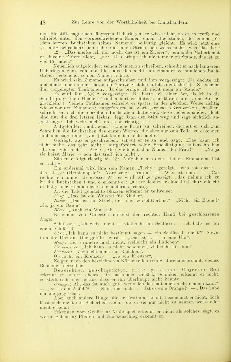 den Bleistift, sagt nach längerem Ueberlegen, er Avisse nicht, ob er es treffe und schreibt unter den vorgeschiiebenen Namen einen Buchstaben, der einem ,,Y (dem letzten Buchstaben seines Namens) beiläufig gleicht. Es wird jetzt eine ,,7 aufgeschrieben: ,,ich sehe nur einen Strich, ich weiss nicht, was das ist. „2 : „Das merke ich mir noch, das ist ein Zweier : ein ander Mal erkennt er einzelne Ziffern nicht. ,,a : ,,Das bringe ich nicht mehr zu Stande, das ist zu viel für mich. Neuerlich aufgefordert seinen Namen zu schreiben, schreibt er nach längerem Ueberlegen ganz roh und blos aus den nicht mit einander verbundenen Buch- staben bestehend, seinen Namen richtig. Es wird sein Zuname aufgeschrieben und ihm vorgezeigt: ,,Da dachte ich und denke noch immer daran, ein Ter (zeigt dabei auf das deutsche T), Zu seinem ihm vorgelegten Taufnamen; ,,Ja das bringe ich nicht mehr zu Stande. Es wird ihm ,,5X2 vorgezeigt: ,,Da hatte ich einen 5er, als ich in die Schule ging. Euer Gnaden; (dabei hört er läuten .,sie läuten mir ja das Sterbe- glöcklein.) Seinen Taufnamen schreibt er später in der gleichen Weise richtig wie zuvor den Zunamen; aufgefordert das Wort „krejcar (Kreuzer) zu schreiben, schreibt er, sich die einzelnen Buchstaben dictierend, diese nebeneinander, doch sind nur die drei letzten lesbar; legt dann den Stiit weg und sagt, sichtlich an- gestrengt: ,,Ich weiss nicht, ob es so richtig ist. Aufgefordert ,,mila zena (Liebe Frau) zu schreiben, dictiert er sich zum Schreiben die Buchstaben des ersten Wortes, die aber nur zum Teile zu erkennen sind luid sagt dann: „Ja, jetzt kann ich nicht mehr. Gefragt, was er geschrieben, scheut er es an und sagt: ,,Das kann ich nicht mehr, das geht nicht; aufgefordert seine Beschäftigung aufzuschreiben ,,Ja das geht nicht. Arzt: ,,Also vielleicht den Namen der Frau.' — ,,No ja sie heisst Marie - ach das treff' ich nicht. Zählen erfolgt richtig bis 13; Aufgaben aus dem kleinen Einmaleins löst er richtig. Ein andermal wird ihm sein Namen ,,Tichj' gezeigt, ,,was ist das? — das ist „y (Hemianopsie!). Vorgezeigt „Anton — „Was ist das? — „Das rechne ich immer als grosses A, es wird auf .,e gezeigt: „das nehme ich zu i; die Buchstaben t und o erkeimt er; „a bezeichnet er einmal falsch (vielleicht in Folge der Hemianopsie) ein andermal richtig. An die Tafel gemachte Skizzen erkennt er teilweise: Kopf: „Das ist ein Wurstel für Kinder. Baiini: „Das ist ein Strich, der oben zersplittert ist. „Nicht ein Baum? „Ja, ja ein Baum. Birne: „Auch ein Wurstel. Erkennen von Objecten mittelst der rechten Hand bei geschlossenen Augen: Schlüssel: „Ich weiss nicht — vielleicht ein Schlüssel — ich halte es iür einen Schlüssel. UJir: „Ich kann es nicht bestimmt sagen — ein Schlüssel, nicht? Sowie ihm die Uhr ans Ohr geführt wird — ,.Das ist ja — ja eine Uhr. Ring-: „Ich erinnere mich nicht, vielleicht ein liädchen. KroncnsiTick: ,.Ich kann es nicht benennen, vielleicht ein Rad. Kreuzer: ,,Vielleicht auch ein Rädchen. Ob nicht ein Kreuzer? — „Ja ein Kreuzer. Zeigen nach den bezeichneten Körpei teilen erfolgt durchaus prompt, ebenso Benennen derselben. Bezeichnen geschmeckter, nicht gesehener Objecte: Brot erkennt er sofort, ebenso ein nationnies Gebäck, Schinken erkennt er nicht, es stellt sich aber heraus, dass er ihn überhaupt nicht kannte. Orange: Ah, das ist auch gut! wenn ich das halt auch nicht nennen kann. — ,,Ist es ein Apfel? — „Nein, das nicht. „Ist es eine Orange? — ,,Das habe ich nie gegessen. Aber auch andere Dinge, die er bestimmt kennt, bezeichnet er nicht, doch lässt sich niclit mit Sicherheit sagen, ob er sie nur nicht zu nennen weiss oder nicht erkennt. Erkennen vom Gehörten: Violinspiel erkennt er nicht als solches, sagt, es werde geblasen; Pfeifen und Glockenschlag erkennt er.