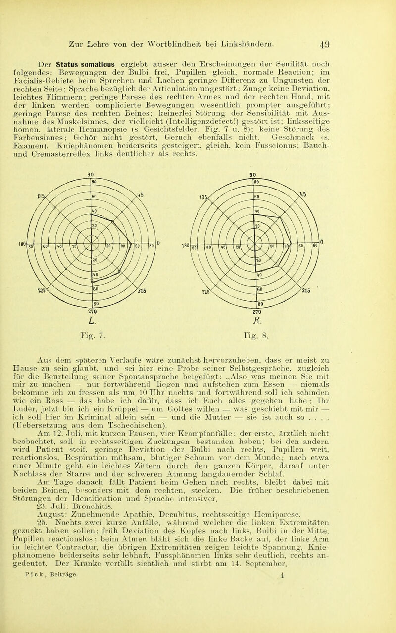 Der Status somaticus ergiebt ausser den Erscheinungen der Senilität noch folgendes: Bewegungen der Bulbi frei, Pupillen gleich, normale Eeaction; im Facialis-Gebiete beim Sprechen und Lachen geringe Differenz zu Ungunsten der rechten Seite ; Sprache bezüglich der Articulation ungestört; Zunge keine Deviation, leichtes Flimmern; geringe Parese des rechten Armes und der rechten Hand, mit der linken wei'den complicierte Bewegimgen wesentlich prompter ausgeführt: geringe Parese des rechten Beines: keinerlei Störung der Sensibilität mit Aus- nahme des Muskelsinnes, der vielleicht (Intelligenzdefect!) gestört ist: linksseitige homon. laterale Hemianopsie (s. Gesichtsfelder, Fig. 7 u. 8); keine Störung des Farbensinnes; Gehör nicht gestört, Geruch ebenfalls nicht. Geschmack (s. Examen). Kniephänomen beiderseits gesteigert, gleich, kein Fussclonus; Bauch- und Cremasterreflex links deutlicher als rechts. Aus dem späteren Verlaufe w'äre zunächst hervorzuheben, dass er meist zu Hause zu sein glaubt, und sei hier eine Probe seiner Selbstgespräche, zugleich für die Beurteilung seiner Spontansprache beigefügt: .,^yso was meinen Sie mit mir zu machen — nur fortwährend liegen und aufstehen zum Essen — niemals bekomme ich zu fressen als um 10 Uhr nachts und fortwährend soll ich schinden wie ein Eoss — das habe ich dafür, dass ich Euch alles gegeben habe: Ihr Luder, jetzt bin ich ein Krüppel — um Gottes willen — was geschieht mit mir — ich soll hier im Kriminal allein sein — und die Mutter — sie ist auch so ... . (Uebersetzung aus dem Tschechischen). Am 12. Juli, mit kurzen Pausen, vier Krampfanfälle; der erste, ärztlich nicht beobachtet, soll in rechtsseitigen Zuckungen bestanden haben; bei den andern wird Patient steif, geringe Deviation der Bulbi nach rechts, Pupillen weit, reactionslos, Respiration mühsam, blutiger Schaum vor dem Munde; nach etwa einer Minute geht ein leichtes Zittern durch den ganzen Körper, darauf unter Nachlass der Starre und der schweren Atmung langdauernder Schlaf. Am Tage danach fällt Patient beim Gehen nach rechts, bleibt dabei mit beiden Beinen, besonders mit dem rechten, stecken. Die früher bescb]-iebenen Störungen der Identification und Sprache intensiver. 23. Juli: Bronchitis. August: Ztmehmende Apathie, Dectibitus, rechtsseitige Hemiparese. 25. Nachts zwei kurze Anfälle, während welcher die linken Extremitäten gezuckt haben sollen; früh Deviation des Kopfes nach links, Btübi in der Mitte, Pupillen reactionslos ; beim Atmen bläht sich die linke Backe auf, der linke Arm in leichter Contractur, die übrigen Extremitäten zeigen leichte Spannung, Knie- phänomene beiderseits sehr lebhaft, Fusspliänomen links sehr deutlich, rechts an- gedeutet. Der Kranke verfällt sichtlich und stirbt am 14. September. Pick, Beiträge. 4