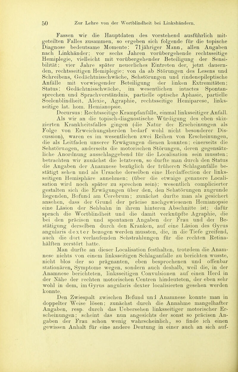 Fassen wir die Hauptdaten des vorstehend ausfülirlicli mit- geteilten Falles zusammen, so ergeben sich folgende für die topische Diagnose bedeutsame Momente: 71 jähriger Mann, allen Angaben nach Linkhänder; vor sechs Jahren vorübergehende rechtsseitige Hemiplegie, vielleicht mit vorübergehender' Beteiligung der Sensi- bilität; vier Jahre später neuerliches Eintreten der, jetzt dauern- den, rechtsseitigen Hemiplegie: von da ab Störungen des Lesens und Schreibens, Gedächtnisschwäche, Sehstörungen und rindenepileptische Anfälle mit vorwiegender Beteiligung der linken Extremitäten; Status: Gedächtnisschwäche, im wesentlichen iutactes Spontan- sprechen und Sprachverständnis, partielle optische Aphasie, partielle Seelenblindheit, Alexie, Agraphie, rechtsseitige Hemiparese, links- seitige lat. hom. Hemianopsie. Decursus : Rechtsseitige Krampfanfälle, einmal linksseitiger Anfall. Als wir an die topisch-diagnostische Würdigung des eben skiz- zierten Krankheitsfalles gingen (die Natur der Erscheinungen als Folge von Erweichungsherden bedarf wohl nicht besonderer Dis- cussion), waren es im wesentlichen zwei Reihen von Erscheinungen, die als Leitfaden unserer Erwägungen dienen konnten; einerseits die Sehstörungen, anderseits die motorischen Störungen, deren gegensätz- liche Anordnung ausschlaggebend für die Localisation sein mussten; betrachten wir zunächst die letzteren, so durfte man durch den Status die Angaben der Anamnese bezüglich der Irüheren Schlaganfälle be- stätigt sehen und als Ursache derselben eine Herdaffection der links- seitigen Hemisphäre annehmen; (über die etwaige genauere Locali- sation wird noch später zu sprechen sein); wesentlich complicierter gestalten sich die Erwägungen über den, den Sehstörungen zugrunde liegenden, Befund am Cerebrum; zunächst durfte man als gesichert ansehen, dass der Grund der präcise nachgewiesenen Hemianopsie eine Läsion der Sehbahn in ihrem hinteren Abschnitte ist; dafür sprach die Wortblindheit und die damit verknüpfte Agraphie, die bei den präcisen und spontanen Angaben der Frau und der Be- stätigung derselben durch den Kranken, auf eine Läsion des Gyrus angularis dext er bezogen werden mussten, die, in die Tiefe greifend, auch die dort verlaufenden Sehstrahlungen für die rechten Retina- hälften zerstört hatte. Man durfte an dieser Localisation festhalten, trotzdem die Anam- nese nichts von einem linksseitigen Schlaganfalle zu berichten wusste, nicht blos der so prägnanten, eben besprochenen und offenbar stationären, Symptome wegen, sondern auch deshalb, weil die, in der Anamnese berichteten, linksseitigen Convulsionen auf einen Herd in der Nähe der rechten motorischen Centren hindeuteten, der eben sehr wohl in dem, im Gyrus angularis dexter localisierten gesehen werden konnte. Den Zwiespalt zwischen Befund und Anamnese konnte man in doppelter Weise lösen; zunächst durch die Annahme mangelhafter Angaben, resp. durch das Uebersehen linksseitiger motorisciier Er- scheinungen ; scheint das nun angesichts der sonst so präcisen An- gaben der Frau schon wenig wahrscheinlich, so finde ich einen gewissen Anhalt für eine andere Deutung in einer auch an sich auf-