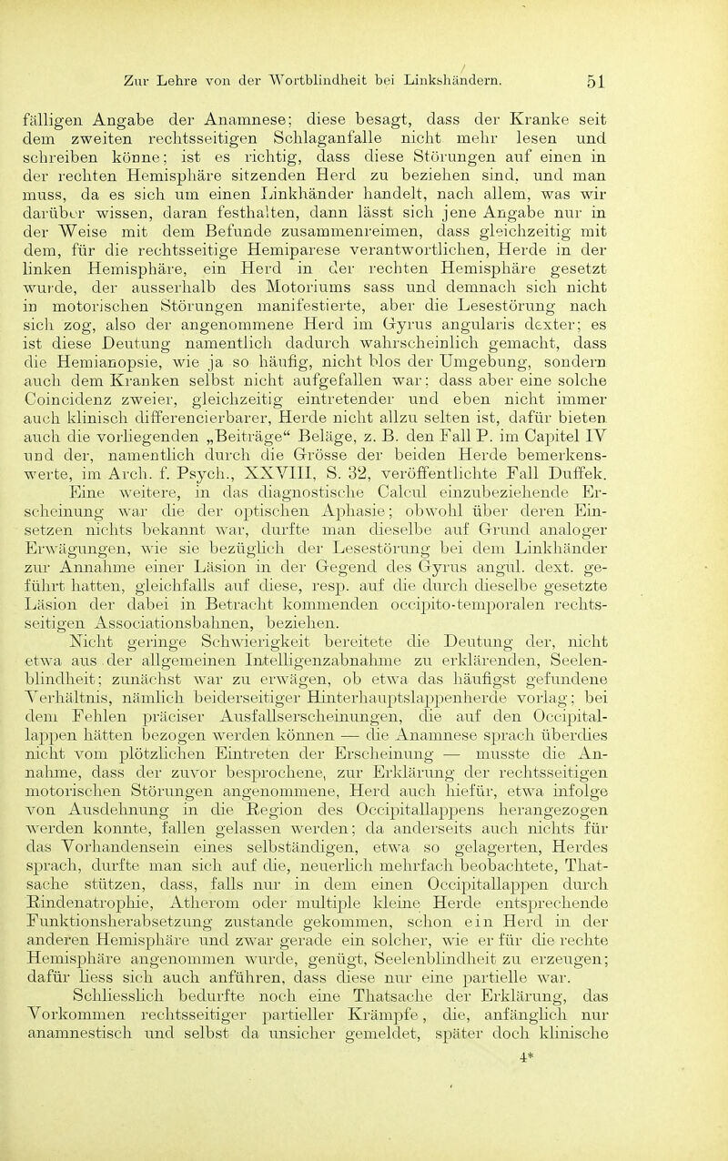 fälligen Angabe der Anamnese; diese besagt, dass der Kranke seit dem zweiten rechtsseitigen Schlaganfalle nicht mehr lesen und schreiben köüne; ist es richtig, dass diese Störungen auf einen in der rechten Hemisphäre sitzenden Herd zu beziehen sind, und man muss, da es sich um einen Linkhänder handelt, nach allem, was wir darüber wissen, daran festhalten, dann lässt sich jene Angabe nur in der Weise mit dem Befunde zusammenreimen, dass gleichzeitig mit dem, für die rechtsseitige Hemiparese verantwortlichen, Herde in der linken Hemisphäre, ein Herd in der rechten Hemisphäre gesetzt wurde, der ausserhalb des Motoriums sass und demnach sich nicht in motorischen Störungen manifestierte, aber die Lesestörung nach sich zog, also der angenommene Herd im Gryrus angularis dexter; es ist diese Deutung namentlich dadurch, wahrscheinlich gemacht, dass die Hemianopsie, wie ja so häufig, nicht blos der Umgebung, sondern auch dem Kranken selbst nicht aufgefallen war; dass aber eine solche Coincidenz zweier, gleichzeitig eintretender und eben nicht immer auch klinisch differencierbarer, Herde nicht allzu selten ist, dafür bieten auch die vorliegenden „Beiträge Beläge, z. B. den Fall P. im Capitel IV und der, namentlich durch die Grösse der beiden Herde bemerkens- werte, im Arch. f. Psych., XXVIII, S. 32, veröffenthchte Fall Dufiek. Eine weitere, in das diagnostische Caleul einzubeziehende Er- scheinung wai- die der optischen Aphasie; obwohl übei- deren Ein- setzen nichts bekannt war, durfte man cheselbe auf Grund analoger Erwägungen, wie sie bezügüch dei' Lesestörung bei dem Linkhänder zui' Annahme einer Läsion in der Gegend des Gyi'us angul. dext. ge- führt hatten, gleichfalls auf diese, resjD. auf die durch dieselbe gesetzte Läsion der dabei in Betracht kommenden occipito-tem2)oralen rechts- seitigen Associationsbahnen, beziehen. Nicht gei'inge Schwierigkeit bereitete die Deutung der, nicht etwa aus der allgemeinen Intelligenzabnahme zu erklärenden, Seelen- blindheit; zunächst war zu erwägen, ob etwa das häufigst gefundene Verhältnis, nämHch beiderseitiger Hinterhauptslappenherde vorlag; bei dem Fehlen präciser Ausfallserscheinungen, die auf den Occipital- lappen hätten bezogen werden können — die Anamnese sprach überdies nicht vom plötzhchen Eintreten der Erscheinung — musste die An- nahme, dass der zuvor besprochene, zur Erklärung der rechtsseitigen motorischen Störungen angenommene, Herd auch hiefür, etwa infolge von Ausdehnung in die Region des Occipitallappens liei'angezogen werden konnte, fallen gelassen werden; da anderseits auch nichts für das Vorhandensein eiaes selbständigen, etwa so gelagerten, Herdes sprach, durfte man sich auf die, neuerlich mehrfach beobachtete, That- sache stützen, dass, falls nur in dem einen Occipitallaj^pen durch ßindenatrophie, Atherom oder multiple kleine Herde entsprechende Funktionsherabsetzung zustande gekommen, schon ein Herd in der anderen Hemisphäre und zwar gerade ein solcher, wie er für die rechte Hemisphäre angenommen wurde, genügt, Seelenblindheit zu erzeugen; dafür liess sich auch anführen, dass diese nur eine partielle war. Schliesshch bedurfte noch eine Thatsache der Erklärung, das Vorkommen rechtsseitiger partiellei' Krämpfe, die, anfänghch nur anamnestisch und selbst da unsicher gemeldet, später doch khnische 4.*