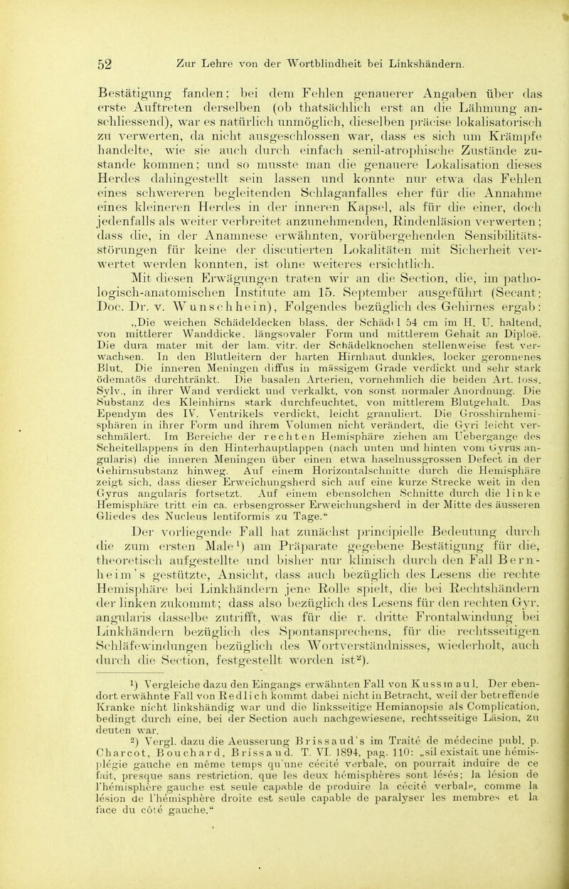 Bestätigung fanden; bei dem Fehlen genauerer Angaben über das erste Auftreten derselben (ob tliatsäclilicli ei-st an die Lähmung an- schliessend), war es natürlich unmöglich, dieselben präcise lokalisatorisch zu verwerten, da nicht ausgeschlossen war, dass es sich um Krämpfe handelte, wie sie auch durch einfach senil-atrophische Zust;inde zu- stande kommen; und so musste man die genauere Lokalisation dieses Herdes dahingestellt sein lassen imd konnte nur etwa das Fehlen eines schwereren begleitenden Schlaganfalles eher für die Annahme eines kleineren Her'des in der inneren Kapsel, als für die einer, doch jedenfalls als weiter verbreitet anzunehmenden, Eindenläsion verwei'ten; dass die, in der Anamnese ei-wähnten, vorübergehenden Sensibilitäts- störungen für keine der discutierten Lokalitäten mit Sicherheit ver- wertet werden konnten, ist ohne weiteres ersichtlich. Mit diesen Erwägungen traten wir an die Section, die, im patho- logisch-anatomischen Institute am 15. September ausgeführt (Secant: Doc. Dr. V. Wunsclihein), Folgendes bezüglich des Gehirnes ergab: „Die weichen Schädeldecken blass. der Schädt 1 54 cm im H. U. haltend, von mittlerer Wanddicke, längsovaler Form und mittlerem Gehalt an Diploe. Die dura mater mit der lam. vitr. der Schädelknochen stellenweise fest ver- wachsen. In den Blutleitern der harten Hirnhaut dunkles, locker geronnenes Blut. Die inneren Meningen diffus in massigem Grade verdickt und sehr stark ödematös durchtränkt. Die basalen Arterien, vornehmlich die beiden Art. loss. Sylv., in ihrer Wand verdickt und verkalkt, von sonst normaler Anordnung. Die Substanz des Kleinhirns stark durchfeuchtet, von mittlerem Blutgelialt. Das Ependym des IV. Ventrikels verdickt, leicht granuliert. Die Grosslurnhemi- Sphären in ihrer Form und ihrem Volumen nicht verändert, die Gyri leicht ver- schmälert. Im Bereiche der rechten Hemisphäre ziehen am Uebergange des Scheitellappens in den Hinterhau]5tlappen (nacli unten und hinten vom Gyrus an- gularis) die inneren Meningen über einen etwa haselnussgrossen Defect in der Gehirnsubstanz hinweg. Auf einem Horizontalschnitte durch die Hemisphäre zeigt sich, dass dieser Erweichungsherd sich auf eine kurze Strecke weit in den Gyrus angularis fortsetzt. Auf einem ebensolchen Schnitte durcli die linke Hemisphäre tritt ein ca. erbsengrosser Erw^eichungsherd in der Mitte des äussei'en Gliedes des Nucleus lentiformis zu Tage. Der vorliegende Fall hat zunächst ])rinci])icll(' Bedeutung durrh die zum ersten Male ^) am Präparate gegebene Bestätigung für die, theoretisch aufgestellte und bisher nur kliniscli durch den Fall Bern- heim's gestützte, Ansicht, dass auch bezüglich des Lesens lUe rechte Hemisphäre bei Linkhändern jene Rolle spielt, die bei Rechtshändern der linken zid^ommt; dass also bezüglich des Lesens für den rechten Gyr. angularis dasselbe zutrifft, was für die r. dritte Frontalwindung bei Linkhändern bezüglicli des S]3ontans])rechens, für die rechtsseitigen Schläfewindungen bezüglicli des WortA'erständnisses, wiederholt, auch durch die Section, festgestellt worden ist''). 1) Vergleiche dazu den Eingangs erwähnten Fall von Kussm aul. Der eben- dort erwähnte Fall von Eedli ch kommt dabei nicht in Betracht, weil der betteflende Kianke nicht linkshändig war luid die linksseitige Hemianopsie als Complication, bedingt durch eine, bei der Section aucli nachgewiesene, rechtsseitige Läsion, Zu deuten war. 2) Vergl. dazu die Aeusserung Brissaud's im Traitc de medecine publ. p. Charcot, Bouchard, Brissaud. T. VI. 189-1, pag. 110: „sil existait une hemis- ]degie gauche en meme temps qxi'une cecite verbale, on pourrait induire de ce fait, presque sans restriction. que les deux hemispheres sont le^es; la lesion de Fhemisphere gauche est seule capfible de produire la cecite verbale, comme la lesion de Themisphere droite est setüe capable de paralyser les membres et la face du cöte gauche.