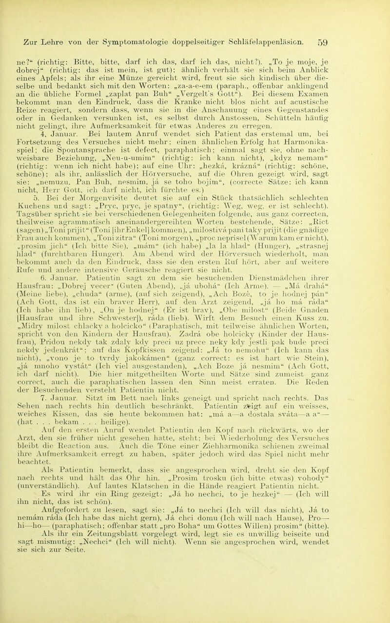 ne'? (richtig: Bitte, bitte, darf ich das, darf ich das, nicht?). „To je moje, je dobrej (richtig: das ist mein, ist gut); ähnlich verhält sie sich beim Anblick eines Apfels; als ihr eine Münze gereicht wird, freut sie sich kindisch über die- selbe und bedankt sich mit den Worten: „za-a-e-em (paraph., offenbar anklingend an die übliche Formel „zaplat pan Buh „Vergelt's Gott). Bei diesem Examen bekommt man den Eindruck, dass die Kranke nicht blos nicht auf acustische Reize reagiert, sondern dass, wenn sie in die Anschauung eines Gegenstandes oder in Gedanken versunken ist, es selbst durch Anstossen, Schütteln häufig nicht gelingt, ihre Aufmerksamkeit für etwas Anderes zu erregen. 4, Januar. Bei lautem Anruf wendet sich Patient das erstemal um, bei Fortsetzung des A'ersviches nicht mehr; einen ähnlichen Erfolg hat Harmonika- spiel: die Spontansprache ist defect, paraphatisch: einmal sagt sie, ohne nach- weisbare Beziehung, „Neu-u-umim (richtig: ich kann nicht), „kdyz nemam (richtig: wenn ich nicht habe); auf eine Uhr: „hezkä, kräznä (richtig: schöne, schöne); als ihr, anlässlich der Hörversuche, auf die Ohren gezeigt wird, sagt sie: „nemuzu, Pan Buh, nesmim, ja se toho bojim, (coirecte Sätze: ich kann nicht, Herr Gott, ich darf nicht, ich fürchte es.) 5. Bei der Morgenvisite deutet sie auf ein Stück thatsächlich schlechten Kuchens und sagt: „Pryc, pryc, je spatny, (richtig: Weg, weg, er ist schlecht). Tagsüber spricht ^-ie bei verschiedenen Gelegenheiten folgende, avis ganz correcten, theilweise agrammatisch aneinandergereihten Worten bestehende, Sätze: „Riet (sagen) „Toniprijit (Toni [ihrEnkel] kommen), „milostiväpani taky prijit (die gnädige Frauauch kommen), „Tonizitra (Toni morgen), „proc neprisel(W anmi kam er nicht), „prosini jirh (Ich bitte Sie), „mäm (ich habe) „la la hlad (Hunger), „strasnej hlad (fnrclitliareu Hunger). Am Abend wird der Hörversuch wiederholt, man bekommt auch ila den Eindruck, dass sie den ersten Ruf hört, aber auf weitere Rufe und andere intensive Geräusche reagiert sie nicht. 6. Januar. Patientin sagt zu dem sie besuchenden Dienstmädchen ihrer Hausfrau: „Dobrej vecer (Gilten Abend), „ja ubohä (Ich Arme). — „Mä di-ahä (Meine liebe), „chixda (arme), (auf sich zeigend), „Ach Boze, to je hodnej pän (Ach Gott, das ist ein braver Herr), auf den Arzt zeigend, „ja ho mä räda (Ich habe ihn lieb), „On je hodnej (Er ist brav), „Ohe milost (Beide Gnaden [Hausfrau. Tind ihre Schwester]), räda (lieb). Wirft dem Besucli einen Kuss zu. „Midry milost chlacky a holcicko (Paraphatisch, mit teih\'iisc älinlii hen Worten, spricht von den Kindern der Hausfrau). Zadrä obe holcick}- (Kinder der Haus- frau), Pridou nekdy tak zdaly kdy preci uz prece neky kdy jestli pak bude preci nekdy jedenkrät; auf das Kopfkissen zeigend: „Jä to nemohu (Ich kann das nicht), „vono je to tvrdy jakokämen (ganz correct: es ist hart wie Stein), „jä mnoho vystät (Ich viel ausgestanden), „Ach Boze jä nesmim (Ach Gott, ich darf nicht). Die hier mitgetheilten Worte und .Sätze sind zumeist ganz correct, aiich die paraphatischen lassen den Sinn meist erraten. Die Reden der Be.suchenden versteht Patientin nicht. 7. Januar. Sitzt im Bett nach links geneigt und spricht nach rechts. Das Sehen nach rechts hin deutlich beschränkt. Patientin zfeigt auf ein weisses, weiches Kissen, das sie heute bekommen hat: „mä a—a dostala sväta—a a— (hat . . . bekam . . . heilige). Auf den ersten Anruf wendet Patientin den Kopf nach rückwärts, wo der Ai'zt, den sie früher nicht gesehen hatte, steht: bei Wiederholung des Versrrches bleibt die Reaction aus. Airch die Töne einei- Ziehharmonika schienen zweimal ihre Aufmerksamkeit erregt zu haben, später jedoch wird das Spiel nicht mehr beachtet. Als Patientin bemerkt, dass sie angesprochen wird, dreht sie den Kopf nach rechts und hält das Ohr hin. „Prosim trosku (ich bitte etwas) vohody (unverständlich). Auf lautes Klatschen in die Hände reagiert Patientin nicht. Es wird ihr ein Ring gezeigt: „Jä ho nechci, to je hezkej — (Ich will ihn nicht, das ist schön). Aufgefordert zu lesen, sagt sie: „Jä to nechci (Ich will das nicht), Jä to nemäm räda (Ich habe das nicht gern), Jä chci domu (Ich will nach Hause), Pro— hi—ho— (paraphatisch; offenbar statt „pro Boha um Gottes Willen) prosim (bitte). Als ihr ein Zeitung.sblatt vorgelegt wird, legt sie es iinwillig beiseite und sagt mismutig: „Nechci (Ich will nicht). Wenn sie angesprochen wird, wendet sie sich zur Seite.