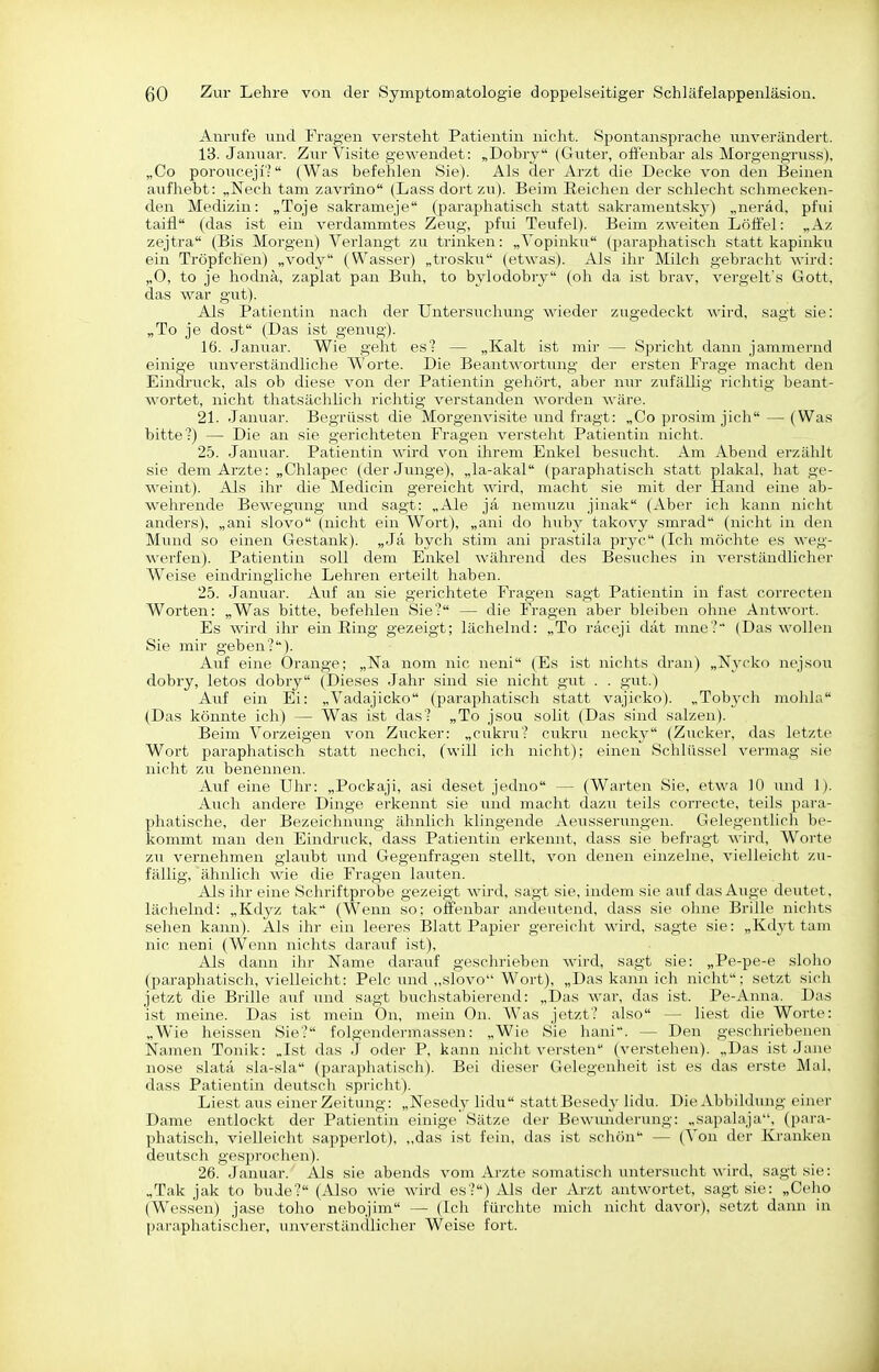 Anrufe und Fragen versteht Patientin nicht. Spontansprache unverändert. IB. Januar. Zur Visite gewendet: „Dobry (Guter, ofFenbar als Morgengruss), „Co porouceji': (Was befehlen Sie). Als der Arzt die Decke von den Beinen aufhebt: „Nech tarn zavrino (Lass dort 7Ai). Beim Reichen der schlecht schmecken- den Medizin: „Toje sakrameje (paraphatisch statt sakramentskj') „neräd, pfui taifl (das ist ein verdammtes Zeug, pfui Teufel). Beim zweiten Löffel: „Az zejtra (Bis Morgen) Verlangt zu trinken: „Vopinku (paraphatisch statt kapinku ein Tröpfchen) „vody (Wasser) „trosku (etwas). Als ihr Milch gebracht wird: „0, to je hodnä, zaplat pan Buh, to bylodobry (oh da ist brav, A^ergelfs Gott, das war gut). Als Patientin nach der Untersuchung wieder zugedeckt wird, sagt sie: „To je dost (Das ist genug). 16. Januar. Wie geht esl — „Kalt ist mir — Spricht dann jammernd einige unverständliche Worte. Die Beantwortung der ersten Frage macht den Eindruck, als ob diese von der Patientin gehört, aber mu- zufällig richtig beant- wortet, nicht thatsächUch richtig verstanden worden wäre. 21. Januar. Begrüsst die Morgenvisite und fragt: „Co prosim jich — (Was bitte?) — Die an sie gerichteten Fragen versteht Patientin nicht. 25. Jamiar. Patientin wird von ihrem Enkel besucht. Am Abend erzählt sie dem Arzte: „Chlapec (der Junge), „la-akal (paraphatisch statt plakal, hat ge- weint). Als ihr die Medicin gereicht wird, macht sie mit der Hand eine ab- wehrende Bewegung und sagt: „Ale ja nemiizu jinak (Aber ich kann nicht anders), „ani slovo (nicht ein Wort), „ani do huby takovy smrad (nicht in den Mund so einen Gestank). „Ja bych stim ani prastila pryc (Ich möchte es weg- werfen). Patientin soll dem Enkel während des Besuches in verständlicher Weise eindringliche Lehren erteilt haben. 25. Januar. Auf an sie gerichtete Fragen sagt Patientin in fast correcten Worten: „Was bitte, befehlen Sie? — die Fragen aber bleiben ohne Antwoi't. Es wird ihr ein Ring gezeigt; lächelnd: „To raceji dät mne? (Das wollen Sie mir geben?). Auf eine Orange; „Na nom nie neni (Es ist nichts dran) „Nvcko nejsou dobry, letos dobry (Dieses Jahr sind sie nicht gut . . gut.) Auf ein Ei: „Vadajicko (paraphatisch statt vajicko). „Tobj-ch mohln (Das könnte ich) — Was ist das? „To jsou solit (Das sind salzen). Beim Vorzeigen von Zucker: „cukrii? cukru necky (Ziicker, das letzte Wort paraphatisch statt nechci, (will ich nicht); einen Schlüssel vermag sie nicht zu benennen. Auf eine Uhr: „Pockaji, asi deset jedno — (Warten Sie, etwa 10 und 1). Auch andere Dinge erkennt sie und macht dazu teils correcte, teils para- phatische, der Bezeichming ähnlich klingende Aeusserungen. Gelegentlich be- kommt man den Eindruck, dass Patientin erkennt, dass sie befragt wii'd, Worte zu vernehmen glaubt und Gegenfragen stellt, von denen einzelne, vielleicht zu- fällig, ähnlich wie die Fragen lauten. Als ihr eine Schriftprobe gezeigt wird, sagt sie, indem sie auf das Auge deutet, lächelnd: „Kdyz tak (Wenn so; offenbar andeutend, dass sie ohne Brille nichts sehen kann). Als ihr ein leeres Blatt Papier gereicht wird, sagte sie: „Kdyt tam nie neni (Wenn nichts darauf ist). Als dann ihr Name darauf geschrieben wird, sagt sie: „Pe-pe-e sloho (paraphatisch, vielleicht; Pelc und „slovo Wort), „Das kann ich nicht: setzt sich jetzt die Brille auf und sagt buchstabierend: „Das war, das ist. Pe-Anna. Das ist meine. Das ist mein Ön, mein On. Was jetzt? also — liest die Worte: „Wie heissen Sie? folgendermassen: „Wie Sie hani. — Den geschriebenen Namen Tonik: „Ist das J oder P, kann nicht versten (verstehen). „Das ist Jane nose slata sla-sla (paraphatisch). Bei dieser Gelegenheit ist es das erste Mal, dass Patientin deutsch spricht). Liest aus einer Zeitung: „Nesedy lidu stattBesed^- lidu. Die Abbildung einer Dame entlockt der Patientin einige Sätze der Bewimderung: „sapalaja, (para- phatisch, vielleicht sapperlot), „das ist fein, das ist schön — (Von der Kranken deutsch gesprochen). 26. Januar. Als sie abends vom Arzte somatisch untersucht wird, sagt sie: „Tak jak to buJe? (Also wie wird es?) Als der Arzt antwortet, sagt sie: „Ceho (Wessen) jase toho nebojim — (Ich fürchte mich nicht davor), setzt dann in paraphatischer, unverständlicher Weise fort.