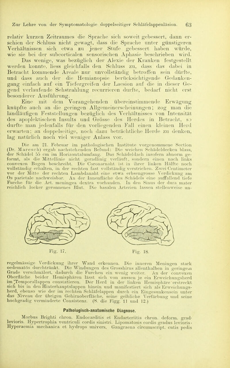 relativ kurzen Zeitraumes die Spraclie sicli soweit gebessert, dann er- schien der Schluss nicht gewagt, dass die Sprache unter günstigeren Verhältnissen sich etwa zu jener Stufe gebessert haben würde, wie sie bei der subcorticalen sensorischen Aphasie beschrieben wird. Das wenige, was bezüglich der Alexie der Kranken festgestellt werden konnte, liess gleichfalls den Schluss zn, dass das dabei in Betracht kommende Areale nur unvollständig betroffen sein dürfte, und dass auch der die Hemianopsie berücksichtigende Gedanken- gang einfach auf ein Tiefergreifen der Laesion au.f die in dieser Ge- gend verlaufende Selistrahlung recurrieren dui'fte, bedarf nicht erst besonderer Ausführung. Eine mit dem Vorangehenden übereinstimmende Erwägung knü^jfte auch an die geringen Allgemeinerscheinungen; zog man die landläufigen Feststellungen bezüglich des Verhältnisses von Intensität des apoplektischen Insults und Grösse des Herdes in Betracht, sd durfte man jedenfalls für den vorliegenden Fall einen kleinen Herd erwai'ten; an doppelseitige, noch dazu beträchtliche Herde zu denken, lag natürlich noch viel Aveniger Anlass vor. Die am 21. Februar im pathologischen Institute vorgenommene Section (Dr. Maresch) ergab nachstehenden Befund: Die weichen Schädeldecken blass, der Schädel .55 cm im Horizontalumfang. Das Schädeldach insofern abnorm ge- formt, als die Mittellinie nicht geradlinig verläuft, sondern einen nach links convexen Bogen beschreibt. Die Ooronarnaht ist in ihrer linken Hälfte noch vollständig erhalten, in der rechten fast vollständig verstrichen. Zwei Centimeter vor der Mitte der rechten Lambdanaht eine etwa erbseugrosse Verdickung am Os parietale nachweisbar. An der Innenfläche des Schädels eine auffallend tiefe Fiirche für die Art. meningea dextra vorhanden. In den Sinus der diu-a mater reichlich locker geronnenes Blut. Die basalen Ai'terien lassen stellenweise un- Fig. 17. Fig. 18. regelmässige Verdickung ihrer Wand erkennen. Die inneren Meningen stark oedematös durchtränkt. Die Windungen des G-rosshü-ns allenthalben in geringein Grade verschmälert, dadurch die Furchen ein wenig weiter. An der convexen Oberfläche beider Hemisphären lässt sich von aussen je ein Erweichungsherd im *Temporallappen constatieren. Der Herd in der linken Hemisphäre erstreckt sich bis in den Hinterhauptslappen hinein und manifestiert sich als Erweichungs- herd, ebenso wie der im rechten Schläfelappen durcli ein Eingesunkensein \mter das Niveau der übrigen Gehirnoberfläche, seine gelbliche Verfärbung und seine hochgradig verminderte Consistenz. (S. die Figg. 11 und 12.) Pathologisch-anatomische Diagnose. Morbus Brighti chron. Endocarditis et Endarteriitis chron. deform, grad- levioris. Hypertropliia ventriculi cordis siuistri. Lipomatosis cordis gradus levioris • Hyperaemia mechanica et hydrops imivers. Gangraena circumscript. cutis pedis