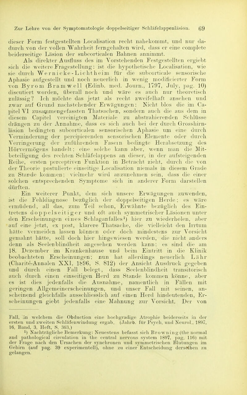 dieser Form festgestellten Localisation r-eelit nahekommt, und nur da- durch von der vollen Wahrheit ferngehalten wird, dass er eine complete beiderseitige Läsion der snbcorticalen Bahnen annimmt. Als direkter Ausfluss des im A^oi'stehenden Festgestellten ergiebt sieh die weitere Fragestellung: ist die hypothetische Localisation, wie sie durch We rni cke - Licht h eim für die subcorticale sensorische Aphasie aufgestellt und noch neuerlich in wenig modificierter Form von Byrom firamwell (Edinb. med. Journ., 1797, Jnly, jiag. 10) discutiert worden, überall noch und wäre es auch nur theoretisch zulässig? Ich möchte das jetzt als recht zweifelhaft ausehen und zwar auf Grund nachstehender Erwägungen: Nicht blos die im Ca- pitel VI zusa^imengefassten Thatsachen, sondern auch die aus dem in diesem Capitel vereinigten Materiale zu abstrahierenden Schlüsse drängen zu der Annahme, dass es sich auch bei der durch Grosshirn- läsion bedingten subcorticalen sensorischen A2:)hasie um eine durch Verminderung der percipierenden seusorischen Elemente oder durch Verringerung der zuführenden Fasern bedingte Herabsetzung des Hörvermögens handelt; eine solche kann aber, wenn man die Mit- beteiligung des rechten Schläfelappens an dieser, in der aufsteigenden Reihe, ersten perceptiven Funktion in Beti'acht zieht, dui'ch die von der Theorie postulierte einseitige Localisation niemals in diesem Grade zu Stande kommen; vielmehr wird anzunehmen sein, dass die einer solchen entspi'echenden Symptome sich in ander«' Form darstellen dürften. Ein weiterer Punkt, dem sich unsere Erwägungen zuwenden, ist die Fehldiagnose bezüglich dei' dojipelseitigen Herde; es wäre ermüdend, all das. zum Teil schon, Erwähnte bezüglich des Ein- tretens d ojj p eis eit i g e r und oft auch symmetrischer Läsionen unter den Erscheinungen eines Schlaganfalleshier zu wiederholen, aber auf eine jetzt, ex post, klarere Thatsache, die vielleicht den Irrtum hätte vermeiden lassen können oder doch mindestens zur Vorsicht gemahnt hätte, soll doch hier hingewiesen werden, die nicht anders denn als Seelerblindheit angesehen werden kann; es sind die am 18. Dezember im Krankenhause und beim Eintritt in die Klinik beobachteten Erscheinungen; nun hat allerdings neuerlich Lahr (Charite-Annalen XXI, 1896, S. 812) der Ansicht Ausdruck gegeben und durch einen Fall belegt, dass Seelenblindheit transitorisch auch dur ch einen einseitigen Herd zu Stande kommen könne, aber es ist dies jedenfalls die Ausnahme, namentlich in Fällen mit geringen Allgemeinerscheinungen, und unser Fall mit seinen, an- scheinend gleichfalls ausschliesslich auf einen Herd hindeutenden, Er- scheinungen giebt jedenfalls eine Mahnung zur Vorsicht. Der von Fall, In welchem die Obdnction eine hochgradige Atrophie beiderseits in der ei'sten luid zweiten Schläfenwindnng ergab. (Jahrb. für Psych. \md Nenrol., 1897, 16. Band, 3. Heft, S. .363.) ^) Nachträgliche Bemerkiuig: Nenestcns befasst sich Browning (the normal and pathological circiilation in the central nervons System 1897, pag. 116) mit der Frage nach den Ursachen der synchronen imd s^-mmetrisehen Blutungen im Gehirn (auf pag. 39 experimentell), ohne zu einer Entscheidung derselben zu gelangen.