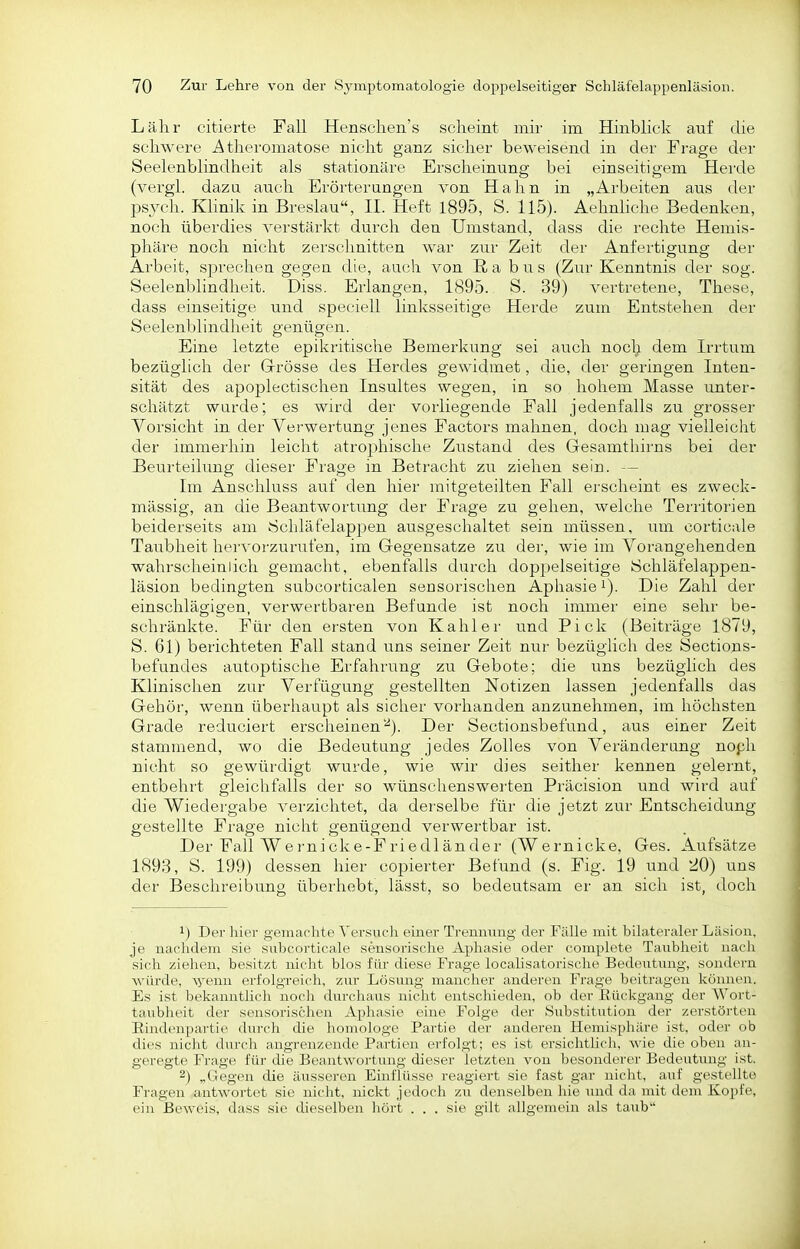 Lahr citierte Fall Henschen's scheint mir im Hinblick auf die schwere Athei'omatose nicht ganz sicher beweisend in der Frage der Seelenblindheit als stationäre Erscheinung bei einseitigem Herde (vergl. dazu auch Erörterungen von Hahn in „Arbeiten aus der psych. Klinik in Breslau, II. Heft 1895, S. 115). Aehnliche Bedenken, noch überdies verstärkt durch den Umstand, dass die rechte Hemis- phäre noch nicht zerschnitten war zur Zeit der Anfertigung der Arbeit, sprechen gegen die, auch von II a b u s (Zur Kenntnis der sog. Seelenblindheit. Diss. Erlangen, 1895. S. 39) vertretene, These, dass einseitige und speciell linksseitige Herde zum Entstehen der Seelenblindheit genügen. Eine letzte epilcritische Bemerkung sei auch noclj dem Irrtum bezüglich der Grösse des Herdes gewidmet, die, der geringen Inten- sität des apoplectischen Insultes wegen, in so hohem Masse unter- schätzt wurde; es wird der vorliegende Fall jedenfalls zu grosser Vorsicht in der Verwertung jenes Factors mahnen, doch mag vielleicht der immeiliin leicht atrophische Zustand des Gesamtliii'ns bei der Beurteilung dieser Frage in Betracht zu ziehen sein. — Im Anschluss auf den hier mitgeteilten Fall erscheint es zweck- mässig, an die Beantwortung der Frage zu gehen, welche Territorien beiderseits am Schläfelappen ausgeschaltet sein müssen, um corticale Taubheit hervorzurufen, im Gegensatze zu der, wie im Vorangehenden wahrscheinlich gemacht, ebenfalls durch doppelseitige Schläfelappen- läsion bedingten subcorticalen sensorischen Aphasie i). Die Zahl der einschlägigen, verwertbaren Befunde ist noch immer eine sehr be- schränkte. Für den ersten von Kahler und Pick (Beiträge 1879, S. 61) berichteten Fall stand uns seiner Zeit nur bezüglich des Sections- befundes autoptisclie Erfahrung zu Gebote; die uns bezüglich des Klinischen zur Verfügung gestellten Notizen lassen jedenfalls das Gehör, wenn überhaupt als sicher vorhanden anzunehmen, im höchsten Grade reduciert erscheinen''^). Der Sectionsbefund, aus einer Zeit stammend, wo die Bedeutung jedes Zolles von Veränderung noph nicht so gewürdigt wurde, wie wir dies seither kennen gelernt, entbehrt gleichfalls der so wünschenswerten Präcision und wird auf die Wiedergabe verzichtet, da derselbe für die jetzt zur Entscheidung- gestellte Frage nicht genügend verwertbar ist. Der Fall Wernicke-Friedländer (Wernicke, Ges. Aufsätze 1893, S. 199) dessen hier copierter Befund (s. Fig. 19 und 20) uns der Beschreibung überhebt, lässt, so bedeutsam er an sicli ist, doch 1) Der hier gemaclite Versuch einer Trennung der Fälle mit bilateraler Läsion, je nachdem sie suhcorticale sensorische Apliasie oder complete Taubheit nacli sich ziehen, besitzt niclit blos für diese Frage locahsatorische Bedeutung, sondern würde, Ayenn erfolgreich, zur Lösung mancher anderen Frage beitragen Ivönuen. Es ist belvanntlich noch durchaus niclit entschieden, ob der Eückgang der Wort- taubheit der sensorischen Aphasie eine Folge der Substitution der zerstörten Eindenpartie durclr die homologe Partie der anderen Idcmisphäre ist, oder ob dies nicht durch angrenzende Partien erfolgt; es ist ersichtlicli, wie die oben an- geregte Frage für die Beantwortung dieser letzten von besonderer Bedeutimg ist. 2) „Gegen die äusseren Ein Flüsse reagiert sie fast gar nicht, auf gestellte Fragen antwortet sie nicht, nickt jedoch zu denselben liie und da mit dem Kopfe, ein Beweis, dass sie dieselben hört ... sie gilt allgemein als taub