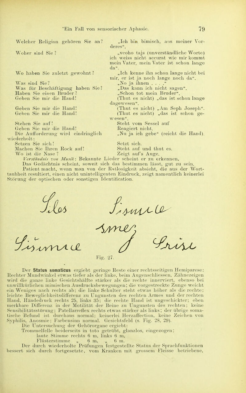 Welcher Eelic'ion gehören Sie an? Woher sind Sie • Wo haben Sie zuletzt gewohnt ' Was sind Sie? Was für Beschäftigung haben Sie? Haben Sie einen Bruder? Geben Sie mir die Hand! Geben Sie mir die Hand! Geben Sie mir die Hand! Stehen Sie auf! Geben Sie mir die Hand! Die Aufforderung wird eindringlich wiederholt: Setzen Sie sich! Machen Sie Ihren Rock auf! Wo ist die Nase ? Verständnis von Musik: Bekannte Lieder scheint er zu erkennen. Das Gedächtnis scheint, soweit sich das bestimmen lässt, gut zu sein. Patient macht, wenn man von der Ratlosigkeit absieht, die aus der Wort- taubheit resultiert, einen nicht unintelligenten Eindruck, zeigt namentlich keinerlei Störung der optischen oder sonstigen Identification. „Ich bin bimisch, ans meiner Vor- deres. „vcoho tajs (unverständliche Worte) ich weiss nicht accurat wie mir kommt mein Vater, mein Vater ist schon lange da. „Ich kenne ihn schon lange nicht bei mir, er ist ja noch lange noch da. „No ja ihnen . . . . „Das kann ich nicht sagen. „Schon tot mein Bruder. (Thut es nicht) „das ist schon lange dagewesen. (Thut es nicht) „Am Seph Joseph. (Thut es nicht) „das ist schon ge- wesen. Steht vom Sessel auf. Reagiert nicht. „Nu ja ich gebe (reicht die Hand). Setzt sich. Steht auf und thut es. Zeigt auf's Auge. Fig. 27. Der Status somaticus ergiebt geringe Reste einer rechtsseitigen Hemiparese: Rechter Mundwinkel etwas tiefer als der linke, beim Augenschliessen, Zähnezeigen wird die ganze linke Gesichtshälfte stärker als die rechte innerviert, ebenso bei unwillkürlichen mimischen Ausdrucksbewegungen; die vorgestreckte Zunge weicht ein Weniges nach rechts ab; die linke Schulter steht etwas höher als die rechte; leiclite Beweglichkeitsdifferenz zu Ungunsten des rechten Ai-mes und der rechten Hand, Händedvrick rechts 25, links 35; die rechte Hand ist ungeschickter; eben merkbare Differenz in der Motilität der Beine zu Ungunsten des rechten; keine SensibiUtätsstörung; Patellarreflex rechts etwas stärker als links; der übrige soma- tisclie Befund ist durchaus normal; keinerlei Herzafif'ection, keine Zeichen von Syphilis, Anosmie; Farbensinn normal. Gesichtsfeld (s. Fig. 28, 29). Die Untersuchung der Gehörorgane ergiebt: Trommelfelle beiderseits in toto getrübt, glanzlos, eingezogen; laute Stimme rechts 6 m, links 6 m, Flüsterstimme „ 6 m, „ 6 m. Der durch wiederholte Prüfungen festgestellte Status der Sprachfunktionen bessert sich durch fortgesetzte, vom Kranken mit grossem Fleisse betriebene,