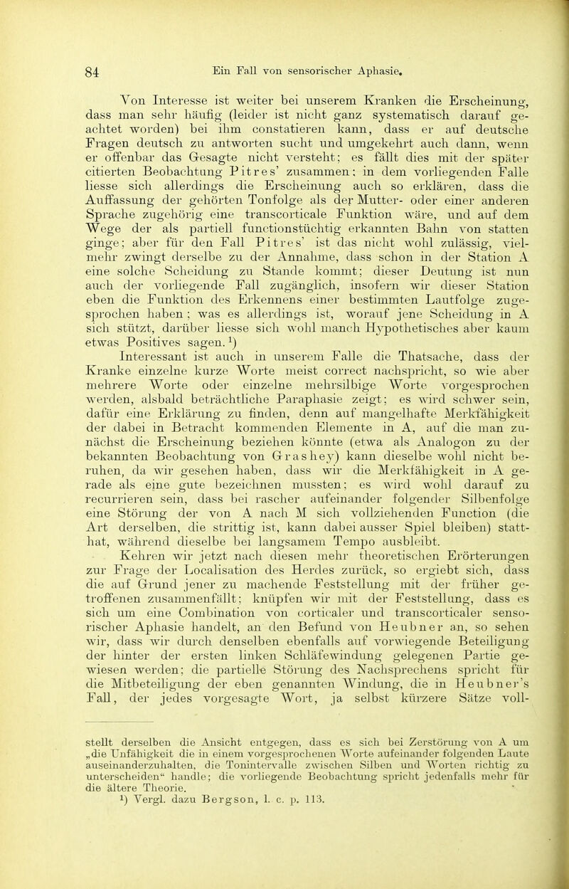 Von Interesse ist weiter bei unserem Kranken die Erscheinung, dass man sehr häufig (leider ist nicht ganz systematisch darauf ge- achtet worden) bei ihm constatieren kann, dass er auf deutsche Fragen deutsch zu antworten sucht und umgekehrt auch dann, wenn er offenbar das Gesagte nicht versteht; es fällt dies mit der später citierten Beobachtung Pitres' zusammen; in dem vorliegenden Falle Hesse sich allerdings die Erscheinung auch so erklären, dass die Auffassung der gehörten Tonfolge als der Mutter- oder einer anderen Sprache zugehörig eine transcorticale Funktion wäre, und auf dem Wege der als partiell functionstüchtig erkannten Bahn von statten ginge; aber für den Fall Pitres' ist das nicht wohl zulässig, viel- mehr zwingt derselbe zu der Annahme, dass schon in der Station A eine solche Scheidung zu Stande kommt; dieser Deutung ist nun auch der vorhegende Fall zugänglich, insofern wir dieser Station eben die Funktion des Erkennens einer bestimmten Lautfolge zuge- sprochen haben ; was es allerdings ist, worauf jene Scheidung in A sich stützt, darüber Hesse sich wohl manch Hj'pothetisches aber kaum etwas Positives sagen. ^) Interessant ist auch in unserem Falle die Thatsache, dass der Kranke einzelne kurze Worte meist correct nachspricht, so wie aber mehrere Worte oder einzelne mehrsilbige Worte vorgesprochen werden, alsbald beträchtliche Paraphasie zeigt; es wird schwer sein, dafür eine Erklärung zu finden, denn auf mangelhafte Merkfähigkeit der dabei in Betracht kommenden Elemente in A, auf die man zu- nächst die Erscheinung beziehen könnte (etwa als Analogon zu der bekannten Beobachtung von Grashey) kann dieselbe wohl nicht be- ruhen, da wir gesehen haben, dass wir die Merkfähigkeit in A ge- rade als eine gute bezeichnen mussten; es wird wohl darauf zu recurrieren sein, dass bei rascher aufeinander folgender Silbenfolge eine Störung der von A. nach M sich vollziehenden Function (die Art derselben, die strittig ist, kann dabei ausser Spiel bleiben) statt- hat, während dieselbe bei langsamem Tempo ausbleibt. Kehren wir jetzt nach diesen mehr theoretisclien Erörterungen zur Frage der Localisation des Herdes zurück, so ergiebt sich, dass die auf Grund jener zu machende Feststellung mit der früher ge- troffenen zusammenfällt; knüpfen wir mit der Feststellung, dass es sich um eine Combination von corticaler und transcorticaler senso- rischer Aphasie handelt, an den Befund von Heubner an, so sehen wir, dass wir durch denselben ebenfalls auf vorwiegende Beteiligung der hinter der ersten linken Schläfewindung gelegenen Partie ge- wiesen werden; die partiell-e Störung des Nachsprechens spricht für die Mitbeteiligung der eben genannten Windung, die in Heubner's Fall, der jedes vorgesagte Wort, ja selbst kürzere Sätze voll- stellt derselben die Ansicht entgegen, dass es sich bei Zerstörung von A um „die Unfähigkeit die in einem vorgesi^rochenen Worte aufeinander folgenden Laute auseinanderzuhalten, die Tonintervalle zwischen Silben und Worten richtig zu imterscheiden handle; die vorliegende Beobaclitung spricht jedenfalls mehr für die ältere Theorie.