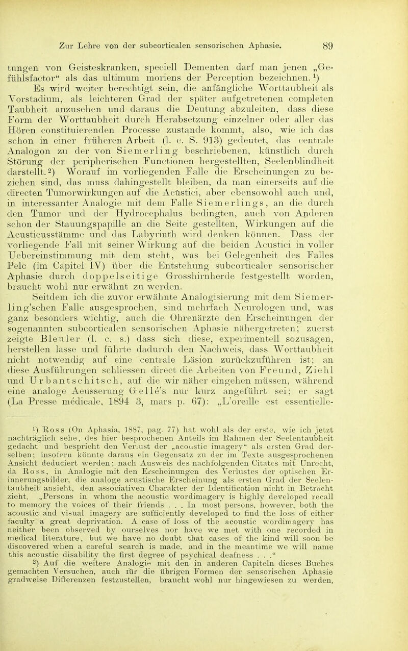 tnngen von Geisteskranken, sj)eciell Dementen darf man jenen „Gre- fühlsfactor als das ultimum moriens der Percejition bezeictinen. ^) Es wird weiter berechtigt sein, die anfängJielie Worttatibheit als Yorstadinm, als leichteren Grad der später aufgetretenen completen Taubheit anzusehen und daraus die Deutung abzuleiten, dass diese Form der Worttaubheit durch Herabsetzimg eiuzelner oder aller das Hören constituierenden Processe zustande kommt, also, wie ich das schon in einer früheren Arbeit (1. c. S. 913) gedeutet, das centrale Analogen zu der von Siemerling beschriebenen, künstlich durch Störung der peripherischen Functionen hergestellten, Seelenblindheit darstellt. 2) Worauf im vorliegenden Falle die Erscheinungen zu be- ziehen sind, das muss dahingestellt bleiben, da man einerseits auf die directen Tumorwirkungen auf die Acüstici, aber ebensowohl auch und, in interessanter Analogie mit dem Falle Siemerlings, an die durch den Tumor und der Hydrocephalus bedingten, auch von Anderen schon der Stauungspapille an die Seite gestellten, Wirkungen auf die Acusticusstämme und das Labyrinth wird denken können. Dass der vorliegende Fall mit seiner Wirkung auf die beiden Acüstici in voller Uebereinstimmung mit dem steht, was bei Gelegenheit des Falles Pelc (im Capitel IV) über die Entstehung subcorticaler sensorischer Aphasie durch doppelseitige Grosshirnherde festgestellt worden, braucht wohl nur erwähnt zu werden. Seitdem ich die zuvor erwähnte Analogisierung mit dem Siemer- ling'schen Falle ausgesprochen, sind mehrfach Neurologen und, was ganz besonders wichtig, auch che Ohrenärzte den Erscheinungen der sogenannten subcorticalen sensoi'ischen Aphasie nähergetreten; zuerst zeigte Bleuler (1. c. s.) dass sich diese, experimentell sozusagen, herstellen lasse und führte dadurch den Nachweis, dass Worttaubheit nicht notwendig auf eine centrale Läsion zurückzuführen ist; an diese Ausführungen schliessen direct die Arbeiten von Freund, Ziehl und Urbantschitsch, auf die wir näher eingehen müssen, während eine analoge Aeusserung Gelle's nur kurz angeführt sei; er sagt (La Presse medicale, 1894 3, mars ]). 67): „L'oreille est essentielle- 1) B,oss (On Aphasia, 1887, pag. 77) hat wohl als der erste, wie ich jetzt nachträglich sehe, des hier besprochenen Anteils im Rahmen der Seelentaubheit gedacht und bespricht den Veriust der „acoustic imagerv als ersten Grad der- selben; insofern könnte daraus ein GJegensatz zn der im Texte ausgesprochenen Ansicht deduciert wei'den; nach Ausweis des nachfolgenden Citates mit Dnrecht, da Ross, in Analogie mit den Erscheinungen des Verlustes der optischen Er- innerungsbilder, die analoge acustische Erscheinung als ersten Grad der Seelen- tanbheit ansieht, den associativen Charakter der Identification nicht in Betracht zieht. „Persons in whom the acoustic wordimagery is highly developed recall to memory the voices of their friends . . . In most persons. however, both the acoustic and visual imagery are sufficiently developed to find the loss of either faculty a great deprivation. A case of loss of the acoustic wordimagery has neither been observed by ourselves nor have we met with one recorded in medical literature, but we have no doubt that cases of the kind will soon be discovered when a carefal search is made, and in the meantime we will name this acoustic disability the first degree of psychical deafness . . . 2) Auf die weitere Analogin mit den in anderen Capiteln dieses Buches gemachten Versuchen, auch für die übrigen Formen der sensorischen Aphasie gradweise Differenzen festzustellen, braucht wohl nur hingewiesen zu werden.