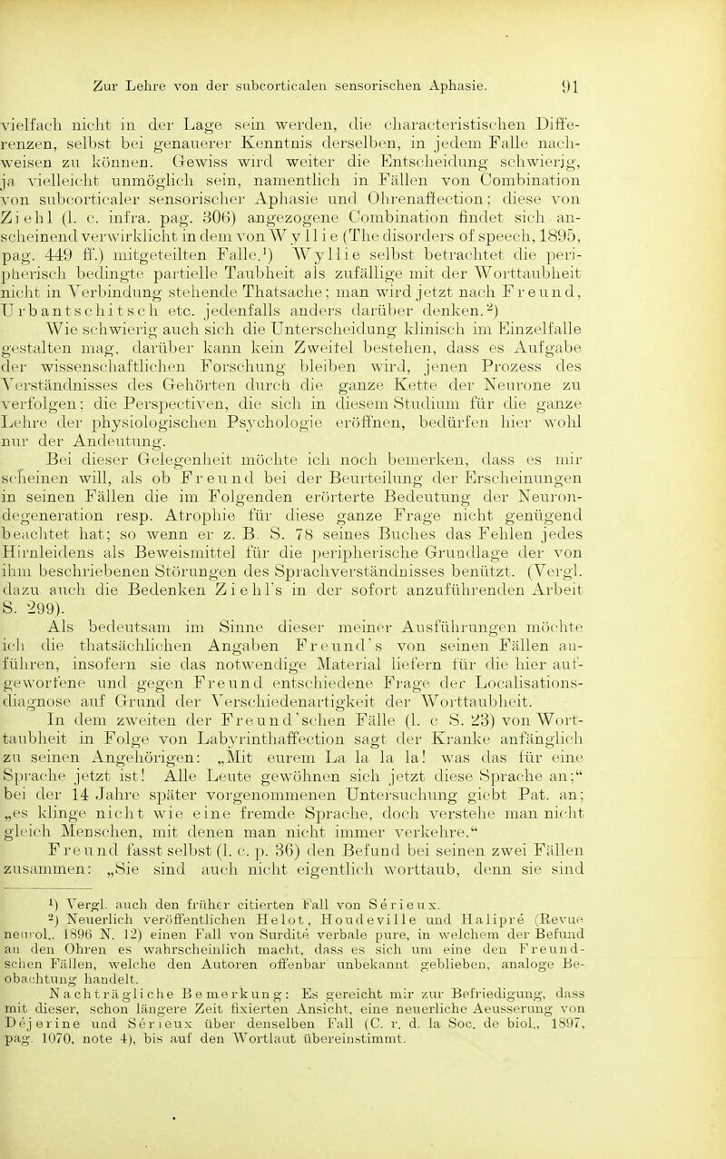 vielfach nicht in der Lage sein werden, die characteristischen Diffe- renzen, selbst bei genauerer Kenntnis dei'selben, in jedem Falle nacli- weisen zu können. Grewiss wird weiter die Entscheidung schwierig, ja vielleicht unmöglich sein, namentlich in Fällen von Combination von subcorticaler sensoriscliei' Aphasie und Ohrenaffection; diese von Ziehl (1. c. infra. pag. 306) angezogene Combination findet sich an- scheinend verwirklicht in dem von W y 11 i e (The disorders of speech, 1895, pag. 449 ff.) mitgeteilten Falle.^) Wyllie selbst betrachtet die peri- pherisch bechngte partielle Taubheit als zufällige mit der Worttaubheit nicht in Verbindung stehende Thatsache; man wird jetzt nach Freund, Urbantschitsch etc. jedenfalls anders darüber denken.■'^) Wie schwierig auch sich die Unterscheidung klinisch im Einzelfalle gestalten mag, dai'über kann kein Zweifel bestehen, dass es Aufgabe der wissenschaftlichen Forschung bleiben wird, jenen Prozess des Yerständnisses des Grehörten durch die ganze Kette der Neurone zu verfolgen; die Perspectiven, die sich in diesem Studium für die ganze Lehre der physiologischen Psychologie eröffnen, bedürfen hier M'ohl nui' der Andeutung. Bei dieser- Gelegenheit möchte ich noch bemerken, dass es mir scheinen will, als ob Freund bei der Beurteihmg der Erscheinungen in seinen Fällen die im Folgenden erörterte Bedeutung der Neuron- degeneration resp. Atrophie für diese ganze Frage nicht genügend beaclitet hat; so wenn er z. B. S. 78 seines Buches das Fehlen jedes Hirnleidens als Beweismittel für die jjeripheiische Grundlage der von ihm beschriebenen Störungen des Sprachverständnisses benützt. (Vergl. dazu auch die Bedenken Ziehhs in der sofort anzuführenden Arbeit S. 299). Als bedeutsam im Sinne dieser meiner Ausführungen möchte ich die thatsächlichen Angaben Freund's von seinen Fällen an- führen, insofern sie das notwendige Material liefer'n für die hier auf- geworfene und gegen Freund entschiedene Frage der Localisations- diagnose auf Grund der Yerschiedenar'tigkeit der- Worttaubheit. In dem zweiten der Freund sehen Fälle (1. c S. ^3) von Wort- taubheit in Folge von Labyrinthaffection sagt der Kranke anfänglich zu seinen Angehörigen: „Mit eurem La la la la! was das für eine Sprache jetzt ist! Alle Leute gewöhnen sich jetzt diese Sprache an; bei der 14 Jahr'e später vor'genommenen Untersuchung giebt Pat. an; „es klinge nicht wie eine fremde Sprache, doch verstehe man nicht gleich Menschen, mit denen man nicht immer verkehre. Freund fasst selbst (1. c. p. 36) den Befund bei seinen zwei Fällen zusammen: „Sie sind auch nicht eigentlich worttaub, denn sie sind ^) Ver^l. auch den früher citierten b'alL von Serieux. ') Neuerlich veröffentUchen Helot, Houdeville und Halipre (Revue nem ol.. 1896 N. 12) einen Fall von Surdite verbale pure, in welchem der Befund an den Ohren es wahrscheinlich macht, dass es sich um eine den Freund- schen Fällen, welche den Autoren offenbar unbekannt geblieben, analoge Be- obachtung handelt. Nachträgliche Bemerkung: Es gereicht mir zur Befriedigung, dass mit dieser, schon längere Zeit fixierten Ansicht, eine neuerliche Aeusserung von Dejerine und Serieux über denselben Fall (C. r. d. la Soc. de biol., 1897, pag. Iü70, note 4), bis auf den Wortlaut übereinstimmt.