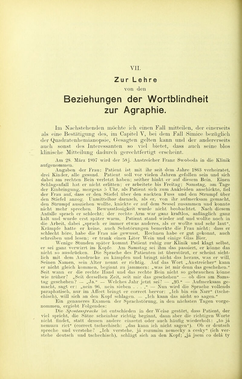 VII. Zur Lehre von den Beziehungen der Wortblindheit zur Agraphie. Im Nachstehenden möchte ich einen Fall mitteilen, der einerseits als eine Bestätigung des, im Capitel V, bei dem Fall Simice bezügUch der Quadratenhemianopsie, Gesagten gelten kann und der andei'erseits auch sonst des Interessanten so viel bietet, dass auch seine blos klinische Mitteilung dadui'ch gerechtfertigt erscheint. Am 28. März 1897 wird der 58j. Anstreicher Franz Swoboda in die Klinik aufgenommen. Angaben der Frau: Patient ist mit ihr seit dem Jahre 1863 verheiratet, drei Kinder, alle gesimd. Patient soll vor vielen Jahren gefallen sein und sich dabei am rechten Bein verletzt haben; seither hinkt er auf diesem Bein. Einen Schlaganfall hat er nicht erlitten; er arbeitete bis Freitag; Samstag, am Tage der Einbringung, morgens 5 Uhr, als Patient sich zum Ankleiden anschickte, fiel der Frau saxi. dass er den Stiefel über den nackten Fuss und den Strumpf über den Stiefel anzog. Unmittelbar darnach, als er, von ihr aufmerksam gemacht, den Strumpf ausziehen wollte, knickte er auf dem Sessel zusammen und konnte nicht mehr sprechen. Bewusstlosigkeit wurde nicht beobachtet. Nach diesem Anfalle sprach er schlecht; der rechte Arm war ganz kraftlos, anfänglich ganz kalt und wurde erst später warm. Patient stand wieder auf und wollte noch in die Arbeit, dabei „sprach er immer etwas anderes, als er wollte und sehr laut. Krämpfe hatte er keine, auch Sehstörungen bemerkte die Frau nicht; dass er schlecht höre, habe die Frau nie gewirsst. Rechnen habe er gut gekonnt, auch schreiben und lesen; er trank einen Liter Wein und einige Glas Bier. Wenige Stunden später kommt Patient ruhig zur Klinik und klagt selbst, er sei ganz verwirrt im Kopfe. Am Samstag sei ihm das passiert, er könne das nicht so ausdrücken. Die Sprache des Patienten ist überstürzt, er scheint sicht- lich mit dem Ausdi-ucke zu kämpfen und bringt nicht das heraus, was er will. Seinen Namen, sein Alter nennt er richtig. Auf das Wort „Anstreicher kann er nicht gleich kommen, beginnt zu jammern: „was ist mir denn das geschehen. Seit wann er die rechte Hand und das rechte Bein nicht so gebrauchen könne wie irüher? „Seit derselben Zeit, seit mir das geschehen — ob dies am Sams- tag geschehen? — „Ja. — Welches Jahr jetzt sei? — „93. — Aufmerksam ge- macht, sagt er: „nein 96, nein sieben . . . . — Nun wird die Sprache vollends paraphatisch, nur im Affect bringt er correct hervor: „Ich bin ein Narr (tsche- chisch), will sich an den Kopf schlagen. — „Ich kann das nicht so sagen. Ein genaueres Examen der Sprachstörung, in den nächsten Tagen vorge- nommen, ergiebt Folgendes: Die Sfontanspracke ist entschieden in der Weise gestört, dass Patient, der viel spricht, die Sätze scheinbar richtig beginnt, dann aber die richtigen Worte nicht findet, statt dessen andere einsetzt oder auch häufig wiederholt: „to ja nemuzu riet (correct tschechisch: „das kann ich nicht sagen). Ob er deutsch spreche und verstehe? „Ich verstehe, ja rozumim nemecky a ceskj (ich ver- stehe deutsch und tschechisch), schlägt sich an den Kopf; „ja jsem co delä ty