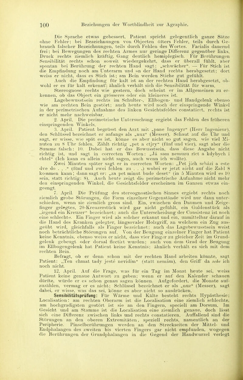 Die Sprache etwas gebessert, Patient spricht gelegentlich ganze Sätze ohne Fehler; bei Bezeichnungen von Objecten öfters Fehler, teils durch Ge- brauch falscher Bezeichnungen, teils durch Fehlen des Wortes. Facialis dauernd frei; bei Bewegungen des rechten Armes nur geringe Differenz gegenüber links. Druck rechts ziemlich kräftig, Gang deutlich hemiplegisch. Für Berührungen Sensibilität rechts schon soweit wiedergekehrt, dass er überall fühlt, aber spontan bei Berührung dpr rechten Hand sagt: „schwächer. — Für Stich ist die Empfindung noch am Unterarm und ^n der Hand rechts herabgesetzt; dort weiss er nicht, dass es Stich ist; am Bein werden Stiche gut gefühlt. Auch die Empfindung für kalt ist an der rechten Hand herabgesetzt, ob- wohl er es für kalt erkennt'; ähnlich verhält sich die Sensibilität für warm. Stereognose rechts wie gestern, doch scheint er im Allgemeinen zu er- kennen, ob das Object ein grösseres oder ein kleineres ist. Lagebewusstsein rechts im Schulter-, Ellbogen- und Handgelenk ebenso wie am rechten Bein gestört; auch heute wird noch der einspringende Winkel in der perimetrischeri Aufnahme des linken Gesichtsfeldes constatieit, rechts ist er nicht mehr nachweisbar. 2. April. Die perimetrische Untersuchung ergiebt das Fehlen des früheren einspringenden Winkels. .3. April. Patient begrüsst den Arzt mit „pane Ingenyr (Herr Ingenieur), den Schlüssel bezeichnet er anfangs als „nuz (Messer). Schaut auf die Uhr und sagt, er wisse, wie spät es ist, könne es aber nicht so gut sagen, wie viel Mi- nuten zu 8 Uhr fehlen. Zählt richtig „pet a ctjry (fünf und vier), sagt aber die Summe lälsch; lU. Dabei hat er das Bewusstsein, dass diese Angabe nicht richtig ist, und sagt in correcten Worten: „ Jä sam nemuzu riet a kdybych i chtel (Ich kann es allein nicht sagen, auch wenn ich wollte). Zwei Minuten später sagt er in correcten Worten: ,,Pet jich schäzi a este dve do . . . (fünf und zwei fehlen zu . . .) wobei er jetzt nicht auf die Zahl 8 kommen kann; dann sagt er: „za pet minut bude deset (in 5 Minuten wird es 10 sein, statt richtig: 8). Auch heute zeigt diu perimetrische Aufnahme nicht mehr den einspringenden Winkel, die Gesichtsfelder erscheinen im Ganzen etwas ein- geengt. 7. April. Die Prüfung des stereognostischen Sinnes ergiebt rechts noch ziemlich grobe Störungen, die Form einzelner Gegenstände wird nur dann unter- schieden, wenn sie ziemlich gross sind. Ein, zwischen den Daumen und Zeige- finger gelegtes, 20-Kreuzerstück wird gar nicht gefühlt, ein Guldenstück als .,irgend ein Kreuzer'' bezeichnet; auch die Unterscheidiing der Consistenz ist noch eine schlechte. Ein Finger wii'd als solcher erkannt und ein, unmittelbar darauf in die Hand des Kranken gelegter, längsovaler Holzgriff, an welchem ein Zug aus- geübt wird, gleichfalls als Finger bezeichnet; auch das Lagebewusstsein weist noch beträchtliche Störungen auf. Von der Beugung einzelner Finger hat Patient keine Kenntnis, ebenso weiss er nicht, dass vier Finger zu gleicher Zeit im Grund- gelenk gebeugt oder dorsal flectiit wurden; auch von dem Grad der Beugung im Ellbogengelenk hat Patient keine Kenntnis; ähnlich verhält es sich mit dem rechten Bein. Befragt, ob er denn schon mit der rechten Hand arbeiten könnte, sagt Patient: „Ten chmat tady je.ste nevidim (statt nemäm), den Griff da se//e ich noch nicht. 12. April. Auf die Frage, was für ein Tag im Monat heute sei, weiss Patient keine genaue Antwort zu geben; wenn er auf den Kalender schauen dürfte, würde er es schon genau sagen können. Aufgefordert, die Monate auf- zuzählen, vermag er es nicht; Schlüssel bezeichnet er als „nuz (Messer), sagt dabei, er wisse, was das sei, könne es aber nicht so ausdrücken. Sensibilitätsprüfung: Für Wärme und Kälte besteht rechts Hypästhesie; Localisation: am rechten Oberarm ist die Localisation eine ziemlich schlechte, am hochgradigsten gestört ist sie an den Fingern, specieli am Dersum. Im Gesicht und am Stamme ist die Localisation eine ziemlich genaue, doch lässt sich eine Differenz zwischen links und rechts constatieren. Auffallend sind die Störungen an den oberen Extremitäten, speziell rechts, namentlich an der Peripherie. Pinselberührungen werden an den Streckseiten der Mittel- und Endphalangen des zweiten bis vierten Fingers gar nicht empfunden, wogegen die Berührungen der Grundphalangen in die Gegend der Handwurzel verlegt