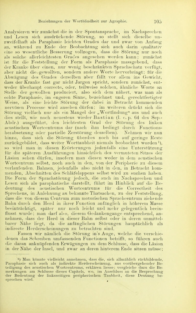 Analysieren wir zunächst die in der Spontansprache, im Nachsprechen und Lesen sich ausdrückende Störung, so stellt sich dieselbe un- zweifelhaft als Paraphasie leichten Grades dar und zwar von Anfang an, während zu Ende der Beobachtung sich auch darin (jualitativ eine so wesentliche Besserung vollzogen, dass die Störung nur noch als solche allerleichtesten Grades angesehen werden kann; zunächst ist für die Feststellung der Form als Paraphasie massgebend, dass der Kranke über einen, nur wenig beschränkten Sprachschatz verfügt, aber nicht die ^gewollten, sondern andere Worte hervorbringt; für die Abwägung des Grades derselben aber fällt vor allem ins Gewicht, dass der Kranke fast gar nicht Jargon spricht, sondern zunächst, ent- weder überhaupt correcte,. oder, teilweise solchen, ähnliche Worte an Stelle der gewollten produciert, also sich dem nähert, was man als echte Paraphasie, im engeren Sinne, bezeichnet und, gerechtfertigter Weise, als eine leichte Störung der dabei in Betracht kommenden nervösen Processe wird ansehen dürfen; im weiteren drückt sich die Störung vielfach nur als ein Mangel der „Wortfindung aus und auch dies stellt, wie noch neuestens wieder Bastian (1. c. p. 64 des Sep.- Abdr.) ausgeführt, den leichtesten Grad der Störung des linken acustischen Wortcentrums dar (nach ihm bedingt durch Functions- lieiabsetzung oder partielle Zerstörung desselben). Nehmen wir nun hinzu, dass sich die Störtmg überdies noch bis auf geringe Reste zurückgebildet, dass weiter Worttaubheit niemals beobachtet worden^), so wird man in diesen Erörterungen jedenfalls eine Unterstützung für die späteren Ausführungen hinsichtlich des vermuteten Sitzes der Läsion sehen dürfen, insofern man diesen wedei' in dem acustischen Wortcentrum selbst, noch auch in den, von der Peripherie zu diesem verlaufenden. Bahnen, jedenfalls also nicht in den, in Betracht kom- menden, Abschnitten des Schläfelappens selbst wird zu suchen haben. Die Form der Sprachstörung jedoch, die auch im Nachsprechen und Lesen sich als paraphatische darstellt, führt im Hinblick auf die Be- deutung des acustischen Wortcentrums für die Correctheit des Sprechens, in Anlehnung an bekannte Thatsachen, zu der Feststellung, dass die von diesem Centrum zum motorischen Sprachcentrum ziehende Bahn durch den Herd in ihrer Function anfänglich in höherem Masse beeinträchtigt, später nur noch leicht und mehr gelegentlich beein- flusst witrde; man darf aho, diesem Gedankengange entsprechend, an- nehmen, dass der Herd in dieser Bahn selbst oder in deren unmittel- barer Nähe liegt, da die anfänglichen Störungen hauptächlich als indirecte Herderscheinungen zu betrachten sind. Fassen wir nämlich die Störung in's Auge, welche die verschie- denen das Schreiben umfassenden Functionen betrifft, so führen auch die daran anknüpfenden Erwägungen zu dem Schlitsse, dass die Läsion in der Nähe der Insel, und zwar anderen hinterem Ende sitzen müsse; 1) Man könnte vielleicht annehmen, dass die, sich allmählich rückbildende. Paraphasie sich auch als indirekte Herderscheinung, aus vorübergehender Be- teiligung des acustischen Wortcentrums, erklären Hesse; vergleiche dazu die Be- merkungen am Schlüsse dieses Capitels, wo, im Anschluss an die Besprechung der Bedeutung der linksseitigen peripherischen Taubheit, diese Deutung be- sprochen wird. ,