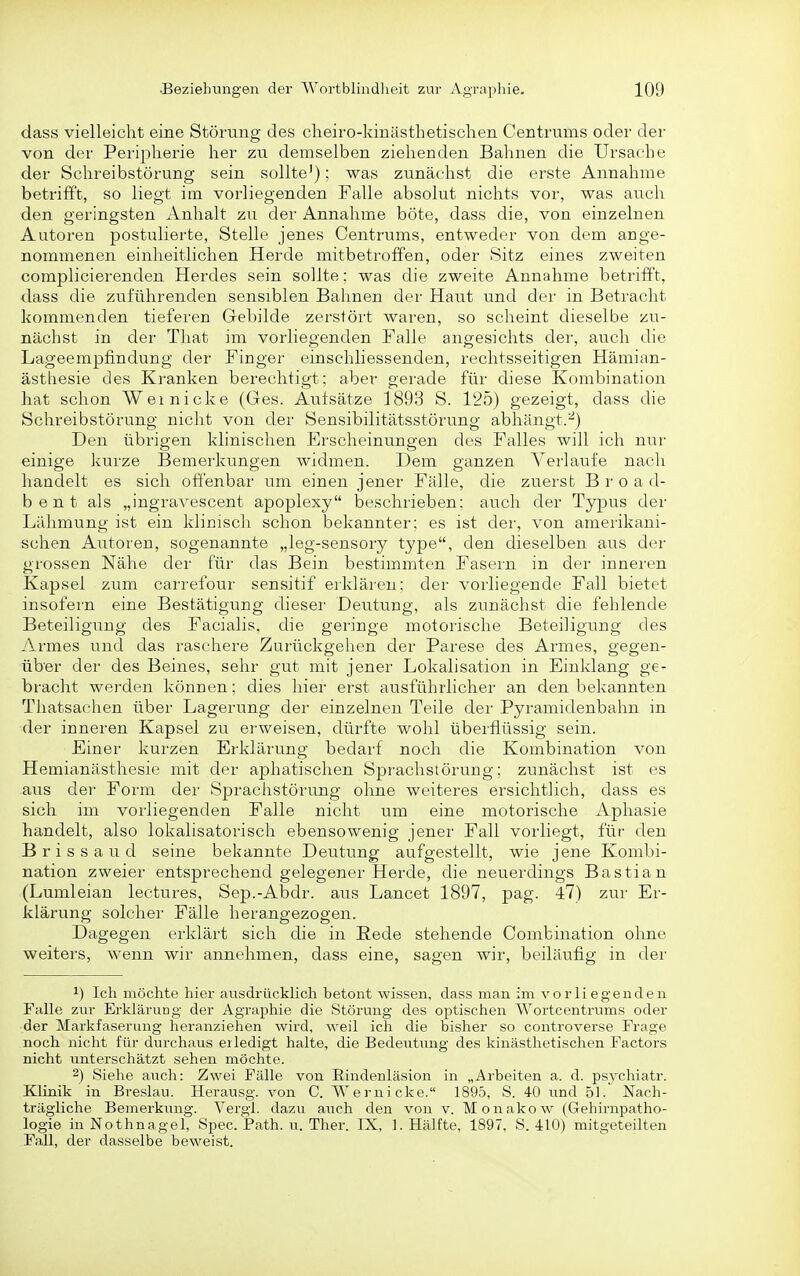 dass vielleicht eine Störung des clieiro-kinästhetischen Centrums oder der von der Peripherie her zu demselben ziehenden Bahnen die Ursache der Schreibstörung sein sollte'); was zunächst die erste Annahme betrifft, so liegt im vorliegenden Falle absolut nichts vor, was auch den geringsten Anhalt zu der Annahme böte, dass die, von einzelnen Autoren postulierte, Stelle jenes Centrums, entweder von dem ange- nommenen einheitlichen Herde mitbetroffen, oder Sitz eines zweiten complicierenden Herdes sein sollte: was die zweite Annahme betrifft, dass die zuführenden sensiblen Bahnen der Haut und der in Betracht kommenden tieferen Gebilde zerstört waren, so scheint dieselbe zu- nächst in der That im vorliegenden Falle angesichts der, auch die Lageempfindung der Finger einschliessenden, rechtsseitigen Hämian- ästhesie des Kranken berechtigt; aber gerade für diese Kombination hat schon Wei nicke (Ges. Aulsätze 1893 S. 125) gezeigt, dass die Schreibstörung nicht von der Sensibilitätsstörung abhängt.^) Den übrigen klinischen Erscheinungen des Falles will ich nur einige kurze Bemerkungen widmen. Dem ganzen Verlaufe nach handelt es sich oÖ'enbar um einen jener Fälle, die zuerst B r o a d- bent als „ingravescent apoplexy beschrieben; auch der Typus der Lähmung ist ein klinisch schon bekannter; es ist der, von amerikani- schen Autoren, sogenannte „leg-sensory type, den dieselben aus der grossen Nähe der für das Bein bestimmten Fasern in der inneren Kapsel zum carrefour sensitif eiklären; der vorliegende Fall bietet insofern eine Bestätigung dieser Deutung, als zunächst die fehlende Beteiligung des Facialis, die geringe motorische Beteiligung des Armes und das raschere Zurückgehen der Parese des Armes, gegen- üb'er der des Beines, sehr gut mit jener Lokalisation in Einklang ge- braclit werden können; dies hier erst ausführlicher an den bekannten Tliatsachen über Lagerung der einzelnen Teile der Pyramidenbahn in der inneren Kapsel zu erweisen, dürfte wohl überflüssig sein. Einer kurzen Erklärung bedarf noch die Kombination von Hemianästhesie mit der aphatischen Sprachstörung; zunächst ist es aus der Form der Sprachstörung ohne weiteres ersichtlich, dass es sich im vorliegenden Falle nicht um eine motorische Aphasie handelt, also lokalisatorisch ebensowenig jener Fall vorliegt, für den Brissaud seine bekannte Deutung aufgestellt, wie jene Kombi- nation zweier entsprechend gelegener Herde, die neuerdings Bastian (Lumleian lectures, Sep.-Abdr. aus Lancet 1897, pag. 47) zur Er- klärung solcher Fälle herangezogen. Dagegen erklärt sich die in Rede stehende Combination ohne weiters, wenn wir annehmen, dass eine, sagen wir, beiläufig in der 1) Ich möchte hier ausdrücklich betont wissen, dass man im vorliegenden Falle zur Erklärung der Agraphie die Störung des optischen Wortcentrums oder der Markfaserung heranziehen wird, weil ich die bisher so controverse Frage noch nicht für durchaus erledigt halte, die Bedeutung des kiuästhetischen Factors nicht unterschätzt sehen möchte. 2) Siehe auch: Zwei Fälle von Eindenläsion in „Arbeiten a. d. psychiatr. Klinik in Breslau. Herausg. von C. Wernicke. 1895, S. 40 und 51. Nach- trägliche Bemerkung. Vergl. dazu auch den von v. Monakow (Gehirnpatho- logie in Nothnagel, Spec. Path. u. Ther. IX, 1. Hälfte, 1897, S. 410) mitgeteilten Fall, der dasselbe beweist.