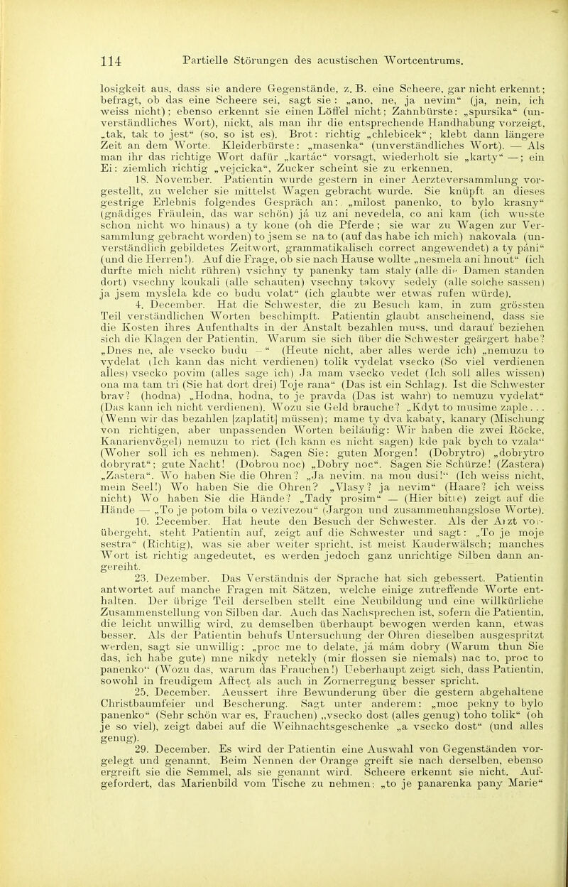 losigkeit ans, dass sie andere Gregenstände, z. B. eine Scheere. gar nicht erkennt; befragt, ob das eine Scheere sei, sagt sie : „ano, ne, ja nevini (ja, nein, ich weiss nicht); ebenso erkennt sie einen Löffel nicht; Zahnbürste: „spnrsika (un- verständliches Wort), nickt, als man ihr die entsprechende Handhabung vorzeigt, ,tak, tak to jest (so, so ist es). Brot; richtig „chlebicek ; klebt dann längere Zeit an dem Woi'te. Kleiderbürste; „masenka (unverständliches Wort). — Als man ihr das richtige Wort dafür „kartäc vorsagt, wiederholt sie „karty —; ein Ei: ziemlich richtig „vejcicka, Zucker scheint sie zu erkennen. 18. November. Patientin wurde gestern in einer Aerzteversammlung vor- gestellt, zu welcher sie mittelst Wagen gebracht wiirde. Sie knüpft an dieses gestrige Erlebnis folgendes Gespräch an:, „milost panenko, to bylo krasny (gnädiges Fräulein, das war schön) ja uz ani nevedela, co ani kam (ich wusste schon nicht wo hinaus) a ty kone (oh die Pferde ; sie war zu Wagen zur Ver- sammlung gebracht worden) to jsem se na to (auf das habe ich mich) nakovala (un- verständlich gebildetes Zeitwort, grammatikalisch correct angewendet) a ty päni (und die Herren!). Auf die Frage, ob sie nach Hause wollte „nesmela ani hnout (ich durfte mich nicht rühren) vsichny ty panenky tarn staly (a.lle di*- Damen standen dort) vsechny koukali (alle schauten) vsechny takovy sedely (alle solche sassen) ja jsem myslela kde co budu volat (ich glaubte wer etwas rufen würde). 4. December. Hat die Schwester, die zu Besiich kam, in zum grötsten Teil verständlichen Worten beschimpft. Patientin glaubt anscheinend, dass sie die Kosten ihres Aufenthalts in der Anstalt bezahlen mu'^s, und darauf beziehen sich die Klagen der Patientin. Warum sie sich über die Schwester geärgert habe'.- „Dnes ne, ale vsecko budu -  (Heute nicht, aber alles werde ich) „nemuzu to vydelat (Ich kann das nicht verdienen) tolik vydelat vsecko (So viel verdienen alles) vsecko povim (alles sage ich) Ja mam vsecko vedet (Ich soll alles wissen) ona ma tarn tri (Sie hat dort drei) Toje rana (Das ist ein Schlag). Ist die Schwester brav- (hodna) „Hodna, hodna, to je pravda (Das ist wahr) to nemuzu vydelat (Das kann ich nicht verdienen). Wozu sie Geld brauche? „Kdyt to musime zaple . . . (Wenn wir das bezahlen [zaplatit] müssen); marae ty dva kabaty, kanary (Mischung von richtigen, aber unpassenden Worten beiläiiiig; Wir haben die zwei Röcke, Kanarienvögel) nemuzu to i-ict (Ich kann es nicht sagen) kde pak bych to vzala (Woher soll ich es nehmen). Sagen Sie; guten Morgen! (Dobrytro) „dobrytro dobryrat; gute Nacht! (Dobrou noc) „Dobry noc. Sagen Sie Schürze! (Zastera) „Zastera. Wo haben Sie die Ohren? „Ja nevim. na mou dusi! (Ich weiss nicht, mein Seel!) Wo haben Sie die Ohren? „Vlasy? ja nevim (Haare? ich weiss nicht) Wo haben Sie die Hände? „Tady prosim — (Hier bitie) zeigt auf die Hände — „To je potom bila o vezivezou (Jargon und zusammenhangslose Worte). 10. December. Hat heute den Besuch der Schwester. Als der Aizt vor- übergeht, steht Patientin auf, zeigt auf die Schwester und sagt: „To je moje sestra (Richtig), was sie aber weiter spricht, ist meist Kaviderwälsch; manches Wort ist richtig angedeutet, es werden jedoch ganz unrichtige Silben dann an- gereiht. 23. Dezember. Das Verständnis der Sprache hat sich gebessert. Patientin antwortet auf manche Fragen mit Sätzen, welche einige zutreffende Worte ent- halten. Der übrige Teil derselben stellt eine Neubildung und eine willkürliche Zusammenstellung von Silben dar. Auch das Nachsprechen ist, sofern die Patientin, die leicht unwillig wird, zu demselben überhaupt bewogen werden kann, etwas besser. Als der Patientin behufs Untersuchmig der Ohren dieselben ausgesjiritzt werden, sagt sie unwillig: „proc me to delate, ja mäm dobry (Warum thun Sie das, ich habe gute) mne nikdy netekly (mir flössen sie niemals) nac to, proc to panenko (Wozu das, warum das Frauchen!) Ueberhaupt zeigt sich, dass Patientin, sowohl in freudigem Affect als auch in Zornerregung besser spricht. 25. December. Aeussert ihre Bewunderung über die gestern abgehaltene Christbaumfeier und Bescherung. Sagt unter anderem; „moc pekny to bylo panenko (Sehr schön war es, Frauchen) „vsecko dost (alles genug) toho tolik (oh je so viel), zeigt dabei auf die Weihnachtsgeschenke „a vsecko dost (und alles genug). 29. December. Es wird der Patientin eine Auswahl von Gegenständen vor- gelegt und genannt. Beim Nennen der Orange greift sie nach derselben, ebenso ergreift sie die Semmel, als sie genannt wird. Scheere erkennt sie nicht. Auf- gefordert, das Marienbild vom Tische zu nehmen; „to je panarenka pany Marie