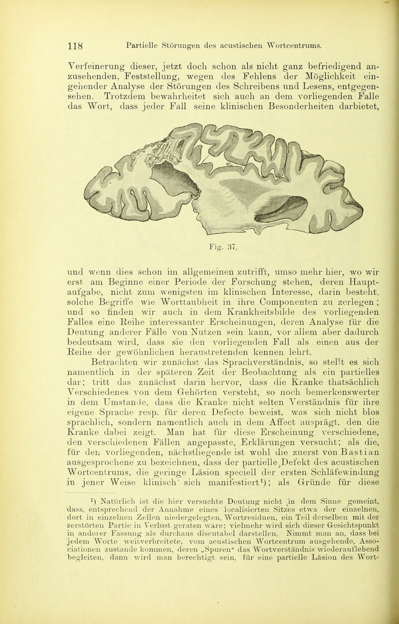 Yerfeinerung dieser, jetzt doch schon als nicht ganz befriedigend an- zusehenden, Feststellung, wegen des Fehlens der Möglichkeit ein- geliender Analyse der Störungen des Schreibens und Lesens, entgegen- sehen. Trotzdem bewahrheitet sich auch an dem vorliegenden Falle das Wort, dass jeder Fall seine klinischen Besonderheiten darbietet, Fig. 37. und wenn dies schon im allgemeinen zutrifft, umso mehr hier, wo wir erst am Beginne einer Periode der Forschung stehen, deren Haupt- aufgabe, nicht zum wenigsten im klinischen Interesse, darin besteht, solclie Begriffe wie Worttaubheit in ihre Componenten zu zerlegen ; und so finden wir auch in dem Kranklieitsbilde des vorliegenden Falles eine Reihe interessanter Erscheinungen, deren Analyse für die Deutung anderer Fälle von Nutzen sein kann, vor allem aber dadurch bedeutsam wird, dass sie den vorliegenden Fall als einen aus der Reihe der gewöimlichen heraustretenden kennen lehrt. Betrachten wir zunächst das Sprachverständnis, so stellt es sich namentlich in der späteren Zeit der Beobachtung als ein partielles dar; tritt das zunäclrst darin hervor, dass die Kranke thatsächlich Verschiedenes von dem Gehörten versteht, so noch bemerkenswerter in dem Umstanile, dass die Kranke nicht selten Verständnis für ihre eigene Sprache resp. für deren Defecte beweist, was sich nicht blos sprachlich, sondern namentlich auch in dem Affect ausprägt, den die Kranke dabei zeigt. Man hat für diese Erscheinung verschiedene, den verscliiedenen Fällen angepasste, Erklärungen versucht; als die, für den vorliegenden, nächstliegende ist wohl die zuerst von Bastian ausgesprochene zu bezeichnen, dass der partiellej,Defekt des acustischen Wortcentrums, die geringe Läsion speciell der ersten Schläfewindung in jener Weise klinisch' sich manitestiert; als Gründe für diese 1) Natürlich ist die hier versuchte Deutung niclit an dem Sinne gemeint, 'dass, entsprechend der Annahme eines localisierten Sitzes etwa der einzelnen, dort in einzelnen Zellen niedergelegten, Wortresiduen, ein Teil derselben mit der zerstörten Partie in Verlust geraten wäre; vielmehr wird sich dieser Gesichtspunkt in andei er Fassung als durchaus discutabel darstellen. Nimmt man an, dass bei jedem Worte weitverbreitete, vom acustischen Wortcentrum ausgehende, Asso- ciationen zustande kommen, deren „Spuren das Wortverständnis wiederaiit'lebend begleiten, dann wird man berechtigt sein, für eine partielle Läsion des Wort-