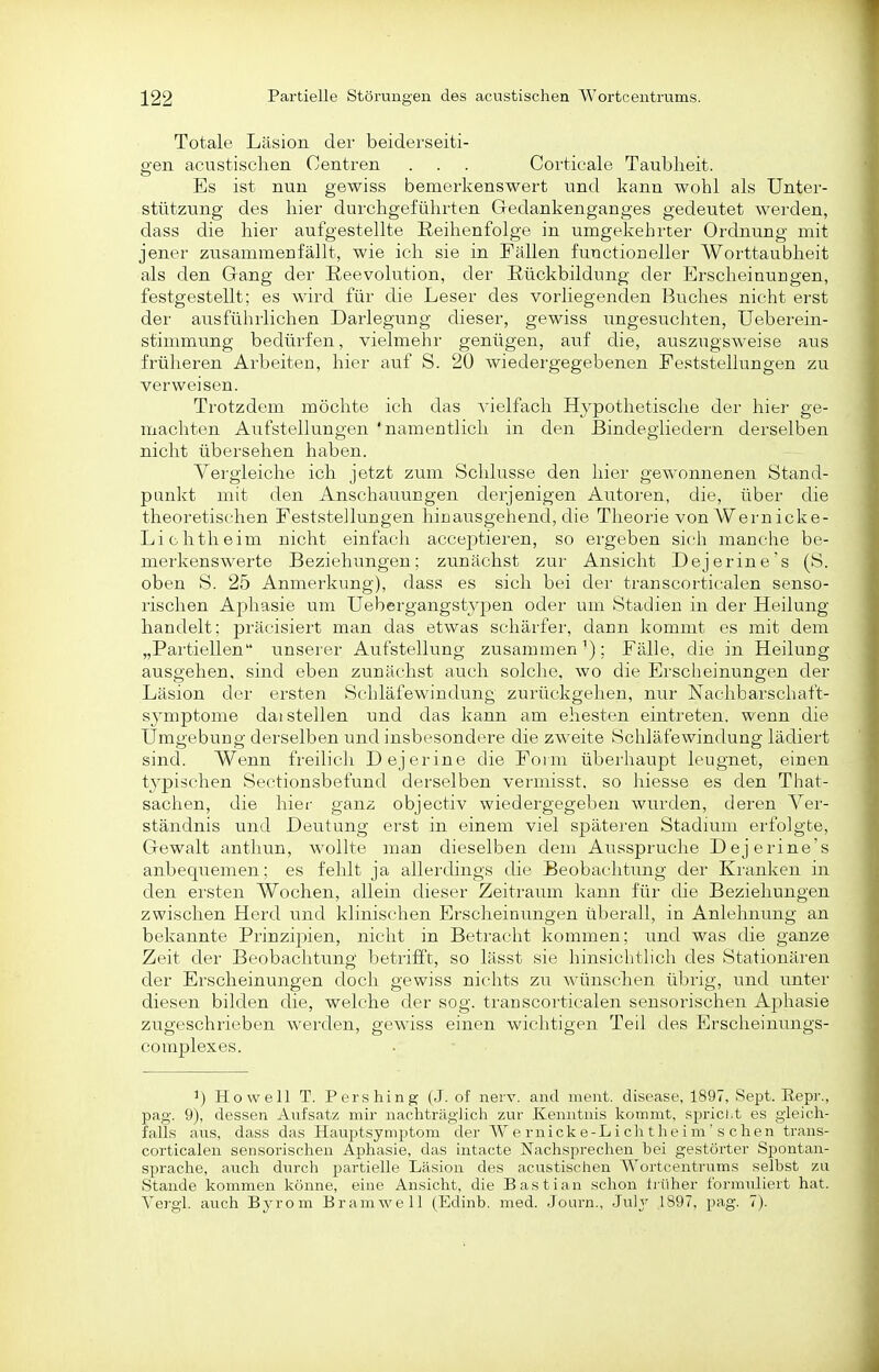 Totale Läsion dei' beiderseiti- gen acustischen Centren . . . Coi'ticale Taubheit. Es ist nun gewiss bemerkenswert und kann wohl als Unter- stützung des hier durchgeführten Gedankenganges gedeutet werden, dass die hier aufgestellte Reihenfolge in umgekehrter Ordnung mit jener zusammenfällt, wie ich sie in Fällen fuuctioneller Worttaubheit als den Gang der ßeevolution, der Rückbildung der Erscheinungen, festgestellt; es wird für die Leser des vorliegenden Buches nicht erst der ausführlichen Darlegung dieser, gewiss ungesucliten, üeberein- stimmung bedürfen, vielmehr genügen, auf die, auszugsweise aus frülieren Arbeiten, hier auf S. 20 wiedergegebenen Feststellungen zu verweisen. Trotzdem möchte ich das A'ielfacli Hypothetische der hier ge- machten Aufstellungen 'namentlich in den Bindegliedern derselben nicht übersehen haben. Yergieiche ich jetzt zum Schlüsse den hier gewonnenen Stand- punkt mit den Anschauungen derjenigen Autoren, die, über die theoretischen Feststellungen hinausgehend, die Theorie von Wernicke- Lichtheim nicht einfach accejDtieren, so ergeben sich manche be- merkenswerte Beziehungen; zunächst zur Ansicht Dejerine's (S. oben S. 25 Anmerkung), dass es sich bei der transcortiealen senso- rischen Aphasie um Uebergangstypen oder um Stadien in der Heilung handelt: präcisiert man das etwas schärfer, dann kommt es mit dem „Partiellen unserer Aufstellung zusammen-); Fälle, die in Heilung ausgehen, sind eben zunächst auch solche, wo die Ersclieinimgen der Läsion der ersten Schläfewindung zurückgehen, nur Nachbarschaft- sjmptome daisteilen und das kann am ehesten eintreten, wenn die Umgebung derselben und insbesondere die zweite Schläfewindung lädiert sind. Wenn freilich Dejerine die Form überhaupt leugnet, einen tj^pischen Sectionsbefund derselben vermisst. so hiesse es den That- sachen, die hier ganz objectiv wiedergegeben wurden, deren Ver- ständnis und Deutung erst in einem viel späteren Stadium erfolgte, Gewalt anthun, wollte man dieselben dem Ausspruche Dejerine's anbequemen; es fehlt ja allerdings die Beobachtung der Kranken in den ersten Wochen, allein dieser Zeitraum kann für die Beziehungen zwischen Herd und klinischen Erscheinungen überall, in Anlehnung an bekannte Prinzipien, nicht in Betracht kommen; und was die ganze Zeit der Beobachtung betrifft, so lässt sie hinsichtlich des Stationären der Erscheinungen doch gewiss nichts zu wünschen übrig, und imter diesen bilden die, welche der sog. transcortiealen sensorischen Aj^hasie zugeschrieben werden, gewiss einen wichtigen Teil des Erscheinungs- complexes. ^) Howell T. Pershing (J. of nerv, and ment. disease, 1897, Sept. Eepr., pag. 9), dessen Aufsatz mir nachträglich zur Kenntnis kommt, spriclit es gleich- falls ans, dass das Hauptsymptom der W e rnick e-L i cli t h e i m ' s c hen trans- cortiealen sensorischen Aphasie, das intacte Nachsprechen bei gestörter Spontan- sprache, auch durch partielle Lräsion des acustischen Wortcentrums selbst 7a\ Stande kommen könne, eine Ansicht, die Bastian schon tiiiher formiüiert hat. Vergi. auch Bja-om Bramwell (Edinb. med. Journ., Julj 1897, pag. 7).