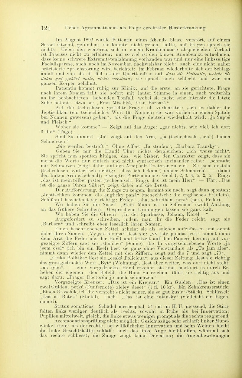 Im August 1892 wurde Patientin eines Abends blass, verstört, axii einem Sessel sitzend, gefunden; sie konnte nicht gehen, lallte, auf Fragen sprach sie nichts. Ueber den weiteren, sich in einem Krankenhause abspielenden Verlauf ist Präcises nicht zu erfahren; nur so viel ist den kurzen Angaben zu entnehmen, dass keine schwere Extremitfitenlähmung vorhanden war und nur eine linksseitige Facialisparese, auch noch im November, nachweisbar blieb ; auch eine nicht näher präcisierte Sprachstörung wird berichtet; im Februar wiedei'bolte sich der Schlag- anfall und von da ab fiel es der Quartiersfrau auf, dass die Patientin, 'oielche bis daJiin gut gekört hatte, nichts verstand; sie sprach auch schlecht und war am ganzen Körper gelähmt. Patientin kommt ruhig zur Klinik; auf die erste, an sie gerichtete, Frage nach ihrem Namen fällt sie sofort mit lauter Stimme in einen, auch weiterhin, an ihr beobachteten, hebenden Tonfall, wobei sie meist sehr intensiv die letzte Silbe betont; etwa so: „Frau Mischkä, Frau Barbara. Auf die tschechisch gestellte trage: ob verheiratet: ,,ich es dahier die Jeptischken (ein tschechiches Wort lür Nonnen; sie war vorher in einem Spitale bei Nonnen gewesen) geben; als die Frage deutsch wiederholt wird: „ja Suppe und Fleisch. Woher sie komme? — Zeigt auf das Auge: ,,gar nichts, wie viel, ich dort 3 dui (Tage). Sind Sie dumm? „Ja zeigt auf den Arm, „ja (tschechisch „ich) haben Schmerzen. „Sie werden bestraft! Ohne Aflfect ,,Ja straf an, ,,Barbara Fransky. Geben Sie mir die Hand! Thut nichts dergleichen; „ich weiss nicht. Sie spricht nun spontan Einiges, das, wie bisher, den Charakter zeigt, dass sie meist die W^orte nur einfach imd nicht syntactisch aneinander reiht; ,,schraubt mir Schmerzen (zeigt dabei auf den Arm) mir Doctoren zu viel. Ze jsem dostala (tschechisch syntactisch richtig: ,,dass ich bekam) dahier Schmarren — (dabei den linken Ai'm erhebend); gezeigtes Portemonnaie: Geld 1, 2, 3, 4, 5, 2, 5. Bing: „das ist mein ISilber prsten (tschechisch: Ring), das ist mein Herr. — Uhr: „Das ist die ganze Ohren Silber, zeigt dabei auf die Brust. Der Aufforderung, die Zunge zu zeigen, kommt sie nach, sagt dann spontan: „Jeptischken kommen, die engiicky panä (tschechisch: die englisches Fräulein). Schlüs>el bezeichnet sie richtig; Feder: „aha, schreiben, pera (pero, Feder). Wo haben Sie die Nase? „Mein Mann ist in Schroben (wohl Anklang an das frühere Schreiben). Gesprochene Drohungen lassen sie ganz kalt. W^o haben Sie die Ohren? „In der Sparkasse, Johann, Karel — Aufgefordert zu schreiben, indem man ihr die Feder reicht, sagt sie „Barbara und schreibt eben leserlich ihren Namen. Einen beschriebenen Zettel scheint sie als solchen aufzufassen und nennt dabei ihren Namen. „Vyjste hloup)a liest sie: „vy jste plouba jest, nimmt dann dem Arzt die Feder aus der Hand und kritzelt auf dem Papiere herum; auf vor- gezeigte Ziffern sagt sie „slunikco (Sonne); die ihr vorgeschriebenen Worte „ja jsem osel (ich bin ein Esel) liest sie ganz ohne Verständnis als „Ta jam ales, nimmt dann wieder den Zettel mit den Ziffern, zeigt auf die 7 und sagt „70. „Ce:-kä Politika liest sie „ce.skä Policicua; aus dieser Zeitung liest sie lichtig das grossgedruckte WorL „Byt (Wohnung), liest aber weiter, was dort nicht steht, „na rybu, — eine vorgedruckte Hand erkennt sie und markiert e.s durch Er- heben der eigenen; den Befehl, die Hand zu reichen, iührt .'■ie richtig aus und sagt dazu: „Prager Doctoren jo mich schmerzen. Vorgezeigte Kreuzer: „Das ist ein Krejcar. Ein Gulden: „Das ist einen zwei Gulden, petkü (Fünfernote) zleley deset (1 fl. 10 kr). Ein Zehnkreuzerstück: „Einen Groschik. ich die versteht's nicht seiner, sie so gut kusvi (Stück). Schlüssel: „Das ist Botek (Stiefel). I uch: „Das ist eine Falansky (vielleicht ein Eigen- name?). Status somaticus. Schädel mesoceplial, 54 cm im H. U. messend, die Stirn- falten links weniger deutlich als rechts, sowohl in Ruhe als bei Inijervation; Pupillen mittelweit, gleich, die linke etwas weniger prompt als che rechts reagierend. Accomodationsjirüfung nicht möglich; Gesichtszüge sehr schlaff: linker Mund- winkel tiefer als der rechte; bei willkürlicher Innervation und beim Weinen bleibt die linke Gesichtshällte schlaff; auch das linke A\ige bleibt offen, während sich das rechte schliesst; die Zunge zeigt keine Deviation; die Augenbewegungeu