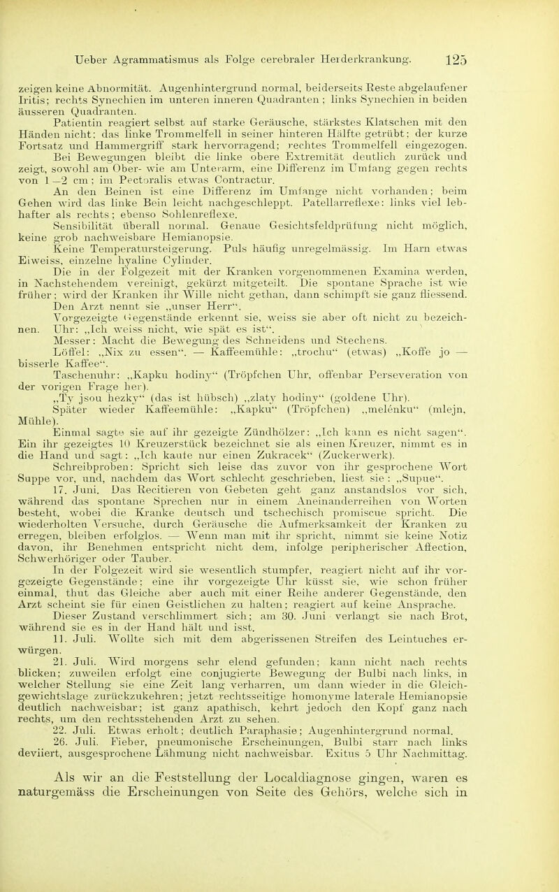 zeigen keine Abnormität. Augenhintergrund normal, beiderseits Reste abgelaufener Iritis; rechts Synechien im unteren inneren Quadranten ; links Synechien in beiden äusseren Quadranten. Patientin reagiert selbst auf starke Geräusche, stärkstes Klatschen mit den Händen nicht: das linke Trommelfell in seiner hinteren Hälfte getrübt; der kurze Fortsatz und Hammergriff stark hervorragend; i-echtes Trommelfell eingezogen. Bei Bewegungen bleibt die linke obere Extremität deutlich zurück und zeigt, sowohl am Ober- wie am Unterarm, eine Differenz im Umfang gegen rechts von 1 —2 cm ; im Pect;)ralis etwas Contractur. An den Beinen ist eine Differenz im Umlange nicht vorhanden: beim Gehen wird das linke Bein leicht nachgeschleppt. Patellarreflexe: links viel leb- hafter als rechts; ebenso Sohlenreflexe. Sensiljilität übei-all normal. Genaue Gesichtsfeldprüfung nicht möglich, keine grob nachweisbare Hemianopsie. Keine Temperatursteigerung. Puls häufig unregelmässig. Im Harn etwas Eiweiss, einzelne hyaline Cylinder. Die in der Folgezeit mit der Kranken vorgenommenen Examina werden, in Nachstehendem vereinigt, gekürzt mitgeteilt. Die spontane Sprache ist wie früher; wird der Kranken ihr Wille nicht gethan, dann schimpft sie ganz fliessend. Den Arzt nennt sie ,,unser Herr. Vorgezeigte <^egenstände erkennt sie, weiss sie aber oft nicht zu bezeich- nen. Uhr: ,,Ich weiss iricht, wie spät es ist. Messer: Macht die Bewegung des Schneidens und Stechens. Löffel: „Nix zu essen. — Kaffeemühle: „trochu (etwas) „Koffe jo — bisserle Kaffee. Taschenuhr: ,,Kapku hodiny (Tröpfchen Uhr, offenbar Perseveration von der vorigen Frage her). „Ty jsou hezky (das ist hübsch) ,,zlaty hodiny (goldene Uhr). Später wieder Kaffeemühle: „Kapku (Tröpfchen) „melenku (mlejn, Mühle). Einmal sagte sie auf ihr gezeigte Zündhölzer: ,,Ich kann es nicht sagen. Ein ihr gezeigtes 10 Kreuzerstück bezeichnet sie als einen Kreuzer, nimmt es in die Hand und sagt: ,,Ich kaufe nur einen Zukracek (Zuckervverk). Schreibproben: Spricht sich leise das zuvor von ihr gesprochene Wort Suppe vor, irnd, nachdem das Wort schlecht geschrieben, liest sie : „Supue. 17. Juni. Das Eecitieren von Gebeten geht ganz anstandslos vor sich, während das spontane Sprechen nur in einem Aneinanderreihen von Worten besteht, wobei die Kranke deutsch und tschechisch promiscue spricht. Die wiederholten Versuche, durch Geräusche die Aufmerksamkeit der Kranken zu erregen, bleiben erfolglos. — Wenn man mit ihr spricht, nimmt sie keine Notiz davon, ihr Benehmen entspricht nicht dem, infolge peripherischer Affection, Schwerhöriger oder Tauber. In der Folgezeit wird sie wesentlich stumpfer, reagiert nicht auf ihr vor- gezeigte Gegenstände; eine ihr vorgezeigte Uhr küsst sie, wie schon früher einmal, thut das Gleiche aber airch mit einer Reihe anderer Gegenstände, den Arzt scheint sie für einen Geistlichen zu halten; reagiert auf keine Ansprache. Dieser Zustand verschlimmert sich; am 30. Juni verlangt sie nach Brot, während sie es in der Hand hält und isst. 11. Juli. Wollte sich mit dem abgerissenen Streifen des Leintuches er- würgen. 21. Juli. Wird morgens sehr elend gefunden; kann nicht nach rechts blicken; zuweilen erfolgt eine conjugierte Bewegung der Bulbi nach links, in welcher Stellung sie eine Zeit lang verharren, um dann wieder in die Gleich- gewichtslage zurückzukehren; jetzt rechtsseitige homonyme laterale Hemianopsie deutlich nachweisbar; ist ganz apathisch, kehrt jedoch den Kopf ganz nach rechts, um den rechtsstehenden Arzt zu sehen. 22. Juli. Etwas erholt; deutlich Paraphasie; Augenhintergrund normal. 26. Juli. Fieber, pneumonische Erscheinungen, Bulbi starr nach links deviiert, ausgesprochene Lähmung nicht nachweisbar. Exitus 5 Uhr Nachmittag. Als wir an die Feststellung der Localdiagnose gingen, waren es naturgemäss die Erscheinungen von Seite des Gehörs, welche sich in