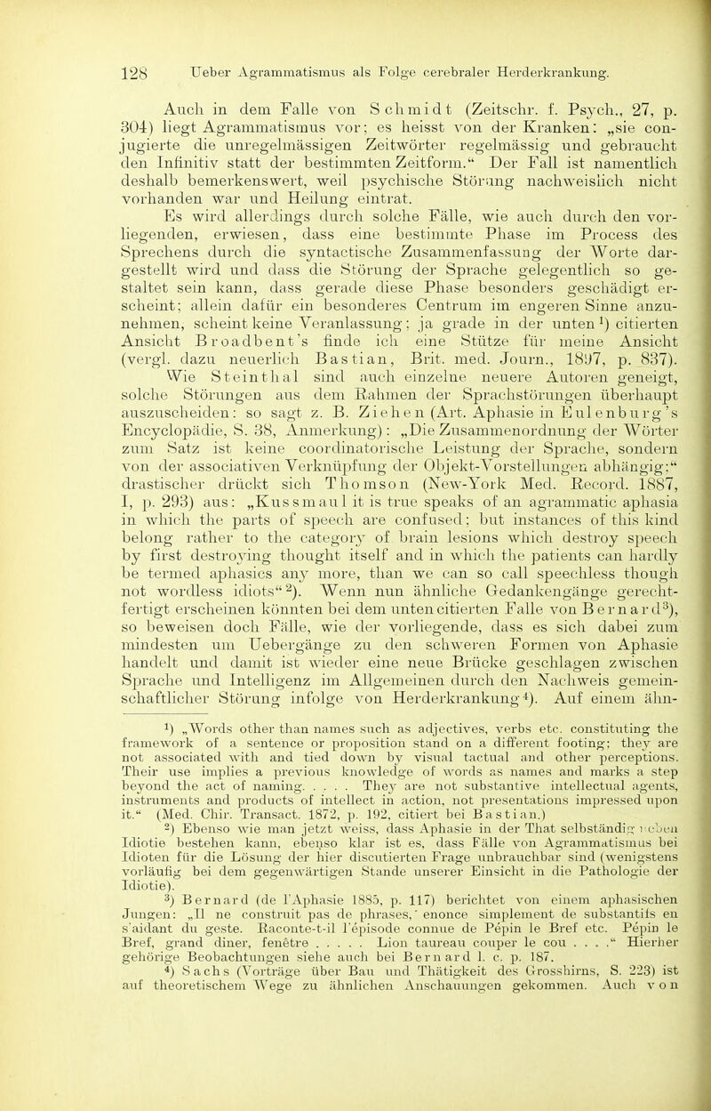 Auch in dem Falle von Schmidt (Zeitschr. f. Psych., 27, p. 304) liegt Agrammatismus vor; es heisst von der Kranken: „sie con- jugierte die unregelmässigen Zeitwörter regelmässig und gebraucht den Infinitiv statt der bestimmten Zeitform. Der Fall ist namentlich deshalb bemerkenswert, weil psychische Störung nachweislich nicht vorhanden war und Heilung eintrat. Es wird allerdings durch solche Fälle, wie auch durch den vor- liegenden, erwiesen, dass eine bestimmte Phase im Process des Sprechens durch die syntactische Zusammenfassung der Worte dar- gestellt wird und dass die Störung der Sprache gelegentlich so ge- staltet sein kann, dass gerade diese Phase besonders geschädigt er- scheint; allein dafür ein besonderes Centrum im engeren Sinne anzu- nehmen, scheint keine Veranlassung; ja grade in der untencitierten Ansicht Broadbent's finde ich eine Stütze für meine Ansicht (vergl. dazu neuerlich Bastian, Brit. med. Journ., 18D7, p. 837). Wie Steinthal sind auch einzelne neuere Autoren geneigt, solche Stöi'ungen aus dem Rahmen der Sprachstörungen überhaupt auszuscheiden: so sagt z. B. Ziehen (Art. Aphasie in Eul enburg's Encyclopädie, S. 38, Anmerkung): „Die Ziisammenordnung der Wörter zum Satz ist keine cooixlinatorische Leistung dei' Sprache, sondern von der associativen Verknüpfung der Objekt-Vorstellungen abhängig: drastischer drückt sich Thomson (New-York Med. ßecord. 1887, I, p. 293) aus: „Kussmaul it is true speaks of an agrammatic aphasia in which the parts of speech are confused; but instauces of this kind belong i'ather to the category of brain lesions which destroy sjjeech by first destro}ing thought itself and in which the patients can hardly be termed aphasics suxy more, tlian we can so call speechless though not wordless idiots ^). Wenn nun ähnliche Gedankengänge gerecht- fertigt erscheinen könnten bei dem untencitierten Falle von Bernard''), so beweisen doch Fälle, wie der vorliegende, dass es sich dabei zum mindesten um Uebergänge zu den schweren Formen von Aphasie handelt und damit ist wieder eine neue Brücke geschlaeen zwischen Sprache und Intelligenz im Allgemeinen durch den Nachweis gemein- schaftlicher Störung infolge von Herderkrankung-*). Auf einem ähn- ^) „Words other than names snch as adjectives, verbs etc. constituting the framework of a sentence or proposition stand on a different footing; thej are not associated with and tied down by visual tactual and other perceptions. Their use implies a previous knowledge of words as names and marks a Step beyond the act of naming. .... They are not Substantive intellectiial agents, Instruments and products of intellect in action, not presentations impressed upon it. (Med. Chir. Transact. 1872, p. 192, citiert bei Bastian.) -) Ebenso wie man jetzt weiss, dass Aphasie in der That selbständig Tobeu Idiotie bestehen kann, ebenso klar ist es, dass Fälle von Agrammatismus bei Idioten für die Lösung der hier discutierten Frage unbrauchbar sind (wenigstens vorläufig bei dem gegenwärtigen Stande unserer Einsicht in die Pathologie der Idiotie). 3) Bernard (de l'Aphasie 1885, p. 117) berichtet von einem aphasischen Jungen: „II ne construit pas de phrases,' enonce simplement de substantils en s'aidant du geste. Eaconte-t-il l'episode connue de Pepin le Bref etc. Pepin le Bref, grand diner, fenetre Lion taureau couper le cou . . . . Hierher gehörige Beobachtungen siehe auch bei Bernard 1. c. p. 187. 4) Sachs (Vorträge über Bau und Thätigkeit des Grosshirns, S. 223) ist auf theoretischem Wege zu ähnlichen Anschauungen gekommen. Auch von