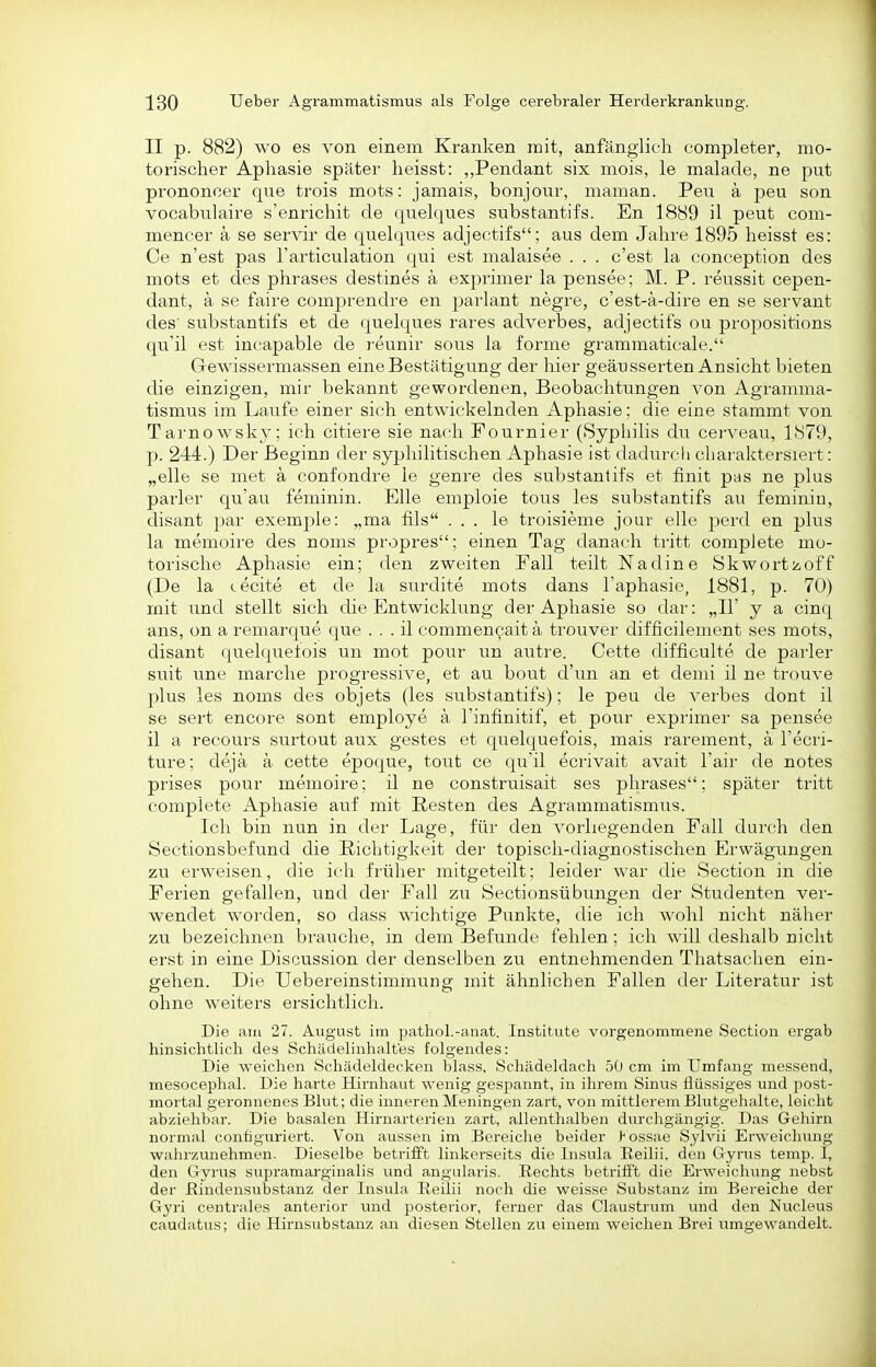 II p. 882) wo es von einem Kranken mit, anfänglicli completer, mo- torischer Aphasie später heisst: „Pendant six mois, le malade, ne put prononcer que trois mots: jamais, bonjour, maman. Pen k peu son vocabiilaire s'enricliit de quelques substantifs. En 1889 il peut com- mencer ä se servir de quelques adjectifs; aus dem Jahre 1895 heisst es: Ce n'est pas l'articulation qui est malaisee . . . c'est la conception des mots et des phrases destines ä exprimer la pensee; M. P. reussit cepen- dant, ä se faire comprendre en parlant negre, c'est-ä-dire en se servant des' substantifs et de quelques rares adverbes, adjectifs ou propositions qu'il est incapable de i'euuir sous la forme grammaticale. Gewissermassen eine Bestätigung der hier geäusserten Ansicht bieten die einzigen, mir bekannt gewordenen, Beobachtungen von Agramma- tismus im Laufe einer sich entwickelnden Aphasie: die eine stammt von Tarnowsky: ich eitlere sie nach Fournier (Sypliilis du cerveau, 1879, p. 244.) Der Beginn der syphilitischen Aphasie ist dadurcli charaktersiert: „eile se met ä confondre le genre des substantifs et finit pas ne plus parier qu'au feminin. Elle emploie tous les substantifs au feminin, disant par exemple: „ma fils . . . le troisieme jour eile perd en plus la memoire des noms propres; einen Tag danach tritt complete mo- torische Aphasie ein; den zweiten Eall teilt Nadine Skwort2,off (De la eecite et de la surdite mots dans Taphasie, 1881, p. 70) mit und stellt sich die Entwicklung der Aphasie so dar: „II' y a cinq ans, on a remarque que . . . il commencait ä trouver difficilement ses mots, disant quelquetois un mot pour un autre. Cette difficulte de parier suit une marche progressive, et au bout d'un an et demi il ne trouve jjlus les noms des objets (les substantifs); le peu de verbes dont il se sert encore sont employe ä l'infinitif, et pour exprimer sa pensee il a recours surtout aux gestes et quelquefois, mais rarement, ä Tecri- ture; dejä ä cette epoque, tout ce qu'il ecrivait avait l'air de notes prises pour memoire; il ne construisait ses phrases; später tritt complete Aphasie auf mit Resten des Agrammatismus. Ich bin nun in der Lage, für den vorliegenden Fall durch den Sectionsbefund die Richtigkeit der topisch-diagnostischen Erwägungen zu erweisen, die ich früher mitgeteilt; leider war die Section in die Ferien gefallen, und der Fall zu Sectionsübungen der Studenten ver- wendet worden, so dass wichtige Punkte, die ich wohl nicht näher zu bezeichnen brauche, in dem Befunde fehlen; ich will deshalb nicht erst in eine Discussion der denselben zu entnehmenden Thatsachen ein- gehen. Die Uebereinstimmung mit ähnlichen Fallen der Literatur ist ohne weiters ersichtlich. Die am 27. August im patliol.-anat. Institute vorgenommene Section ergab hinsichtlich des Schädelinhaltes folgendes: Die weichen Schädeldecken blass, Schädeldach 50 cm im Umfang messend, mesocephal. Die harte Hirnhaut wenig gespannt, in ihrem Sinus flüssiges und post- mortal geronnenes Blut; die inneren Meningen zart, von mittlerem Blutgehalte, leicht abziehbar. Die basalen Hirnarterien zart, allenthalben durchgängig. Das Gehirn normal configuriert. Von aussen im Bereiche beider l'ossae Sylvii Erweichung wahrzunehmen. Dieselbe betrifft linkerseits die Insula Eeilii, den Gyrus temp. I, den Gyrus supramarginalis und angularis. Eechts betrifft die Erweicluuig nebst der ßindensubstanz der Insula Reilii noch die weisse Substanz im Bereiche der Gyri centrales anterior und posterior, ferner das Claustrum und den Nucleus caudatus; die Hirnsubstanz an diesen Stellen zu einem weichen Brei umgewandelt.