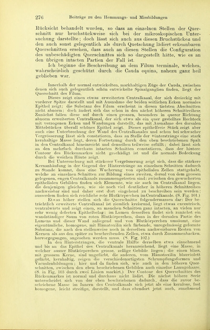 Rücksicht behandelt worden, so dass an einzelnen Stellen der Quer- schnitt nur bruchstückweise sich bei der mikroskopischen Unter- suchung darstellte ; doch lässt sich auch aus diesen Bruchstücken und den auch sonst gelegentlich als durch Quetschung lädiert erkennbaren Querschnitten ersehen, dass auch an diesen Stellen die Configuration des unbeschädigten Querschnittes sich so dargestellt hätte, wie es an den übrigen intacten Partien der Fall ist. Ich beginne die Beschreibung an dem Filum terminale, welches, wahrscheinlich geschützt durch die Cauda equina, nahezu ganz heil geblieben war. Innerhalb der normal entwickelten, markhaltigen Züge der Cauda, zwischen denen sich auch gelegentlich schön entwickelte Spinalgangiien finden, liegt der Quersclmitt des Filum. Dieses zeigt einen etwas erweiterten Centraikanal, der sich dreieckig mit vorderer Spitze darstellt und mit Ausnahme der beiden seitlichen Ecken normales Epithel zeigt; die Substanz des Filum erscheint in diesen tiefsten Abschnitten nicht abnorm; doch ändert sich das schon in den nächst höheren Schnittreihen; Zunächst fallen diese auf durch einen grossen, besonders in querer Richtung abnorm erweiterten Centralkanal, der sich etwa als ein qiier gestelltes Rechteck mit verzogenen Ecken und Wandungen darstellt, das mit Ausnahme des dorsalen Mittelstückes überall schönes Epithel zeigt. Dieses epithelfreie Stück zeis:t aber auch eine Unterbrechung der Wand des Centralkanales und schon bei schwaclier Vergrösserung lässt sich constatieren, dass an Stelle der Hinterstränge eine stark kernhaltige Masse liegt, deren Fortsetzung durch den oben beschriebenen Spalt in den Centraikanal hineinreicht und denselben teilweise erfüllt; dabei lässt sich an den mehrfach durchaus intacten Schnitten constatieren, dass der hintere Contour des Rückenmarkes nicht gejchädigt ist und die normale Bedeckung durch die weichen Häute zeigt. Bei Untersucliung mit stärkerer Vergrösserung zeigt sicli, dass die stärkere Kernanhäufung in der Gegend der Hinterstränge an einzelnen Schnitten dadurch zu Stande kommt, dass eine Wucherung von epithelialen Zellen stattgehabt, welche an einzelnen Schnitten ziu' Bildung eines zweiten, dorsal von dem grossen gelegenen, engen Centraikanals zusammengetreten sind: zwischen den gewucherten epithelialen Gebilden finden sich Elemente, wie sie auch im Centraikanal liegen, die denjenigen gleichen, wie sie noch viel deutlicher in höheren Schnittreihen nachweisbar sind und daher erst dort eingehend zu beschreiben sein werden : ausserdem finden sich reichliche rote Blutkörperchen imCentralkanale. (S. Fig. 101.) Etwas höher stellen sich die Querschnitte folgendermassen dar: Der be- trächtlich erweiterte Centralkanal ist ziemlich kreisrund, liegt etwas excentrisch. ventralwärts und zeigt einen, an manchen Schnitten ganz intacten, an vielen nur sehr wenig defecten Epithelbelag: im Lumen desselben findet sich zunächst ein wandständiger Saum von roten Blutkörperchen, dann in der dorsalen Partie des Liimens und dieser Wand anliegend und von Blutkörperchen umsäumt, eine eigentümliche, homogene, mit Hämatoxilin sich färbende, unregelmässig geformte Substanz, die nach den stellenweise noch in derselben nachweisbaren Resten von Kernen als aus den später zu beschreibenden Zellen, etwa durch Zusammenbacken, hervorgegangen, angesehen werden muss. (S. Fig. 102.) In den Hintersträngen, die ventrale Hälfte derselben etwa einnehmend und bis an das Epithel des Centraikanals heranreichend, liegt eine Masse, in welcher ausser Blutkörperchen grosse, zellige Gebilde liegen; die einen blass, mit grossem Kerne, sind ungefärbt, die anderen, vom Hämatoxilin blauviolett gefärbt, kernhaltig, zeigen die verschiedenartigsten Schrumpfungsformen und Vacuolenbildungen ; hier und da finden sich, wie auch in den höheren Quer- schnitten, zwischen den eben beschriebenen Gebilden auch emzelne Lanugohaare. (S. in Fig. 103 durch zwei Linien markirt.) Der Contour des Querschnittes des Rückenmarkes ist normal und durchaus nicht lädirt. Die nächst höhere Serie unterscheidet sich von der eben beschriebenen dadurch, dass die zuvor be- schriebene Masse im Innern des Centraikanals sich jetzt als eine kernlose, fast homogene, leicht streifige, darstellt, und dass ebendort jetzt auch, zunehmend