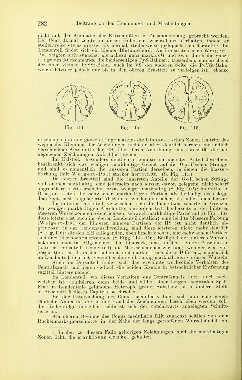 nicht mit der Anomalie der Extremitäten in Zusammenhang gebracht werden. Der Centralltanal zeigte in dieser Höhe ein wechselndes Verhalten, indem er stellenweise etwas grösser als normal, stellenweise gedoppelt sich darstellte. Im Lendenteil findet sich ein kleiner Blutungsherd. An Präparaten nach Weigert- Pal zeigten sich zunächst als nahezu ganz marklos i) und zwar durch die ganze Länge des Eückenmarks, die beiderseitigen PyS-Bahnen; ausserdem, entsprechend der einen kleinen PySSt-Bahn, auch im VS der anderen Seite die PyVSt-Bahn, welch letztere jedoch nur bis in den oberen Brustteil zu verfolgen ist; ebenso l-'ig. 114. Fig. 115. Fig. 116. erscheinen in ihrer ganzen Länge marklos die Li s sau er' sehen Zonen (es tiitt das wegen der Kleinheit der Zeichnungen nicht an allen deutlich hen'or) und endlich verschiedene Abschnitte der HS, über deren Anordnvmg und Intensität die bei- gegebenen Zeichnungen Aufschluss geben. Im Halsteil, besonders deutlich erkennbar im obersten Anteil desselben, beschränkt sich das weniger markhaltige Gebiet auf die GolFschen Stränge, und sind es namentlich die äusseren Partien derselben, in denen die blässere Färbung (mit Weigert-Pal) stärker hervortritt. (S. Fig. III.) Im oberen Brustteil sind die innersten Anteile der Göll sehen Stränge vollkommen maTkhaltig, eine jederseits nach aussen davon gelegene, nicht scharf abgrenzbare Partie erscheint etwas weniger markhaltig (S. Fig. 102); im mittleren Brusttoil treten die schwächer markhaltigen Partien als beiläufig dreieckige, dem Sept. post. angelagerte Abschnitte wieder deutlicher, als höher oben hervor. Im unteren Dorsalteil verwischen sich die hier etAvas schärferen Grenzen der weniger markhaltigen Abschnitte, ausserdem tritt beiderseits in der hinteren äusseren Wurzelzone eine deutlich sehr schwach markhaltige Partie auf (S. Fig. 113): diese letztere ist auch im oberen Lendenteil deutlich; eine leichte blässere Färbung (Weigert-Pal) der hinteren inneren Partieen der HS ist nicht deutlich ab- grenzbar; in der Lendenanschwellung sind diese letzteren nicht mehr deutlich (S. Fig. 116); die den HH anliegenden, eben beschriebenen, markschwachen Partieen sind auch hier noch zu erkennen. (S. Figg. 114 — 116.) Bezüglich der hinteren Wurzeln bekommt man im Allgemeinen den Eindruck, dass in den tiefenm Abschnitten (unterer Dorsalteil, Lendenteil) die Markscheidenentwicklung weniger weit vor- geschritten ist als in den höheren, und markiert sich diese Differenz, namentlich im Lendenteil, deutlich gegenüber den vollständig markhaltigen vorderen Wurzeln. Auch im Dorsalteil findet sich das erwähnte wechselnde Verhalten des Centraikanals und liegen vielfach die beiden Kanäle in beträchtlicher Entfernung sagittal hintereinander. Im Lendenteil, wo dieses Verhalten des Centraikanals auch noch nach- weisbar ist, confluieren dann beide und bilden einen langen, sagittalen Spalt. Eine im Lendenteile gefundene Heteropie grauer Substanz ist an anderer Stelle in Abschnitt 5 dieses Capitels beschrieben. Bei der Untersuchung des Conus medullaris fand sich nun eine eigen- tümliche Anomalie, die an der Hand der Zeichnungen beschrieben werden soU; die Eeihenfolge derselben schliesst sich der caudalwärts angelegten Schnitt- serie an. Am oberen Beginne des Conus medullaris fällt zunächst seitlich von dem Eückenmarksquerschnitte in der Nähe der längs getroffenen Wurzelbündel ein. 1) In den zu diesem Falle gehörigen Zeichnungen sind die markhaltigen Zonen licht, die marklosen dunkel gehalten.