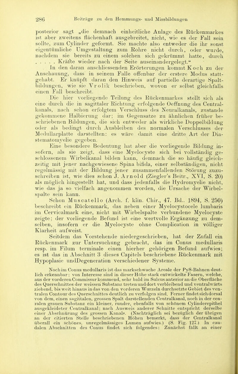 posterior sagt „die demnach einheitliche Anlage des Rückenmarkes ist aber zweitens flächenhaft ausgebreitet, nicht, wie es der Fall sein sollte, zum Cylinder gefoi'mt. Sie machte also entweder die ihr sonst eigentümliche Umgestaltung zum Eohre nicht durch, oder wurde, nachdem sie bereits zu einem solchen sich gekrümmt hatte, durch Kräfte wieder nach der Seite auseinandergelegt. . In den daran anschliessenden Erörterungen kommt Koch zu der Anschauung, dass in seinem Falle offenbar der erstere Modus statt- gehabt. El' knüjjft daran den Hinweis auf partielle derartige Spalt- bildungen, wie sie Vrolik beschrieben, wovon er selbst gleichfalls einen Fall beschreibt. Die hier vorliegende Teilung des Rückenmarkes stellt sich als eine dur'ch die in sagittaler Richtung erfolgende Oeffnung des Centrai- kanals, nach schon erfolgtem Verschluss des Neuraikanals, zustande gekommene Halbierung dar; im Gegensatze zu ähnlichen früher be- schriebenen Bildimgen, die sich entweder als wirkliche Doppelbildung oder als bedingt durch Ausbleiben des normalen Verschlusses der Medullarplatte darstellten: es wäre damit eine dritte Art der Dia- stematom3^elie gegeben. Eine besondere Bedeutung hat aber die vorliegende Bildung in- sofern, als sie zeigt, dass eine Myelocyste sich bei vollständig ge- schlossenem Wirbelkanal bilden kann, demnach die so häufig gleich- zeitig mit jenei- nachgewiesene Spina bifida, einer selbständigen, nicht regelmässig mit der Bildung jener zusammenfallenden Störung zuzu- schreiben ist, wie dies schon J. Arnold (Ziegier's Beitr., XVI, S. 20) als möglich hingestellt hat, und dass jedenfalls die Hydromyelie nicht, wie das ja so vielfach angenommen worden, die Ursache der Wirbel- spalte sein kann. Schon Muscatello (Arch. f. klin. Chir., 47. Bd.. 1894, S. 250) beschreibt ein Rückenmark, das neben einer Myelocystocele lumbaris im Cervicalmark eine, nicht mit Wirbelspalte verbundene Myelocyste zeigte; der vorliegende Befund ist eine wertvolle Ergänzung zu dem- selben, insofern er die Myelocyste ohne Complication in völliger Klarheit aufweist. Seitdem das Vorstehende niedergeschrieben, hat der Zufall ein Rückenmark zur Untersuchung gebracht, das im Conus medullaris resp. im Filum terminale einen hierher gehörigen Befund aufwies; es ist das in Abschnitt 3 dieses Capitels beschriebene Rückenmark mit Hypoplasie undDegeneration verschiedener Systeme. Nochim Conus medullaris ist das markschwache Areale der PyS-Bahnen deut- lich erkennbar; von Interesse sind in dieser Höhe stark entwickelte Fasern, welche, aus der vorderen Commissur kommend, sehr bald im Suicus anterior an die Oberfläche des Querschnittes der weissen Substanz treten und dort verbleibend und ventralwärts ziehend, bis weit hinaus in das von den vorderen Wurzeln durchsetzte Gebiet des ven- tralen Contour des Qiierschnittes deutlich zu verfolgen sind. Ferner findet sich dorsal von dem, einen sagittalen, grossen Spalt darstellenden Centralkanal, noch in der cen- ralen grauen Substanz ein kleiner, runder, ebenfalls von schönem Oylinderepithel ausgekleideter Centraikanal; nach Ausweis anderer Schnitte entspricht derselbe einer Abschnürung des grossen Kanals. (Nachträglich sei bezüglich der übrigen an der citierten Stelle beschriebenen Höhen bemerkt, dass der Centraikanal überall ein schönes, unregelmässiges Lumen aufwies.) (S. Fig. 127.) In cau- dalen Abschnitten des Convis findet sich folgendes: Zunächst fällt an einer