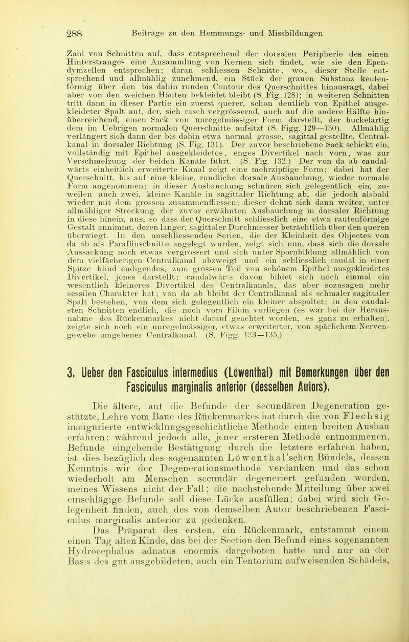 Zahl von Schnitten auf, dass entsprechend der doisalen Peripherie des einen Hinterstrange'i eine Ansammlung von Kernen sich findet, wie sie den Epen- dymzellen entsprechen; daran schliessen Schnitte, wo, dieser Stelle ent- sprechend und allmählig zunehmend, ein Stück der grauen Substanz keulen- förmig über den bis dahin runden Contour des Querschnittes hinausragt, dabei aber von den weichen Häuten bekleidet bleibt (S. Fig. 128); in weiteren Schnitten tritt dann in dieser Partie ein zuerst querer, schon deutlich von Epithel ausge- kleideter Spalt aut, der, sich rasch vergrössernd, auch auf die andere Hälfte hin- überreichend, einen Sack von imregelmassiger Form darstellt, der buckelartig dem im Uebrigen normalen Quei-f-chnitte aufsitzt (S. Figg. 129—130). Allmählig verlängert sich dann der bis dahin etwa normal grosse, sagittal gestellte. Centrai- kanal in dorsaler Eichtung (S. Fig. 131). Der zuvor beschriebene Sack schickt ein, vollständig mit Epithel ausgekleidetes, enges Divertikel nach vorn, was zur Verschmelzung der beiden Kanäle fühlt. (S. Fig. 132.) Der von da ab caudal- wärts einheitlich erweiterte Kanal zeigt eine mehrzipflige Form; dabei hat der Querschnitt, bis auf eine kleine, rundliche dorsale Ausbauchung, wieder normale Form angenommen; in dieser Aiisbauchvmg schnüren sich gelegentlich ein, zu- weilen auch zwei, kleine Kanäle in sagittaler Eichtung ab, die jedoch alsbald wieder mit dem grossen zusammenfliessen; dieser dehnt sich dann weiter, unter allmähliger Streckung der zuvor erwähnten Ausbauchung in dorsaler Eichtung in diese hinein, aus, so dass der Querschnitt schliesslich eine etwa rautenförmige Gestalt annimmt, deren langer, sagittaler Durchmesser beträchtlich über den queren überwiegt. In den anschliessenden Serien, die der Kleinheit des Objectes von da ab als Paraffinschnitte angelegt wurden, zeigt sich nun, dass sich die dorsale Aussackung noch etwas vergrössert und sich luiter Spornbildung allmählich von dem vielfächerigen Centralkanal abzweigt und ein schliesslich caudal in einer Spitze blind endigendes, zum grossen Teil von schönem Epithel ausgekleidetes Divertikel, jenes darstellt: caudalwäris davon bildet sich noch einmal ein wesentlich kleinej'es Divertikel des Centraikanals, das aber sozusagen mehr sessilen Charakter hat; von da ab bleibt der Centraikanal als schmaler sagittaler Spalt bestehen, von dem sich gelegentlich ein kleiner abspaltet; in den caudal- sten Schnitten endlich, die noch vom Eilum vorliegen (es war bei der Heraus- nahme des Eückenmarkes nicht darauf geachtet worden, es ganz zu erhalten), zeigte sich noch ein unregelmässiger, etwas erweiterter, von spärlichem Nerven- gewebe umgebener Centralkanal. (S. Figg. 133 —135.) 3. lieber den Fasciculus infermedius (Löwentha!) mit Bemerkungen über den Fasciculus marginalis anterior (desselben Autors). Die ältere, aut die Befunde der secundären Degeneration ge- stützte, Lehre vom Baue des Rückenmarkes hat durch die von Flechsig inauguiierte entwicklungsgeschichtliche Methode einen breiten Ausbau erfahren; während jedoch alle, jener ersteren Methode entnommenen, Befunde eingehende Bestätigung durch die letztere erfahren liaben, ist dies bezüglich des sogenannten Lö wenthal'schen Bündels, dessen Kenntnis wir der Degenerationsmethode verdanken und das schon wiederholt am Menschen secundär degeneriert gefaaden worden, meines Wissens nicht der Fall; die nachstehende Mitteilung über zwei einschlägige Befunde soll diese Lücke ausfüllen; dabei wird sich Ge- legenheit finden, auch des von demselben Autor beschriebenen Fasci- culus marginalis anterior zu gedenken. Das Präparat des ersten, ein Rückenmark, entstammt einem einen Tag alten Kinde, das bei der Section den Befund eines sogenannten Hydrocephalus adnatus enormis dargeboten hatte und nur an der Basis des gut ausgebildeten, auch ein Tentorium aufweisenden Schädels,