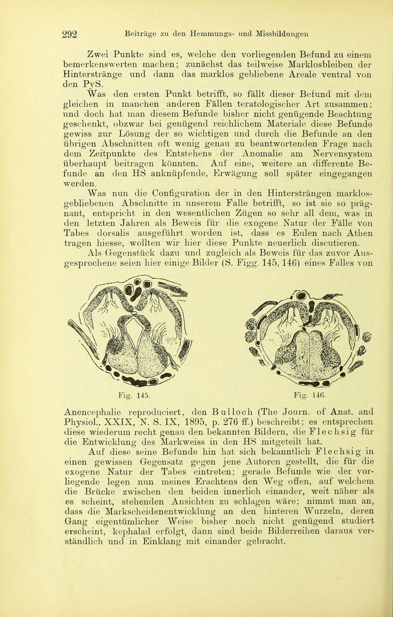 Zwei Punkte sind es, welche den vorliegenden Befund zu einem bemerkenswerten machen; zunächst das teilweise Marklosbleiben der Hinterstränge und dann das marklos gebliebene Areale ventral von den PyS. Was den ersten Punkt betrifft, so fällt dieser Befund mit dem gleichen in manchen anderen Fällen teratologischer Art zusammen; und doch hat man diesem Befunde bisher nicht genügende Beachtung geschenkt, obzwar bei genügend reichlichem Materiale diese Befunde gewiss zur Lösung der so wichtigen und durch die Befunde an den übrigen Abschnitten oft wenig genau zu beantwortenden Frage nach dem Zeitpunkte des Entstehens der Anomalie am Nervensystem überhauj^t beitragen könnten. Auf eine, weitere an differente Be- funde an den HS anknüpfende, Erwägung soll später eingegangen werden. Was nun die Configuration der in den Hintersträngen marklos- gebliebenen Abschnitte in iinserem Falle betrifft, so ist sie so präg- nant, entspricht in den wesentlichen Zügen so sehr all dem, was in den letzten Jahren als Beweis für die exogene Natur der Fälle von Tabes dorsalis ausgeführt worden ist, dass es Eulen nach Athen tragen hiesse, wollten wir hier diese Punkte neuerlich discutieren. Als Gegenstück dazu und zugleich als Beweis für das zuvor Aus- gesprochene seien hier einige Bilder (S. Figg. 145, 146) eines Falles von Fig. 145. Fig. 146. Anencephalie reprodueiert, den Bulloch (The Journ. of Anat. and PhysioL, XXIX, N. S. IX, 1895, p. 276 ff.) beschreibt; es entsprechen diese wiederum recht genau den bekannten Bildern, die Flechsig für die Entwicldung des Markweiss in den HS mitgeteilt hat. Auf diese seine Befunde hin hat sich bekanntlich Flechsig in einen gewissen Gegensatz gegen jene Autoren gestellt, die für die exogene Natur der Tabes eintreten; gerade Befunde wie der vor- liegende legen mm meines Erachtens den Weg offen, auf welchem die Brücke zwischen den beiden innerlich einander, weit näher als es scheint, stehenden Ansichten zu schlagen wäre; nimmt man an, dass die Markscheidenentwicklung an den hinteren Wurzeln, deren Gang eigentümlicher Weise bisher noch nicht genügend studiert erscheint, kephalad erfolgt, dann sind beide Bilderreihen daraus ver- ständlich und in Einklang mit einander gebracht.