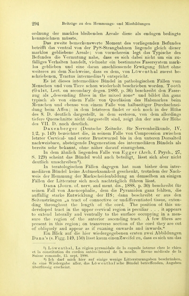 Ordnung der marklos bleibenden Areale diese als endogen bedingte kennzeichnen müsste. Das zweite bemerkenswerte Moment des vorliegenden Befundes betrifft das ventral von der PyS-Strangbalinen liegende gleich dieser marklos gebliebene Areale; von vorneherein legt das Typische des Befundes die Vermutung nahe, dass es sich dabei nicht um ein zu- fälliges Verhalten handelt, vielmehr ein bestimmtes Fasersystem mark- los geblieben und eine daran anschliessende Erwägung führt ohne weiteres zu dem Nachweise, dass es dem, von Löwenthal zuerst be- schriebenen, Tractus intermedius ^) entspricht. Es ist dieses intermediäre Bündel in pathologischen Fällen vom Menschen und vom Tiere schon wiederholt beschrieben worden. Tooth (Grulst, Lect. on secondary degen. 1889, p. 36) beschreibt den Faser- zug als „descending fibres in the mixed zone und bildet ihn ganz typisch ab von einem Falle von Querläsion des Halsmarkes beim Menschen und ebenso von einem Falle von halbseitiger Durchschnei- dung beim Affen; in dem letzteren findet er sich noch in der Höhe des 8. D. deutlich dargestellt, in dem ersteren, von dem allerdings tiefere Querschnitte nicht dargestellt sind, zeigt ilin der aus der Höhe des VII. D. noch deutlich. Daxenberger (Deutsche Zeitschr. für Nervenheilkimde, IV, 1/2, p. 149) bezeichnet die, in seinem Falle von Compression zwischen letzter Cervical- und erster Brustwurzel bis in den unteren Dorsalteil nachweisbare, absteigende Degeneration des intermediären Bündels als bereits sehr bekannt, ohne näher darauf einzugehen. In dem ähnlich liegenden Falle von Egger (Arch. f. Psych., 27, S. 129) scheint das Bündel wohl auch beteiligt, lässt sich aber nicht deutlich lunschreiben'^). In tei'atologischen Fällen dagegen hat man bisher dem inter- mediären Bündel keine Aufmerksamkeit geschenkt, trotzdem der Nach- weis der Hemmung der Markscheidenbildung an demselben an einigen Fällen der Litteratur sich noch nachträglich führen lässt. Dana (Journ. of. nerv, and ment. dis., 1888, p. 30) beschreibt für seinen Fall von Anencephalie, dem die Pyramiden ganz fehlten, die auffällig starke Entwicklung der HS; dann beschreibt er aus den Seitensträngen „a tract of connective or undifferentiated tissue, exten- ding throughout the length of the cord. The position of this un- developed tract in the Upper cervical region is peculiar . . . it appears to extend laterally aud venti-ally to the surface occupying in a mea- sure the region of the anterior ascending tract. A few fibres are present in this region; on transverse section of the cord they are cut of obliquely and appear as if running onwards and inwards. Ein Blick auf die hier wiedergegebenen ersten zwei Abbildungen Dana's (s. Figg. 149, 150) lässt kaum einenZweifel zu, dass es sich um das 1) Löwenthal, La region pyramidale de la capsiile interne chez le chien et la Constitution du cordon antero-lateral de la moelle. Eevue medicale de la Suisse romande, 15. sept. 1886. 2) Ich darf mich hier auf einige wenige Litteraturangaben beschränken, da eine Wiedergabe aller, das Lö w enthal sche Bündel betreffenden, Angaben überflüssig erscheint.