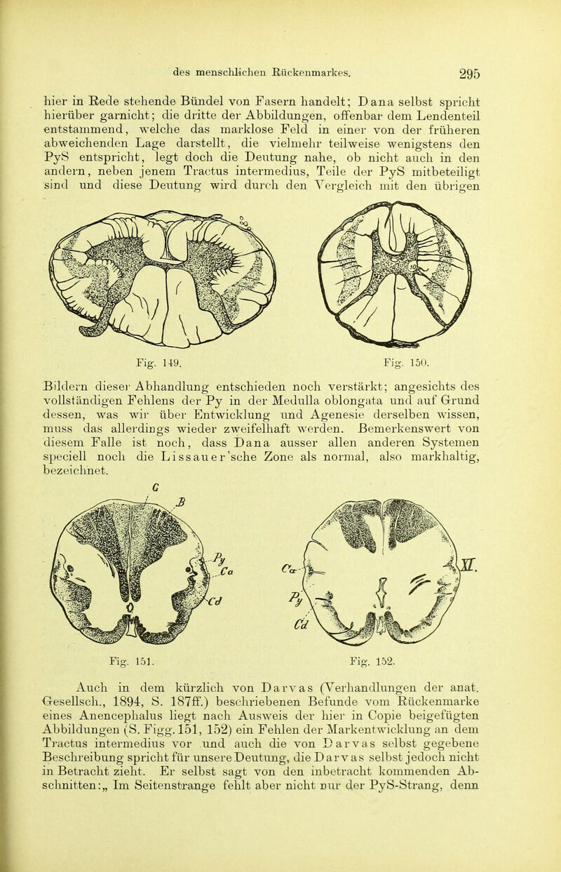 hier in Recle stehende Bündel von Fasern handelt; Dana selbst spricht hierüber garnicht; die dritte der Abbildungen, offenbar dem Lendenteil entstammend, welche das marklose Feld in einer von der früheren abweichenden Lage darstellt, die vielmehr teilweise wenigstens den PyS entspricht, legt doch die Deutung nahe, ob nicht auch in den andern, neben jenem Tractus intermedius, Teile der PyS mitbeteiligt sind und diese Deutung wird durch den Vergleich mit den übrigen Fig. U9. Fig. 150. Bildern diesei' Abhandlung entschieden noch verstärkt; angesichts des vollstänchgen Fehlens der Py in der Medulla oblongata und auf Grund dessen, was wir über Entwicklung und Agenesie derselben wissen, muss das allerdings wieder zweifelhaft werden. Bemerkenswert von diesem Falle ist noch, dass Dana ausser allen anderen Systemen speciell noch die Dissau er'sehe Zone als normal, also markhaltig, bezeichnet. C Fig. 151. Fig. 152. Auch in dem kürzlich von Darvas (Verhandlungen der anat. Oeselisch., 1894, S. 181&.) beschriebenen Befunde vom Rückenmarke eines Anencephalus liegt nach Ausweis der hier in Copie beigefügten Abbildungen (S. Figg. 151, 152) ein Fehlen der Markentwicklung an dem Tractus intermedius vor und auch die von Darvas selbst gegebene Beschreibung spricht für unsere .Deutung, die Darvas selbst jedoch nicht in Betracht zieht. Er selbst sagt von den inbetracht kommenden Ab- schnitten:,, Im Seitenstjrange fehlt aber nicht uur der PyS-Strang, denn
