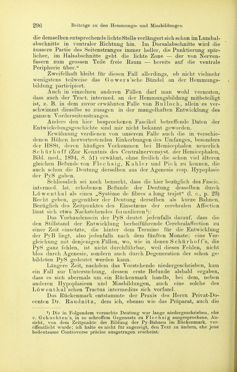 die demselben entsprechende lichte Stelle verlängert sich schon im Lumbai- abschnitte in ventraler Richtung hin. Im Dorsalabschnitte wird die äussere Partie des Seitenstranges immer heller, die Punktierung spär- licher, im Halsabschnitte geht die lichte Zone — der von Nerven- fasern zum grossen Teile freie Raum — bereits auf die ventrale Peripherie über. Zweifelhaft bleibt für diesen Fall allerdings, ob nicht vielmehr wenigstens teilweise das Go wer s'sehe Bündel an der Hemmungs- bildung participiert. Auch in einzelnen anderen Fällen darf man wohl vermuten, dass auch der Tract. intermed. an der Hemmungsbildnng mitbeteiligt ist, z. B. in dem zuvor erwähnten Falle von Bulloch, allein es ver- schwimmt dieselbe so zusagen in der mangelhaften Entwicklung des ganzen Vorderseitenstranges. Andere den hier besprochenen Fascikel betreffende Daten der Entwickelungsgeschichte sind mir nicht bekannt geworden. Erwähnung verdienen von unserem Falle auch die in verschie- denen Höhen hervortretenden Einkerbungen des Umfanges, besonders der HSSt, deren häufiges Vorkommen bei Hemicephalen neuerlich Schürhoff (Zur Kenntnis des Centralnervensyst. der Hemicephalen, Bibl. med., 1894, S. 51) erwähnt, ohne freilich die schon viel älteren gleichen Befunde von Flechsig, Kahler und Pick zu kennen, die auch schon die Deutung derselben aus der Agenesie resp. Hypoplasie der PyS gaben. SchliessHch sei noch bemerkt, dass die hier bezüglich des Fascic. intermed. lat. ei'hobenen Befunde der Deutung desselben durch Löwenthal als eines „Systeme de fibres a long trajet (1. c, p. 23) Recht geben, gegenüber der Deutung derselben als kurze Bahnen. BezügUch des Zeitj^unktes des Einsetzens der cerebralen Äffection lässt sich etwa Nachstehendes foimuHeren^): Das Vorhandensein der PyS deutet jedenfalls darauf, dass die den Stillstand der Entwicklung herbeiführende Cerebralaffection zu einer Zeit einsetzte, die hinter dem Termine für die Entwicklung der Pj^B liegt, also jedenfalls nach dem fünften Monate; eine Ver- gleichung mit denjenigen Fällen, wo, wie in denen S chü rhoff's, die PyS ganz fehlen, ist nicht durchführbar, weil dieses Fehlen, nicht blos durch Agenesie, sondern auch diirch Degeneration der schon ge- bildeten PyS gedeutet werden kann. Längere Zeit, nachdem das Vorstehende niedergeschrieben, kam ein Fall zur Untersuchung, dessen erste Befunde alsbald ergaben, dass es sich abermals um ein Rückenmark handle, bei dem, neben anderen Hypoplasieen und Missbildungen, auch eine solche des Löwenthal'schen Tractus intermedius sich vorfand. Das Rückenmark entstammte der Praxis des Herrn Privat-Do- centen Dr. Raudnitz, dem ich, ebenso wie das Präparat, auch die 1) Die in Folgendem versuchte Deutung war lange niedergeschrieben, ehe V. Gehuchten's, in so schroffem Gegensatz zu Flechsig ausgesprochene, An- sicht, von dem Zeitpunkte der Bildung der Py-Bahnen im Eückenmark, ver- öffentlicht wiirde; ich halte es nicht für angezeigt, den Text zu ändern, ehe jene bedeutsame Controverse präcise ausgeti'agen erscheint;
