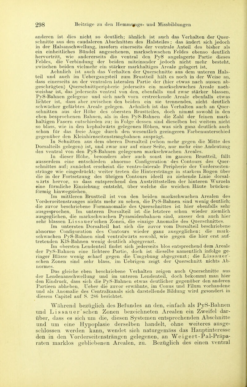 anderen ist dies nicht so deutlich; ähnlich ist auch das Verhalten der Quer- schnitte aus den caudaleren Abschnitten des Halsteiles ; das ändert sich jedoch in der Halsanschwellung, insofern einerseits der ventrale Anteil des bisher als ein einheitliches Bündel angesehenen, markschwachen Feldes ebenso deutlich herv^ortritt, wie andererseits die ventral den FyS angelagerte Partie dieses Feldes, die Verbindung der beideu miteinander jedoch nicht mehr besteht, zwischen beiden vielmehr ein stärker markhaltiges Areale gelagert ist. Aehnlich ist auch das Verhalten der Querschnitte aus dem unteren Hals- teil und auch im Uebergangsteil zum Brustteil hält es noch in der Weise an, dass einerseits an der ventralen lateralen Partie der (hier etwas nach aussen ab- geschrägten) Querschnittperipherie jederseits ein markschwaches Areale nach- weisbar ist, das jederseits ventral von den, ebenfalls und zwar stärker blassen, PyS-Bahnen gelegene und sich nach vorn erstreckende Areale ebenfalls etwas lichter ist, dass aber zwischen den beiden ein sie trennendes, nicht deutlich schwächer gefärbtes Areale gelegen. Aehnlich ist das Verhalten auch an Quer- schnitten aus der Höhe des obersten Brustteiles, doch nimmt sowohl in den eben besprochenen Bahnen, als in den PyS-Bahnen die Zahl der feinen mark- haltigen Fasern entschieden zu: in Folge dessen sind dieselben bei weitem nicht so blass, wie in den kephalwärts gelegenen Höhen, was sich ganz deutlich auch schon für das freie Auge durch den wesentlich geringeren Farbenunterschied gegenüber den Kleinhirnseitenstrangbahnen ausprägt. In Schnitten aus dem oberen Dorsalteil («chon mehr gegen die Mitte des Dorsalteils gelegen) ist, und zwar nur auf einer Seite, nur mehr eine Andeutung des ventral von den PyS-Bahnen gelegenen markschwachen Areales. In dieser Höhe, besonders aber auch sonst im ganzen Brustteil, fällt ausserdem eine entschieden abnorme Configuration' des Contours des Quer- schnittes auf; zunächst erscheint die ventro-laterale Peripherie der Vorderseiten- stränge wie eingedrückt; weiter treten die Hinterstränge in starkem Bogen Uber die in der Fortsetzung des übrigen Contours ideell zu ziehende Linie dorsal- wärts hervor, so dass entsprechend den Austrittsstellen der hinteren Wurzeln eine förmliche Einziehung entsteht, über welche die weichen Häute brücken- förmig hinwegziehen. Im mittleren Brustteil ist von den beiden markschwachen Arealen des Vorderseitenstranges nichts mehr zu sehen, die PyS-Bahnen sind wenig deutlich; die zuvor beschriebene Formanomalie des Querschnittes ist hier ebenfalls sehr ausgesprochen. Im unteren Dorsalteil ist die letztere schon wieder ziemlich ausgeglichen, die markschwachen Pja-amidenbahnen sind, ausser den auch hier sehr blassen Lissauer'schen Zonen, die einzige Anomalie des Querschnittes. Im untersten Dorsalteil hat sich die zuvor vom Dorsalteil beschriebene abnorme Confisuration des Contours wieder ganz ausgeglichen; die mark- schwachen P3rS-Bahnen sind ventralwärts sowohl, wie gegen die hier er-st auf- tretenden KlS-Bahnen wenig deutlich abgegrenzt. Im obersten Lendenteil findet sich jederseits blos entsprechend dem Areale der PyS-Bahnen eine lichtere Partie, doch ist dieselbe namentlich infolge ge- ringer Blässe wenig scharf gegen die Umgebung abgegrenzt; die Lissauer'- schen Zonen sind sehr blass, im Uebrigen zeigt der Querschnitt nichts Ab- normes. Das gleiche eben beschriebene Verhalten zeigen auch Querschnitte aus der Lendenanschwellung und im unteren Lendenteil, doch bekommt man hier den Eindruck, dass sich die Pj^S-Bahnen etwas deutlicher gegenüber den anderen Partieen abheben. Ueber die zuvor erwähnte, im Conus und Filum vorhandene und als Anomalie des Centralkanals sich darstellende Bildung wird gesondert in diesem Capitel auf S. 286 berichtet. Wälirend bezüglich des Befundes an den, einfacli als PyS-Balmen und L i s s a u e r' sehen Zonen bezeichneten Arealen ein Zweifel dar- über, dass es sich um die, diesen Systemen entsprechenden Abschnitte und um eine Hypoplasie derselben handelt, ohne weiteres ausge- schlossen werden kann, wendet sich natargemäss das Hauptinteresse den in den Yorderseitensträngen gelegenen, an Weigert-Pal-Präpa- raten marklos gebliebenen Arealen, zu. Bezüglich des einen ventral