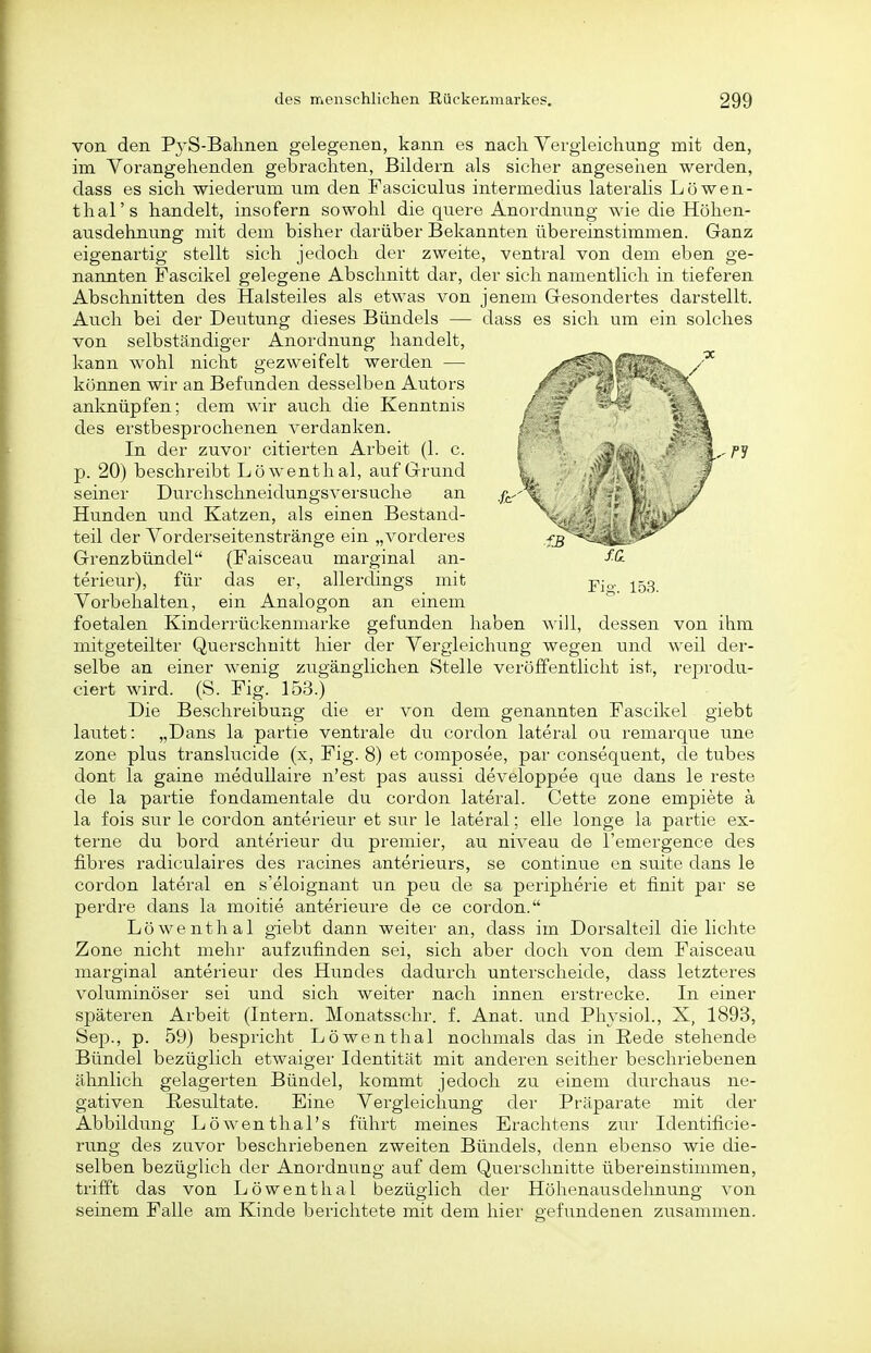 Fio-, 153. von den PyS-Balinen gelegenen, kann es nacli Vergieichung mit den, im Vorangehenden gebrachten, Bildern als sicher angeseiien werden, dass es sich wiederum um den Fasciculus intermedius lateraHs Löwen- thal's handelt, insofern sowohl die quere Anordnung wie die Höhen- ausdehnung mit dem bisher darüber Bekannten übereinstimmen. Ganz eigenartig stellt sich jedoch der zweite, venti'al von dem eben ge- nannten Fascikel gelegene Abschnitt dar, der sich namentlich in tieferen Abschnitten des Halsteiles als etwas von jenem Gesondertes darstellt. Auch bei der Deutung dieses Bündels — dass es sich um ein solches von selbständiger Anordnung handelt, kann wohl nicht gezweifelt werden — können wir an Befunden desselben Autors anknüpfen; dem wir auch die Kenntnis des erstbesprochenen verdanken. In der zuvor citierten Arbeit (1. c. p. 20) beschreibt Löwenthal, auf Grund seiner Durchschneidungsversuche an Hunden und Katzen, als einen Bestand- teil der Yorderseitenstränge ein „vorderes Grenzbündel (Faisceau marginal an- terieur), für das er, allerdings mit Vorbehalten, ein Analogon an einem foetalen Kinderrückenmarke gefunden haben will, dessen von ihm mitgeteilter Querschnitt hier der Vergieichung wegen und weil der- selbe an einer wenig zugänglichen Stelle veröffentlicht ist, reprodu- ciert wird. (S. Fig. 153.) Die Beschreibung die er von dem genannten Fascikel giebt lautet: „Dans la partie ventrale du cordon lateral ou remarque une zone plus translucide (x, Fig. 8) et composee, par consequent, de tubes dont la gaine meduUaire n'est pas aussi developpee que dans le reste de la partie fondamentale du cordon lateral. Cette zone empiete ä la fois Sur le cordon anterieur et sur le lateral; eile longe la partie ex- terne du bord anterieur du premier, au niveau de l'emergence des fibres radiculaires des racines anterieurs, se continue en suite dans le cordon lateral en s'eloignant un peu de sa peripherie et finit par se perdre dans la moitie anterieure de ce cordon. Löwenthal giebt dann weiter an, dass im Dorsalteil die lichte Zone nicht mehr aufzufinden sei, sich aber doch von dem Faisceau marginal anterieur des Hundes dadurch unterscheide, dass letzteres voluminöser sei und sich weiter nach innen erstrecke. In einer späteren Arbeit (Intern. Monatsschr. f. Anat. und PhysioL, X, 1893, Sep., p. 59) bespricht Löwenthal nochmals das in Rede stehende Bündel bezüglich etwaiger Identität mit anderen seither beschriebenen ähnlich gelagerten Bündel, kommt jedoch zu einem durchaus ne- gativen ßesu.ltate. Eine Vergieichung der Präparate mit der Abbildung Löwen thal's führt meines Erachtens zur Identificie- rung des zuvor beschriebenen zweiten Bündels, denn ebenso wie die- selben bezüglich der Anordnung auf dem Querschnitte übereinstimmen, trifft das von Löwenthal bezüglich der Höhenausdehnung von seinem Falle am Kinde berichtete mit dem hier gefundenen zusammen.