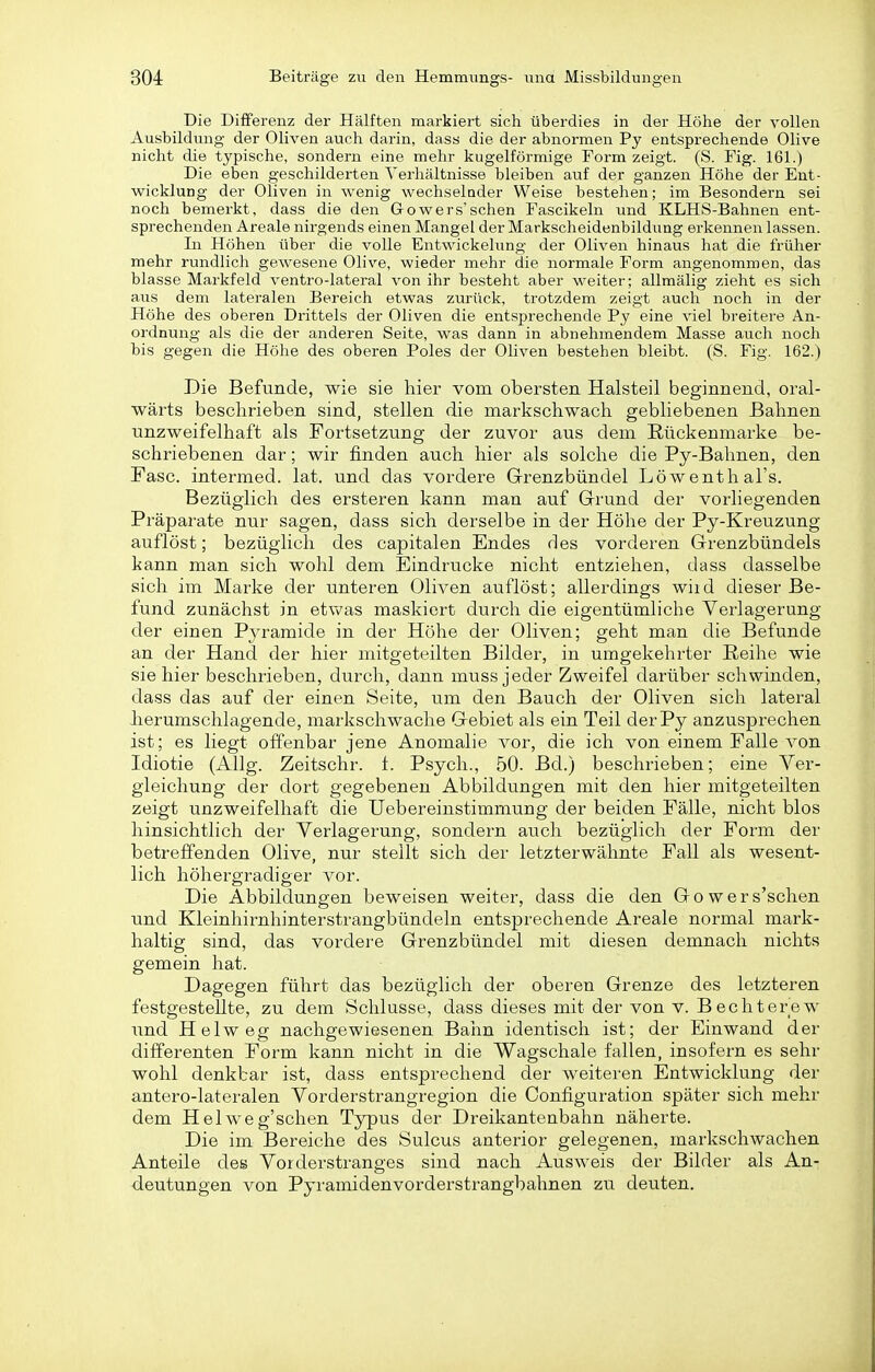 Die Differenz der Hälften markiert sich überdies in der Höhe der vollen Ausbildung der Oliven auch darin, dass die der abnormen Py entsprechende Olive nicht die typische, sondern eine mehr kugelförmige Form zeigt. (S. Fig. 161.) Die eben geschilderten Verhältnisse bleiben auf der ganzen Höhe der Ent- wicklung der Oliven in wenig wechselnder Weise bestehen; im Besondern sei noch bemerkt, dass die den Gowers'sehen Fascikeln und KLHS-Bahnen ent- sprechenden Areale nirgends einen Mangel der Markscheidenbildung erkennen lassen. In Höhen über die volle Entwickelung der Oliven hinaus hat die früher mehr rundlich gewesene Olive, wieder mehr die normale Form angenommen, das blasse Markfeld ventro-lateral von ihr besteht aber weiter; allmälig zieht es sich aus dem lateralen Bereich etwas zurück, trotzdem zeigt auch noch in der Höhe des oberen Drittels der Oliven die entsprechende Py eine viel breitere An- ordnung als die der anderen Seite, was dann in abnehmendem Masse auch noch bis gegen die Höhe des oberen Poles der Oliven bestehen bleibt. (S. Fig. 162.) Die Befunde, wie sie hier vom obersten Halsteil beginnend, oral- wärts beschrieben sind, stellen die markschwach gebliebenen Bahnen unzweifelhaft als Fortsetzung der zuvor aus dem ßückenmarke be- schriebenen dar; wir finden auch hier als solche die Py-Bahnen, den Fase, intermed. lat. und das vordere Grenzbündel Löwenthals. Bezüglich des ersteren kann man auf Grund der vorliegenden Präparate nur sagen, dass sich derselbe in der Höhe der Py-Kreuzung auflöst; bezüglich des capitalen Endes des vorderen Grenzbündels kann man sich wohl dem Eindrucke nicht entziehen, dass dasselbe sich im Marke der unteren Oliven auflöst; allerdings wiid dieser Be- fund zunächst in etv\^as maskiert durch die eigentümliche Verlagerung der einen Pj^ramide in der Höhe der Oliven; geht man die Befunde an der Hand der hier mitgeteilten Bilder, in umgekehrter Reihe wie sie hier beschrieben, durch, dann muss jeder Zweifel darüber schwinden, dass das auf der einen Seite, um den Bauch der Oliven sich lateral herumschlagende, markschwache Gebiet als ein Teil derPy anzusprechen ist; es liegt offenbar jene Anomalie vor, die ich von einem Falle von Idiotie (Allg. Zeitschr. t. Psych., 50. Bd.) beschrieben; eine Ver- gleichung der dort gegebenen Abbildungen mit den hier mitgeteilten zeigt unzweifelhaft die Uebereinstimmung der beiden Fälle, nicht blos hinsichtlich der Verlagerung, sondern auch bezüglich der Foi'm der betreffenden Olive, nur stellt sich der letzterwähnte Fall als wesent- lich höhergradiger vor. Die Abbildungen beweisen weiter, dass die den Gowers'schen und Kleinhirnhinterstrangbündeln entsprechende Areale normal mark- haltig sind, das vordere Grenzbündel mit diesen demnach nichts gemein hat. Dagegen führt das bezüglich der oberen Grenze des letzteren festgestellte, zu dem Schlüsse, dass dieses mit der von v. B echtere w und Heiweg nachgewiesenen Bahn identisch ist; der Einwand der differenten Form kann nicht in die Wagschale fallen, insofern es sehr wohl denkbar ist, dass entsprechend der weiteren Entwicklung der antero-lateralen Vorderstrangregion die Configuration später sich mehr dem Helweg'schen Typus der Dreikantenbahn näherte. Die im Bereiche des Sulcus anterior gelegenen, markschwachen Anteile des Vorderstranges sind nach Ausweis der Bilder als An- deutungen von Pyramidenvorderstrangbahnen zu deuten.