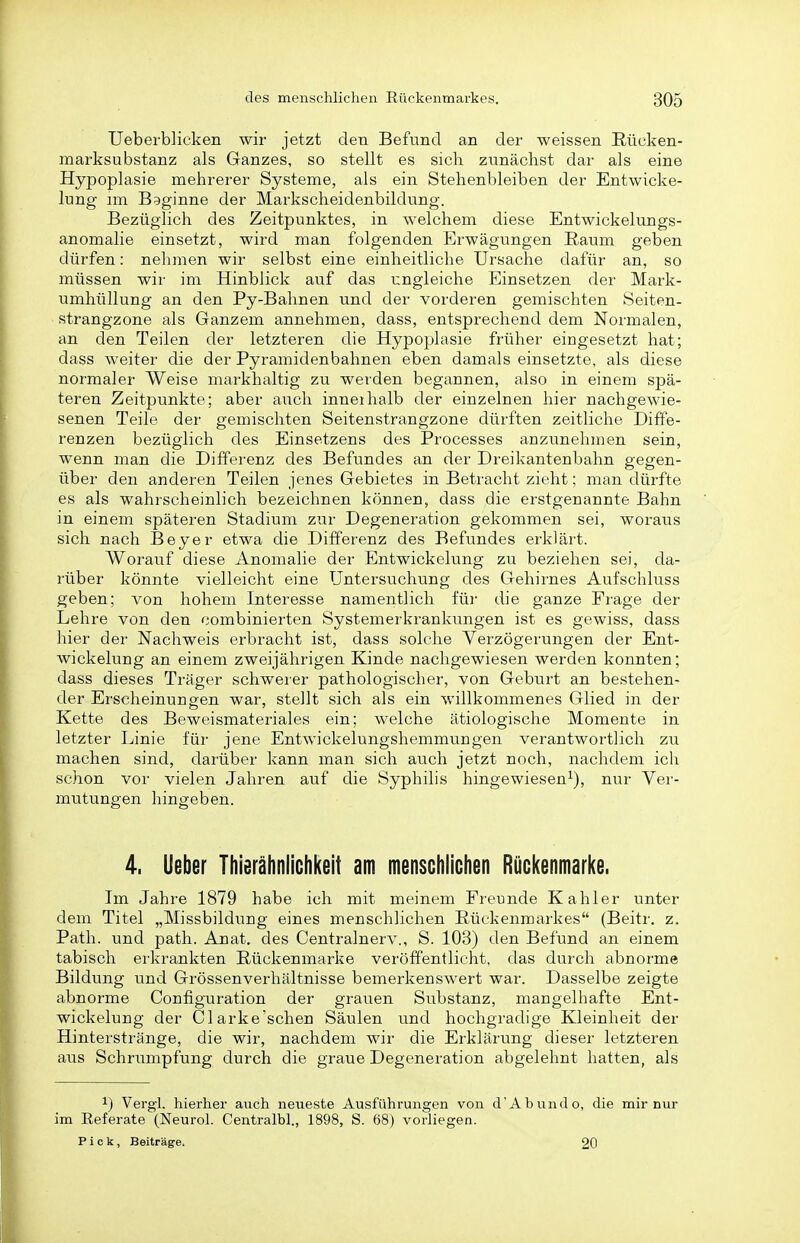 Ueberblicken wir jetzt den Befund an der weissen Rücken- marksubstanz als Ganzes, so stellt es sich zunächst dar als eine Hypoplasie mehrerer Systeme, als ein Stehenbleiben der Entwicke- lung nn Beginne der Markscheidenbildung. Bezüglich des Zeitpunktes, in welchem diese Entwickelungs- anomalie einsetzt, wird man folgenden Erwägungen Raum geben dürfen: nehmen wir selbst eine einheitliche Ursache dafür an, so müssen wir im Hinblick auf das ungleiche Einsetzen der Mark- umhüllung an den Py-Bahnen und der vorderen gemischten Seiten- strangzone als Ganzem annehmen, dass, entsprechend dem Normalen, an den Teilen der letzteren die Hypoplasie früher eingesetzt hat; dass weiter die der Pyramidenbahnen eben damals einsetzte, als diese normaler Weise markhaltig zu werden begannen, also in einem spä- teren Zeitpunkte; aber auch inneihalb der einzelnen hier nachgewie- senen Teile der gemischten Seitenstrangzone dürften zeitliche Diffe- renzen bezüglich des Einsetzens des Processes anzunehmen sein, wenn man die Differenz des Befundes an der Dreikantenbahn gegen- über den anderen Teilen jenes Gebietes in Betracht zieht; man dürfte es als wahrscheinlich bezeichnen können, dass die erstgenannte Bahn in einem späteren Stadium zur Degeneration gekommen sei, woraus sich nach Beyer etwa die Differenz des Befundes erklärt. Worauf diese Anomalie der Entwickelung zu beziehen sei, da- rüber könnte vielleicht eine Untersuchung des Gehirnes Aufschluss geben; von hohem Interesse namentlich für die ganze Fi'age der Lehre von den combinierten Systemerkrankungen ist es gewiss, dass hier der Nachweis erbracht ist, dass solche Verzögerungen der Ent- wickelung an einem zweijährigen Kinde nachgewiesen werden konnten; dass dieses Träger schwerer pathologischer, von Geburt an bestehen- der Erscheinungen war, stellt sich als ein willkommenes Glied in der Kette des Beweismateriales ein; welche ätiologische Momente in letzter Linie für jene Entwickelungshemmungen verantwortlich zu machen sind, dai'über kann man sich auch jetzt noch, nachdem ich schon vor vielen Jahren auf die Syphilis hingewiesen^), nur Ver- mutungen hingeben. 4. lieber Thierähniichkeit am menschliclien Rückenmarke. Im Jahre 1879 habe ich mit meinem Freunde Kahler unter dem Titel „Missbildung eines menschlichen Rückenmarkes (Beitr. z. Path. und path. Anat. des Centrainerv., S. 103) den Befund an einem tabisch ei'krankten Rückenmarke veröffentlicht, das durch abnorme Bildung und Grössenverhältnisse bemerkenswert war. Dasselbe zeigte abnorme Configuration der grauen Substanz, mangelhafte Ent- wickelung der Clarke'schen Säulen und hochgradige Kleinheit der Hinterstränge, die wir, nachdem wir die Erklärung dieser letzteren aus Schrumpfung durch die graue Degeneration abgelehnt hatten, als 1) Vergi. hierher auch neueste Ausführungen von d'Abundo, die mir nur im Eeferate (Neurol. Centralbl., 1898, S. 68) vorliegen. Pick, Beiträge. 20