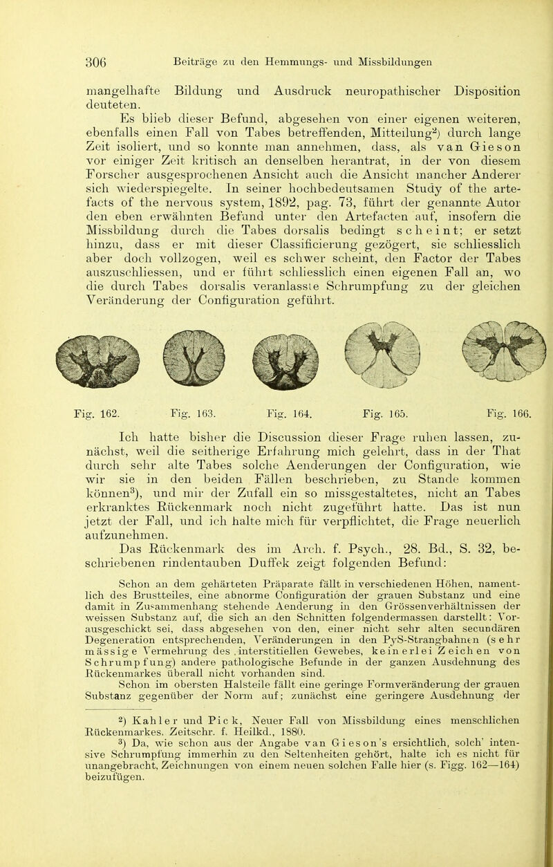 mangelhafte Bildung und Ausdruck neuropathisclier Disposition deuteten. Es blieb dieser Befund, abgesehen von einer eigenen weiteren, ebenfalls einen Fall von Tabes betreffenden, Mitteilung''^) durch lange Zeit isoliert, und so konnte man annehmen, dass, als van Giesen vor einiger Zeit kritisch an denselben herantrat, in der von diesem Forscher ausgesprochenen Ansicht auch die Ansicht mancher Anderer sich wiederspiegelte. In seiner hochbedeutsamen Study of the arte- facts of the nervous system, 1892, pag. 73, führt der genannte Autor den eben erwähnten Befund unter den Artefacten auf, insofern die Missbildung durcli die Tabes dorsalis bedingt scheint; er setzt hinzu, dass er mit dieser Classificierung gezögert, sie schliesslich aber doch vollzogen, weil es schwer scheint, den Factor der Tabes auszuschliessen, und er führt schliesslich einen eigenen Fall an, wo die durch Tabes dorsalis veranlasste Schrumpfung zu der gleichen Veränderung der Configuration geführt. Ich hatte bisher die Discussion dieser Frage ruhen lassen, zu- nächst, weil die seitherige Erfahrung mich gelehrt, dass in der That durch sehr alte Tabes solche Aenderungen der Configuration, wie wir sie in den beiden Fällen beschrieben, zu Stande kommen können^), und mir der Zufall ein so missgestaltetes, nicht an Tabes erkranktes Rückenmark noch nicht zugeführt hatte. Das ist nun jetzt der Fall, und ich halte mich für verpflichtet, die Frage neuerlich aufzunehmen. Das Rückenmark des im Arch. f. Psych., 28. Bd., S. 32, be- schriebenen rindentauben Duffek zeigt folgenden Befund: Schon an dem gehärteten Präparate fällt in verschiedenen Höhen, nament- lich des Brustteiles, eine abnorme Configuration der grauen Substanz und eine damit in Zusammenhang stehende Aenderimg in den Grössenverhältnissen der weissen Substanz auf, die sich an den Schnitten folgendermassen darstellt: Vor- ausgeschickt sei, dass abgesehen von den, einer nicht sehr alten secundären Degeneration entsprechenden, Veränderungen in den PyS-Strangbahntn (sehr mässige A'ermehrung des .interstitiellen Gewebes, keinerlei Zeichen von Schrumpfung) andere pathologische Befunde in der ganzen Ausdehnung des ßückenmai'kes überall nicht vorhanden sind. Schon im obersten Halsteile fällt eine geringe Formveränderung der grauen Substanz gegenüber der Norm auf; zunächst eine geringere Ausdehnung der 2) Kahler und Pick, Neuer Fall von Missbildung eines menschlichen Rückenmarkes. Zeitschr. f. Heilkd., 1880. 3) Da, wie schon aus der Angabe van Gieson's ersichtlich, solch inten- sive Schrumpfung immerhin zu den Seltenheiten gehört, halte ich es nicht für unangebracht, Zeichnungen von einem neuen solchen Falle hier (s. Figg. 162—16-1) beizufügen.